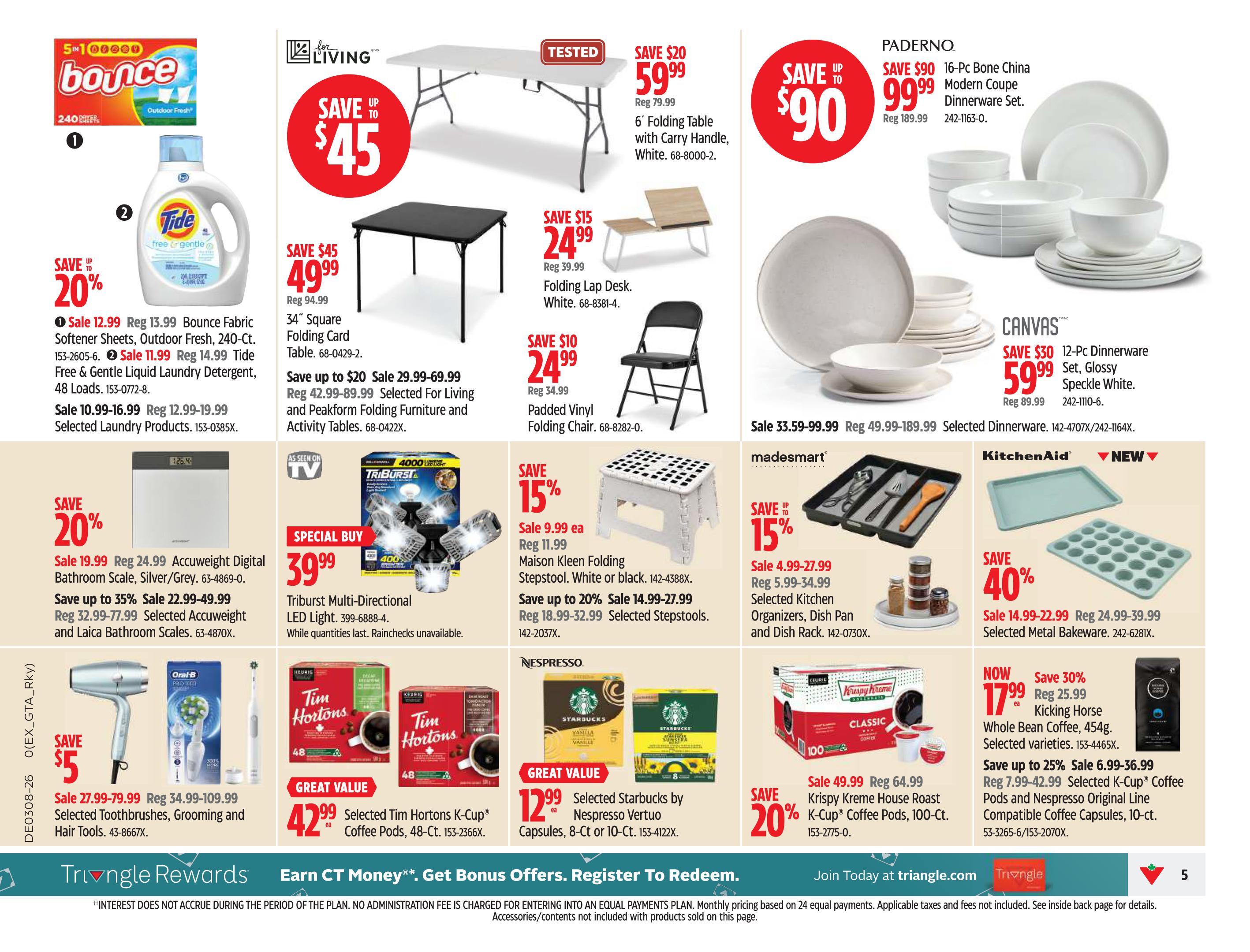 Canadian Tire weekly flyer specials page 5. Save up to 20% on Bounce Fabric Softener Sheets, 240-ct., on sale for $12.99, regularly $13.99. Tide Free & Gentle Liquid Laundry Detergent, 48 loads, is on sale for $11.99, regularly $14.99. Selected Laundry Products are on sale for $10.99-$16.99. Save up to $45 on a 34' Square Folding Card Table, on sale for $49.99, regularly $94.99. Save up to $20 on a 6' Folding Table with Carry Handle, White, for $59.99, regularly $79.99. Save $10 on a Padded Vinyl Folding Chair for $24.99, regularly $34.99. Save up to $20 on selected Accuweigh Digital Bathroom Scales, Silver/Grey, for $19.99, regularly $24.99. Save up to 35% on selected Accuweigh and Laica Bathroom Scales, sale prices range from $22.99-$49.99, regularly $32.99-$77.99. Save $5 on selected Toothbrushes, Grooming and Hair Tools for $27.99-$79.99, regularly $34.99-$109.99. Save 15% on Maison Kleen Folding Stepstools, White or Black, for $9.99 each, regularly $11.99. Save up to 20% on selected Stepstools, sale prices range from $14.99-$27.99, regularly $18.99-$32.99. Special Buy: Triburst Multi-Directional LED Light for $39.99. Save up to $90 on a PADERNO 16-Pc Bone China Modern Coupe Dinnerware Set, for $99.99, regularly $189.99. Selected CANVAS Dinnerware is on sale for $33.59-$99.99, regularly $49.99-$189.99. Save $30 on a 12-Pc Dinnerware Set, Glossy Speckle White, for $59.99, regularly $89.99. Save 15% on Madesmart Selected Kitchen Organizers, Dish Pan and Dish Rack, sale prices range from $4.99-$27.99, regularly $5.99-$34.99. Save 40% on selected Metal Bakeware for $14.99-$22.99, regularly $24.99-$39.99. Great Value: Selected Tim Hortons K-Cup Coffee Pods, 48-Ct., for $42.99 each. Great Value: Selected Starbucks by Nespresso Vertuo Capsules, 8-Ct or 10-Ct., for $12.99 each. Save 20% on Krispy Kreme House Roast K-Cup Coffee Pods, 100-Ct., for $49.99, regularly $64.99. Now save 30% on Kicking Horse Whole Bean Coffee, 454g, for $17.99, regularly $25.99. Save up to 25% on selected K-Cup Coffee Pods and Nespresso Original Line Compatible Coffee Capsules, 10-ct., sale prices range from $6.99-$36.99, regularly $7.99-$42.99. Triangle Rewards: Earn CT Money. Get Bonus Offers. Register To Redeem. Join Today at triangle.com.