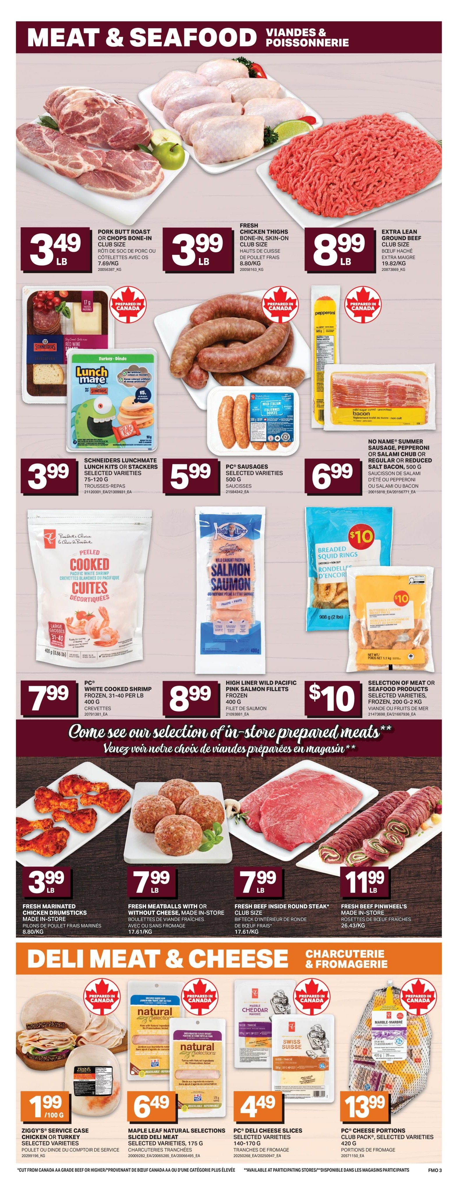 Freshmart Weekly Flyer Specials, Page 5 of 7. Featuring a variety of meat and seafood products. Pork Butt Roast or Chops Bone-In Club Size is $3.49/lb. Fresh Chicken Thighs Bone-In, Skin-On Club Size is $3.99/lb. Extra Lean Ground Beef Club Size is $8.99/lb. Schneiders Lunchmate Lunch Kits or Stackers Selected Varieties (75-120g) are $3.99. PC® Sausages Selected Varieties (500g) are $5.99. No Name® Summer Sausage, Pepperoni or Salami Chub or Regular or Reduced Salt Bacon (500g) is $6.99. PC® White Cooked Shrimp Frozen, 31-40 per lb (400g) is $7.99. High Liner Wild Pacific Salmon Fillets Frozen (400g) is $10. Selection of Meat or Seafood Products Selected Varieties, Frozen (200g-2kg) is $10. In-store prepared meats include Fresh Marinated Chicken Drumsticks Made In-Store for $3.99/lb, Fresh Meatballs with or without cheese Made In-Store for $7.99/lb, Fresh Beef Inside Round Steak® Club Size for $7.99/lb, and Fresh Beef Pinwheel's Made In-Store for $11.99/lb. Deli Meat & Cheese section features Ziggy's® Service Case Chicken or Turkey Selected Varieties for $1.99/100g. Maple Leaf Natural Selections Sliced Deli Meat Selected Varieties (175g) is $6.49. PC® Deli Cheese Slices Selected Varieties (140-170g) are $4.49. PC® Cheese Portions Club Pack®, Selected Varieties (420g) is $13.99. All items are prepared in Canada where indicated.