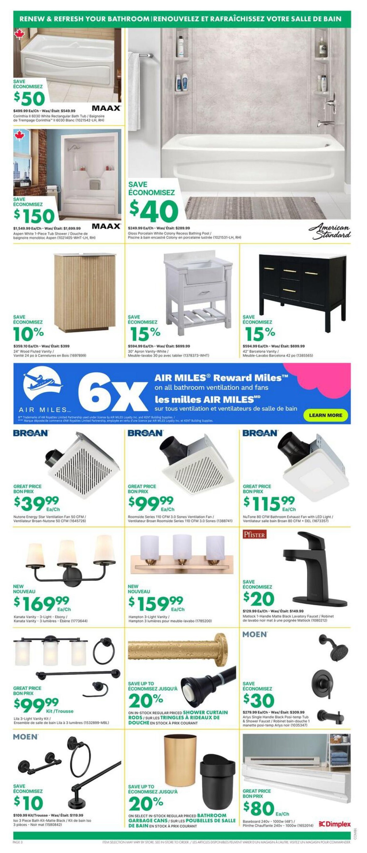 Kent weekly flyer specials page 3 features bathroom renovation deals. Save $50 on a MAAX Corinthia II 6030 white rectangular bath tub, originally $549.99. Save $150 on a MAAX Aspen white 1-piece tub shower, originally $1,699.99. Save $40 on an American Standard Gloss Porcelain White Colony Recess Bathing Pool, originally $289.99. Save 10% on a 24' Wood Fluted Vanity, now $359.10, originally $399. Save 15% on a 30' Apron Vanity-White, now $594.99, originally $699.99. Save 15% on a 42' Barcelona Vanity, now $594.99, originally $699.99. Broan ventilation fans are on great price: Nutone Energy Star 50 CFM fan for $39.99, Roomside Series 110 CFM 3.0 Sones fan for $99.99, and NuTone 80 CFM Bathroom Exhaust Fan with LED Light for $115.99. New lighting includes the Kanata Vanity 3-light ebony fixture for $169.99 and the Hampton 3-light vanity fixture for $159.99. Pfister Matlock 1-handle matte black lavatory faucet is on sale for $129.99, saving $20. Moen Arlys single handle black posi-temp tub & shower faucet is on sale for $279.99, saving $30. Save up to 20% on regular priced shower curtain rods and up to 20% on select in-stock regular priced bathroom garbage cans. Also featured is a Dimplex Baseboard 240v - 1000w (48') for $80.