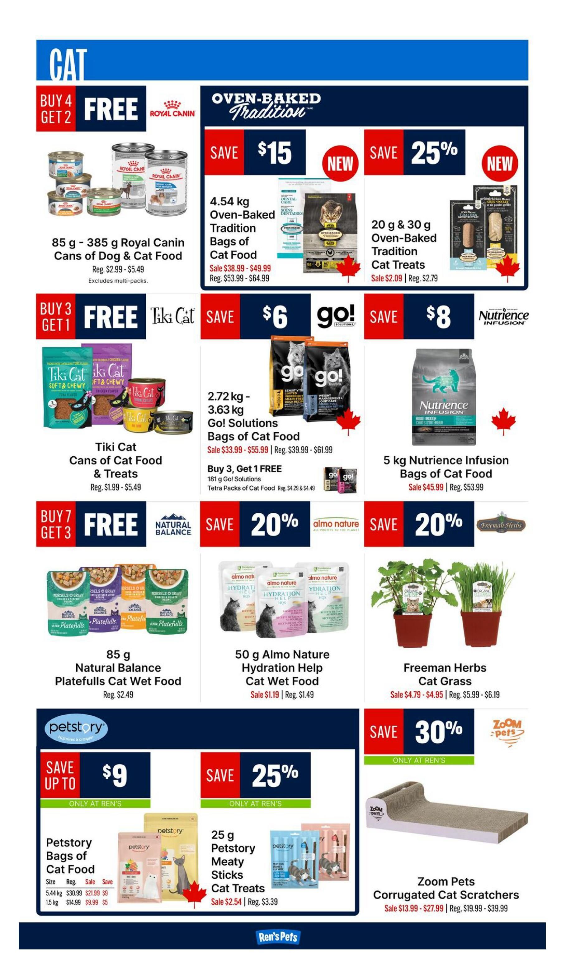 Ren's Pets weekly flyer specials page 4 features cat products. Buy 4 Get 2 Free on 85 g - 385 g Royal Canin Cans of Dog & Cat Food, regular price $2.99 - $5.49. Save $15 on 4.54 kg Oven-Baked Tradition Bags of Cat Food, sale price $38.99 - $49.99, regular price $53.99 - $64.99. New! Save 25% on 20 g & 30 g Oven-Baked Tradition Cat Treats, sale price $2.09, regular price $2.79. Buy 3 Get 1 Free on Tiki Cat Cans of Cat Food & Treats, regular price $1.99 - $5.49. Save $6 on 2.72 kg - 3.63 kg Go! Solutions Bags of Cat Food, sale price $33.99 - $55.99, regular price $39.99 - $61.99. Buy 3, Get 1 FREE on 181 g Go! Solutions Tetra Packs of Cat Food, sale price $4.29 & $4.49. Save $8 on 5 kg Nutrience Infusion Bags of Cat Food, sale price $45.99, regular price $53.99. Buy 7 Get 3 Free on 85 g Natural Balance Platefulls Cat Wet Food, regular price $2.49. Save 20% on 50 g Almo Nature Hydration Help Cat Wet Food, sale price $1.19, regular price $1.49. Freeman Herbs Cat Grass is on sale for $4.79 - $4.95, regular price $5.99 - $6.19. Save up to $9 on Petstory Bags of Cat Food, with 5.44 kg on sale for $21.99 (save $9) and 1.5 kg on sale for $9.99 (save $5). Save 25% on 25 g Petstory Meaty Sticks Cat Treats, sale price $2.54, regular price $3.39. Save 30% on Zoom Pets Corrugated Cat Scratchers, sale price $13.99 - $27.99, regular price $19.99 - $39.99.
