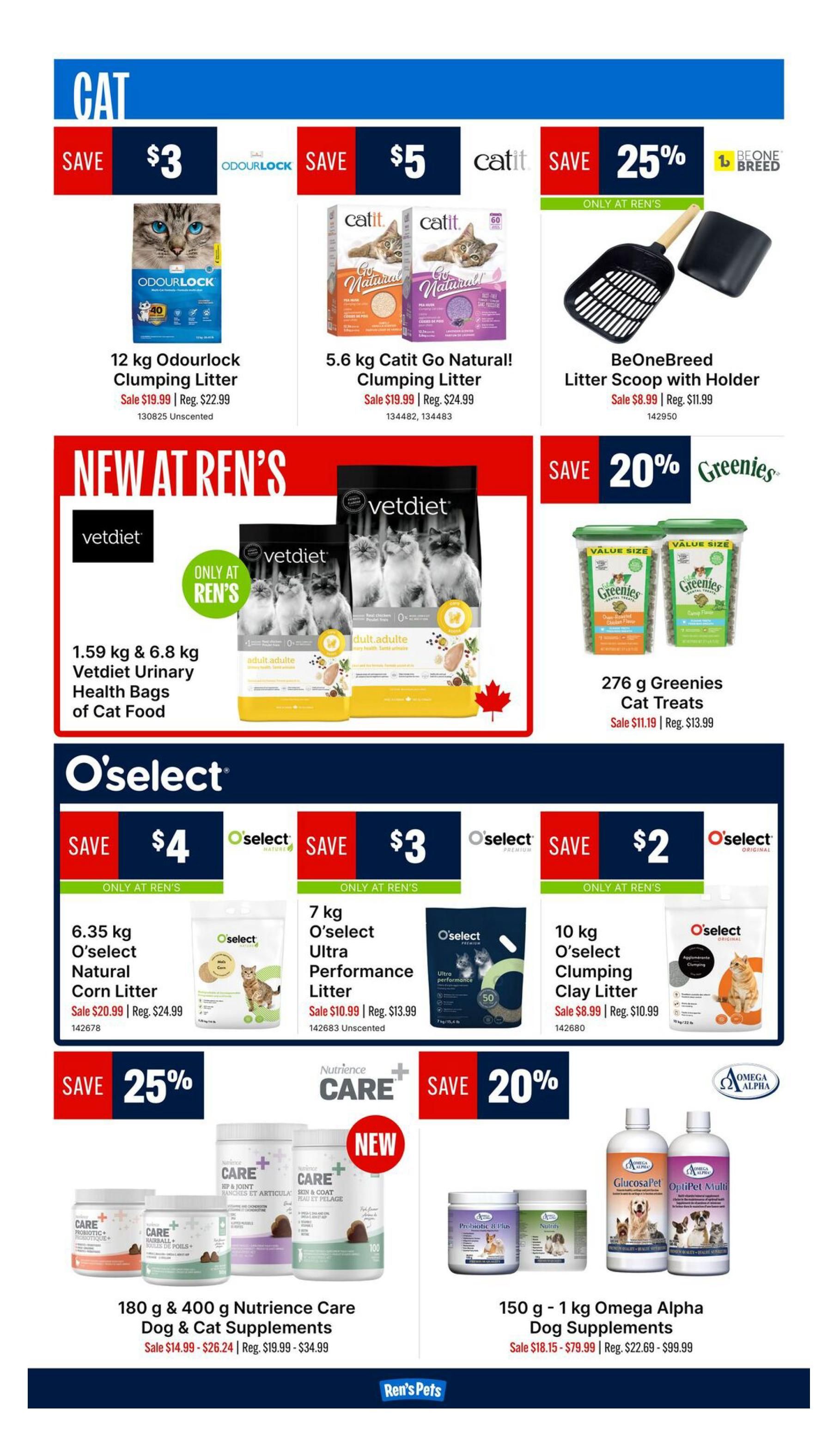 Ren's Pets weekly flyer specials page 5 features cat products. Save $3 on 12 kg Odourlock Clumping Litter, sale price $19.99. Save $5 on 5.6 kg Catit Go Natural! Clumping Litter, sale price $19.99. Save 25% on BeOneBreed Litter Scoop with Holder, sale price $8.99. New at Ren's: 1.59 kg & 6.8 kg Vetdiet Urinary Health Bags of Cat Food. Save 20% on 276 g Greenies Cat Treats, sale price $11.19. O'select products on sale: Save $4 on 6.35 kg O'select Natural Corn Litter, sale price $20.99. Save $3 on 7 kg O'select Ultra Performance Litter, sale price $10.99. Save $2 on 10 kg O'select Clumping Clay Litter, sale price $8.99. Save 25% on 180 g & 400 g Nutrience Care Dog & Cat Supplements, sale prices $14.99 - $26.24. Save 20% on 150 g - 1 kg Omega Alpha Dog Supplements, sale prices $18.15 - $79.99.