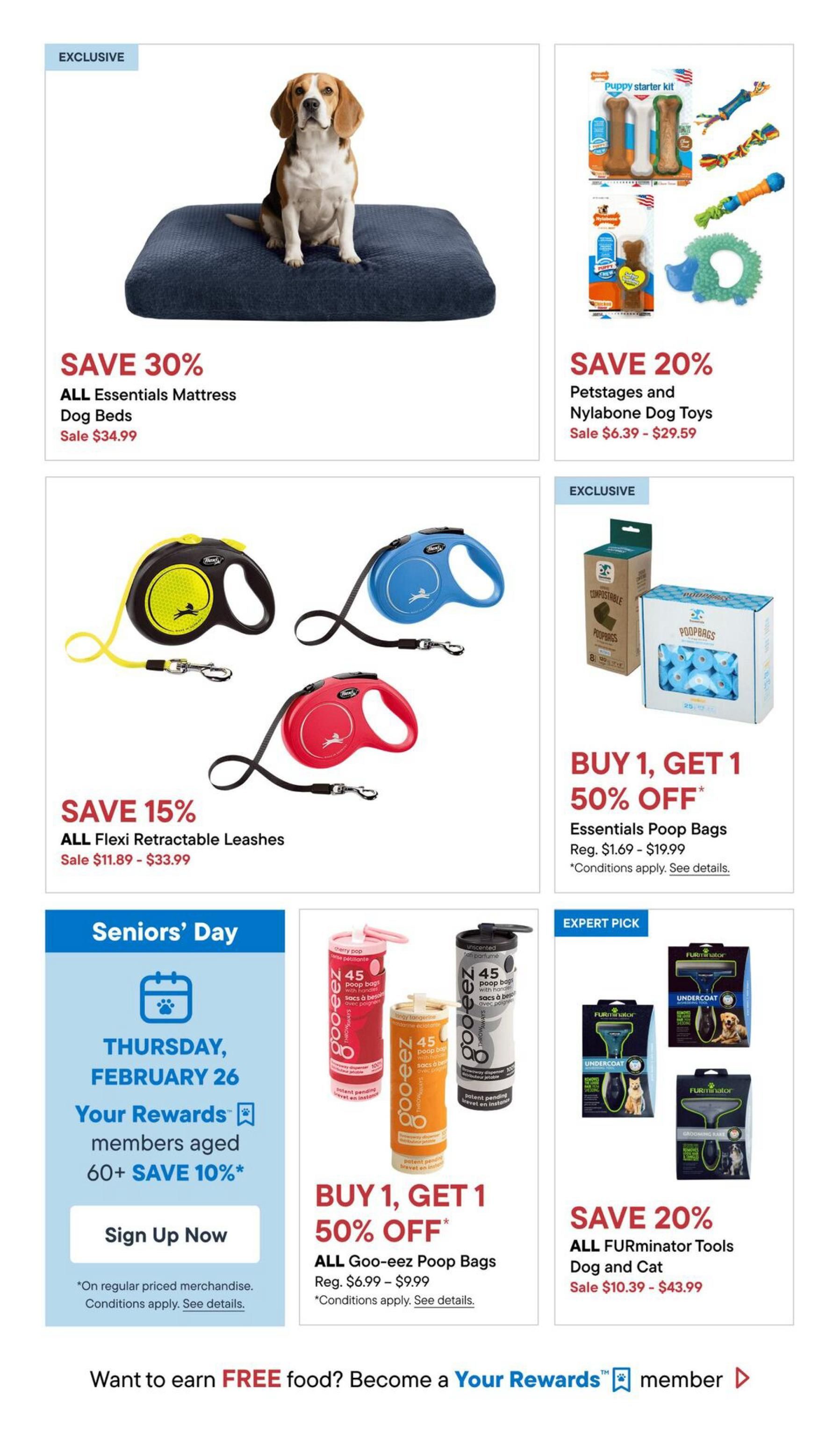 Pet Valu flyer specials page 4 includes: Save 30% on all Essentials Mattress Dog Beds, sale price $34.99. Save 20% on Petstages and Nylabone Dog Toys, sale prices $6.39 - $29.59. Save 15% on all Flexi Retractable Leashes, sale prices $11.89 - $33.99. Buy 1, Get 1 50% off Essentials Poop Bags, regular price $1.69 - $19.99. Buy 1, Get 1 50% off Goo-eez Poop Bags, regular price $6.99 - $9.99. Save 20% on all FURminator Tools for Dog and Cat, sale prices $10.39 - $43.99. Seniors' Day on Thursday, February 26: Your Rewards members aged 60+ save an additional 10% on regular priced merchandise. Sign up now. Also features a promotion to earn free food by becoming a Your Rewards member.
