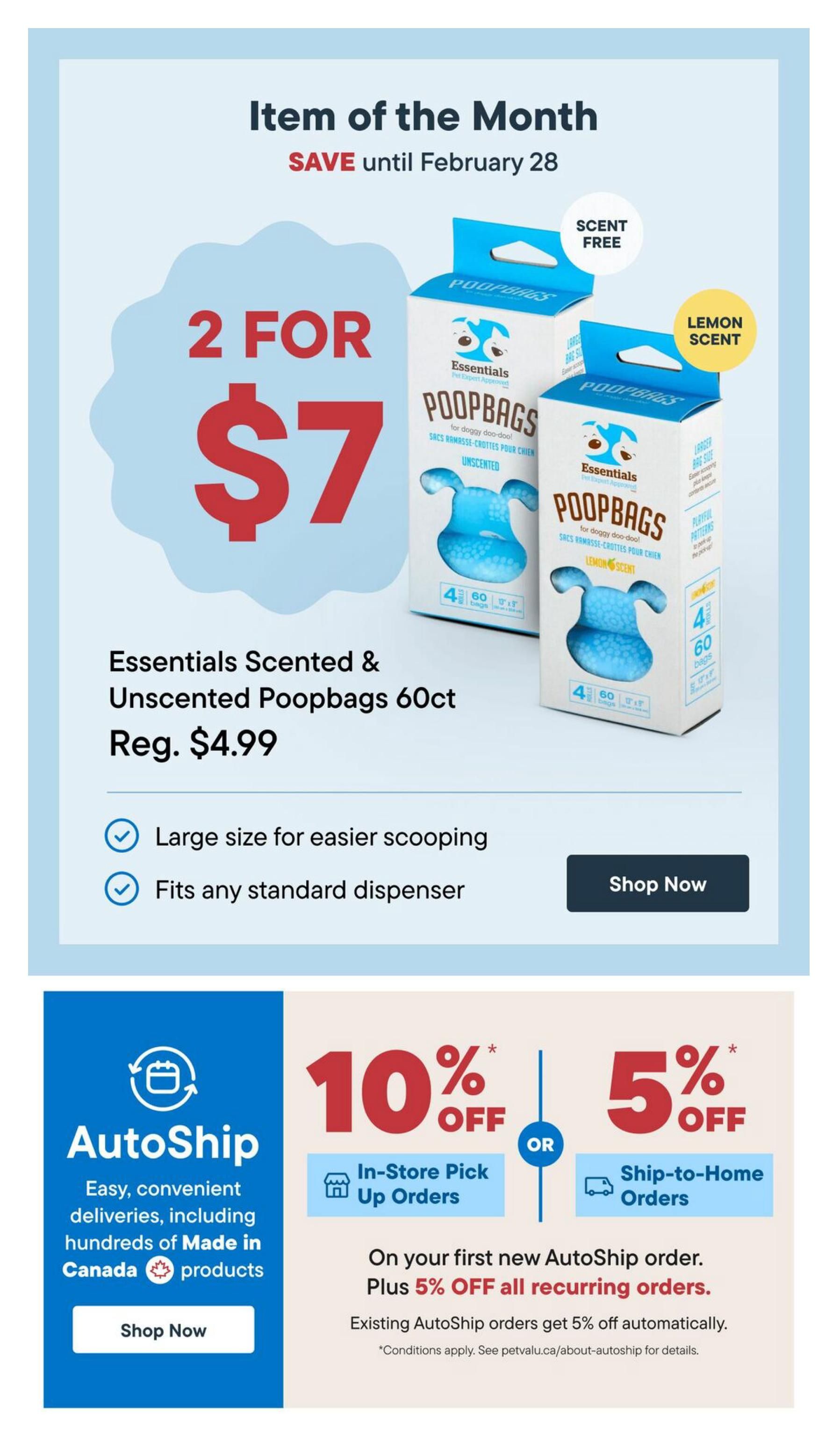 Pet Valu flyer specials page 9: Item of the Month, save until February 28. Get 2 for $7 on Essentials Scented & Unscented Poopbags 60ct, regularly $4.99. These bags are large size for easier scooping and fit any standard dispenser. Also featured is AutoShip, offering easy, convenient deliveries including hundreds of Made in Canada products. Get 10% off In-Store Pick Up Orders or 5% off Ship-to-Home Orders on your first new AutoShip order. Plus, get an additional 5% off all recurring orders. Existing AutoShip orders get 5% off automatically. Conditions apply. See petvalu.ca/about-autoship for details.