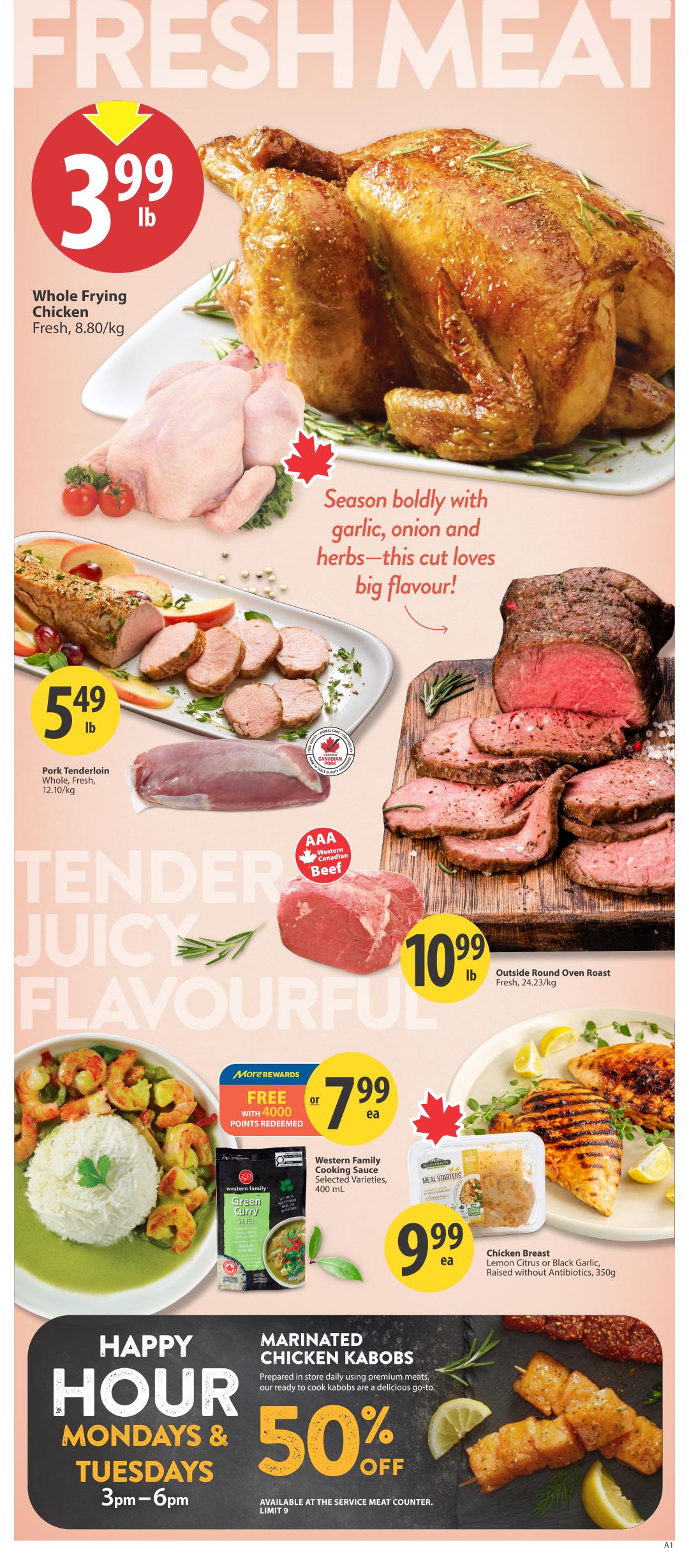 Save-On-Foods weekly flyer specials page 6 features a variety of fresh meat deals. Whole Frying Chicken is on sale for $3.99 per pound. Pork Tenderloin, whole and fresh, is priced at $5.49 per pound. AAA Western Canadian Beef Outside Round Oven Roast is available for $10.99 per pound. Also featured is Western Family Cooking Sauce in selected varieties, 400 mL, for $7.99 each, with a special offer of free with 4000 More Rewards points redeemed. Chicken Breast, in Lemon Citrus or Black Garlic flavour, raised without antibiotics, 350g, is priced at $9.99 each. Additionally, Marinated Chicken Kabobs are available at 50% off during Happy Hour on Mondays and Tuesdays from 3pm to 6pm, available at the service meat counter with a limit of 9. The page highlights the freshness and flavour of the meat selections.
