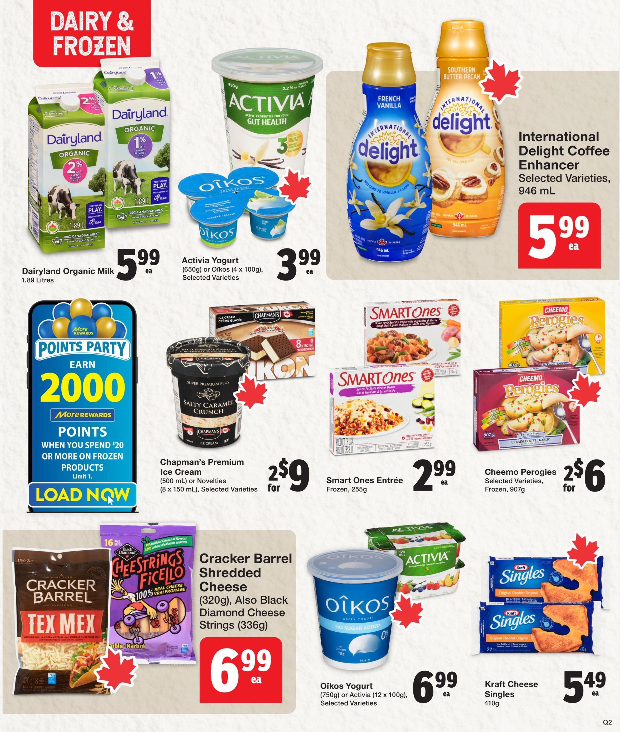 Quality Foods weekly flyer specials page 7 features dairy and frozen items. Dairyland Organic Milk (1.89 Litres) is $5.99 each. Activia Yogurt (650g) or Oikos Yogurt (4 x 100g), selected varieties, are $3.99 each. International Delight Coffee Enhancer, selected varieties, 946 mL, is $5.99 each. Chapman's Premium Ice Cream (500 mL) or Novelties (8 x 150 mL), selected varieties, are 2 for $9. Smart Ones Entrée Frozen, 255g, is $2.99 each. Cheemo Perogies, selected varieties, Ukrainian Style Garlic, 907g, are 2 for $6. Cracker Barrel Shredded Cheese (320g), Tex Mex flavour, or Black Diamond Cheese Strings (336g) are $6.99 each. Oikos Yogurt (750g) or Activia (12 x 100g), selected varieties, are $6.99 each. Kraft Cheese Singles, Original Cheddar, 410g, are $5.49 each. Also featured is a Points Party promotion to earn 2000 More Rewards points when you spend $20 or more on frozen products, limit 1.