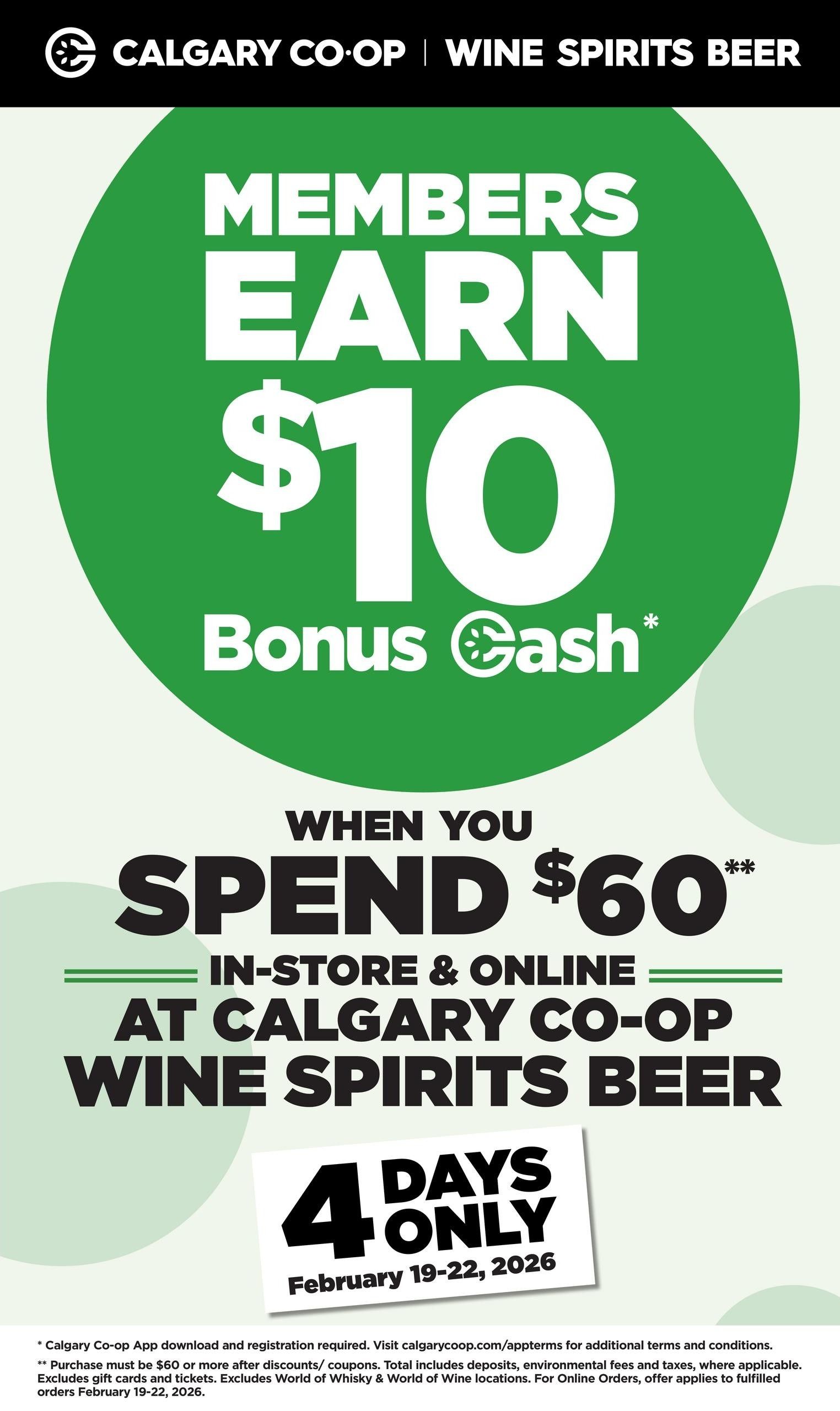 Calgary Co-op Wine Spirits Beer flyer, page 5. Members earn $10 Bonus Cash when you spend $60 or more in-store and online at Calgary Co-op Wine Spirits Beer. This offer is valid for 4 days only, from February 19-22, 2026. Purchase must be $60 or more after discounts/coupons. Total includes deposits, environmental fees and taxes, where applicable. Excludes gift cards and tickets. Excludes World of Whisky & World of Wine locations. For Online Orders, offer applies to fulfilled orders February 19-22, 2026.