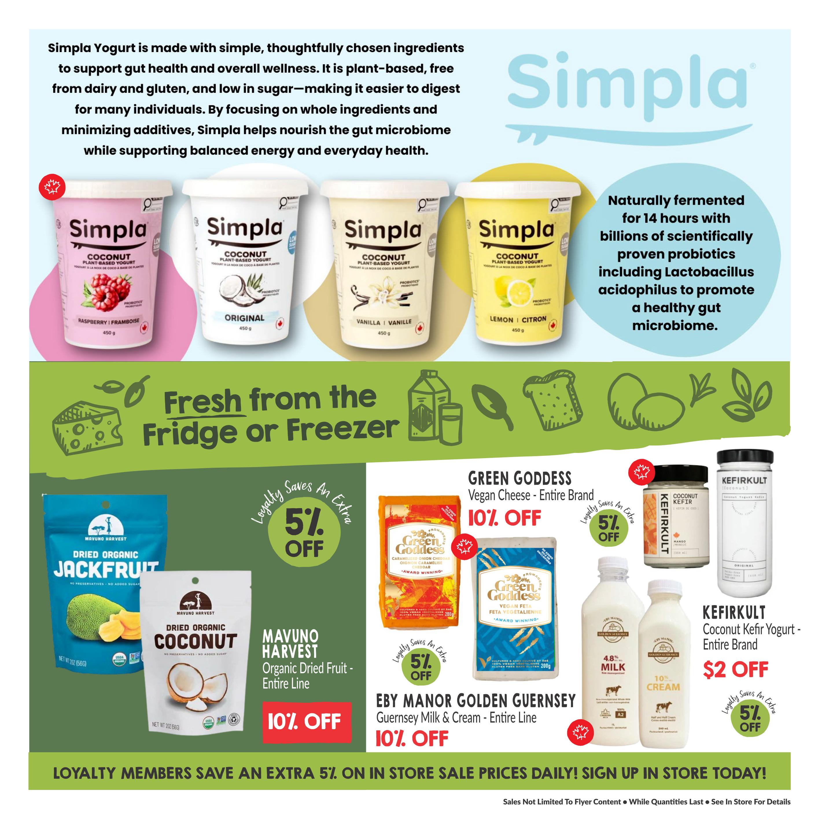 Goodness Me! Weekly Flyer Specials Page 4. Features Simpla Coconut Plant-Based Yogurt in Raspberry, Original, Vanilla, and Lemon flavours. Also includes Mavuno Harvest Dried Organic Jackfruit and Dried Organic Coconut, with 10% off. Green Goddess Vegan Cheese in Caramelized Onion Cheddar and Feta varieties are 10% off. Kefirkult Coconut Yogurt Kefir in Mango and Original flavours are $2 off. Eby Manor Golden Guernsey Milk and Cream are 10% off. Loyalty members save an extra 5% on in-store sale prices daily. Sign up in store today!
