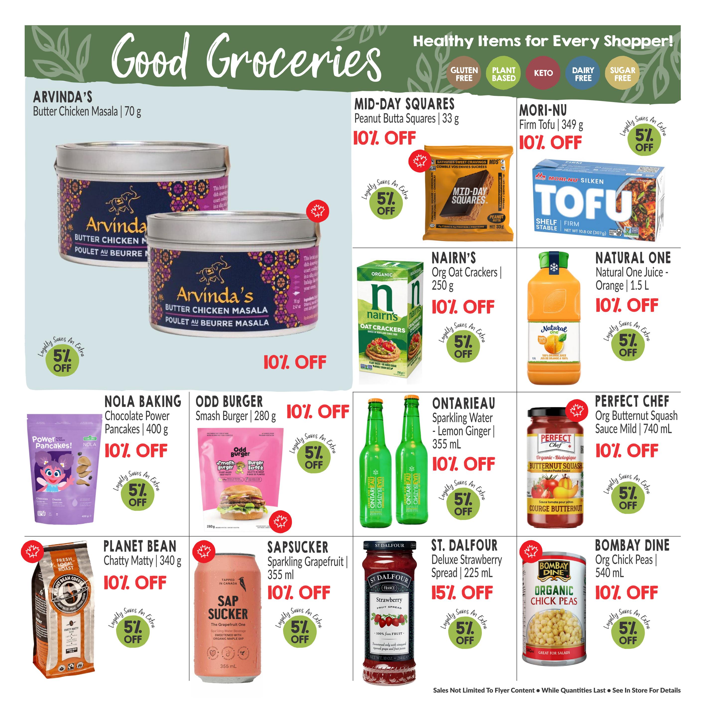 Good Groceries page 8 featuring healthy items. Arvinda's Butter Chicken Masala (70 g) is on sale. Mid-Day Squares Peanut Butta Squares (33 g) are 10% off. Mori-Nu Silken Firm Tofu (349 g) is 10% off with an extra 5% loyalty discount. Natural One Juice - Orange (1.5 L) is 10% off with an extra 5% loyalty discount. Nairn's Org Oat Crackers (250 g) are 10% off with an extra 5% loyalty discount. Nola Baking Chocolate Power Pancakes (400 g) are 10% off with an extra 5% loyalty discount. Odd Burger Smash Burger (280 g) is 10% off with an extra 5% loyalty discount. Ontarioeau Sparkling Water - Lemon Ginger (355 mL) is 10% off with an extra 5% loyalty discount. Perfect Chef Org Butternut Squash Sauce Mild (740 mL) is 10% off with an extra 5% loyalty discount. Planet Bean Chatty Matty Coffee (340 g) is 10% off with an extra 5% loyalty discount. Sapsucker Sparkling Grapefruit (355 mL) is 10% off with an extra 5% loyalty discount. St. Dalfour Deluxe Strawberry Spread (225 mL) is 15% off with an extra 5% loyalty discount. Bombay Dine Organic Chick Peas (540 mL) are 10% off with an extra 5% loyalty discount.
