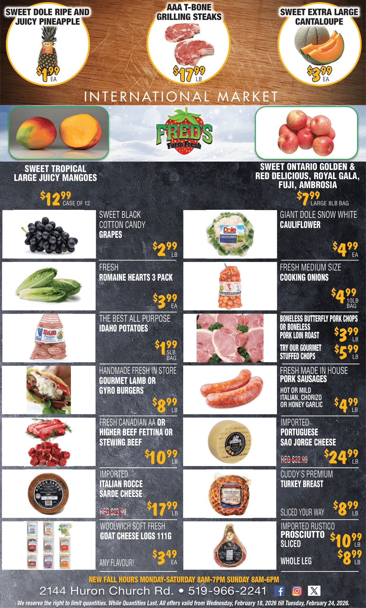 Fred's Farm Fresh flyer. This single-page flyer features an 'International Market' banner at the top. Deals include Sweet Dole Ripe and Juicy Pineapple for $1.99 each, AAA T-Bone Grilling Steaks for $17.99 per pound, and Sweet Extra Large Cantaloupe for $3.99 each. Below, find Sweet Tropical Large Juicy Mangoes for $12.99 per case of 12, and Sweet Ontario Golden & Red Delicious, Royal Gala, Fuji, Ambrosia Apples in a large 8lb bag for $7.99. Other fresh produce offers are Sweet Black Cotton Candy Grapes for $2.99 per pound, Giant Dole Snow White Cauliflower for $4.99 each, Fresh Romaine Hearts 3 Pack for $3.99 each, Fresh Medium Size Cooking Onions 10lb bag for $4.99, and The Best All Purpose Idaho Potatoes 5lb bag for $1.99. Meat and deli specials include Boneless Butterfly Pork Chops or Boneless Pork Loin Roast for $3.99 per pound, Try Our Gourmet Stuffed Chops for $5.99 per pound, Handmade Fresh In Store Gourmet Lamb or Gyro Burgers for $8.99 per pound, Fresh Made In House Pork Sausages (Hot or Mild Italian, Chorizo or Honey Garlic) for $4.99 per pound, and Fresh Canadian AA or Higher Beef Fettina or Stewing Beef for $10.99 per pound. Imported cheese deals feature Portuguese Sao Jorge Cheese, regularly $32.99, now $24.99 per pound, and Italian Rocce Sarde Cheese, regularly $23.99, now $17.99 per pound. Also available are Cuddy's Premium Turkey Breast, sliced your way, for $8.99 per pound, Woolwich Soft Fresh Goat Cheese Logs 111g (any flavour) for $3.49 each, Imported Rustico Prosciutto Sliced for $10.99, and Imported Rustico Prosciutto Whole Leg for $8.99. The flyer also lists store hours, address, phone number, and social media links, with a disclaimer about quantity limits and validity from February 18 to February 24, 2026.