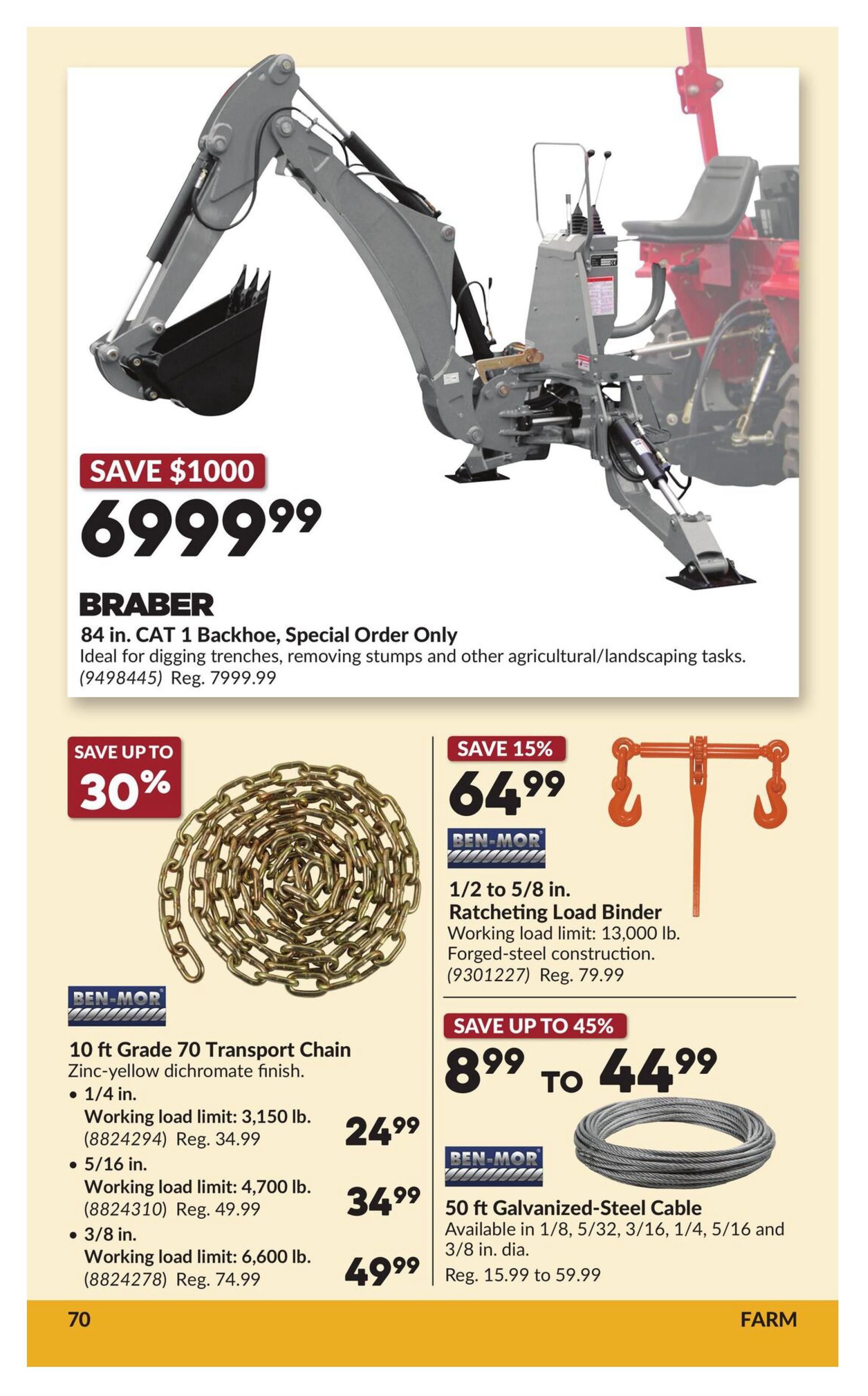 Princess Auto flyer page 76 features a Braber 84 in. CAT 1 Backhoe for $6999.99, saving $1000. This backhoe is ideal for digging trenches, removing stumps, and other agricultural/landscaping tasks. Also available are BEN-MOR 10 ft Grade 70 Transport Chains in various sizes: 1/4 in. for $24.99 (Reg. $34.99), 5/16 in. for $34.99 (Reg. $49.99), and 3/8 in. for $49.99 (Reg. $74.99). Additionally, a BEN-MOR 1/2 to 5/8 in. Ratcheting Load Binder is on sale for $64.99 (Reg. $79.99), with a working load limit of 13,000 lb. and forged-steel construction. Save up to 45% on BEN-MOR 50 ft Galvanized-Steel Cable, available in 1/8, 5/32, 3/16, 1/4, 5/16 and 3/8 in. diameters, priced from $8.99 to $44.99 (Reg. $15.99 to $59.99).