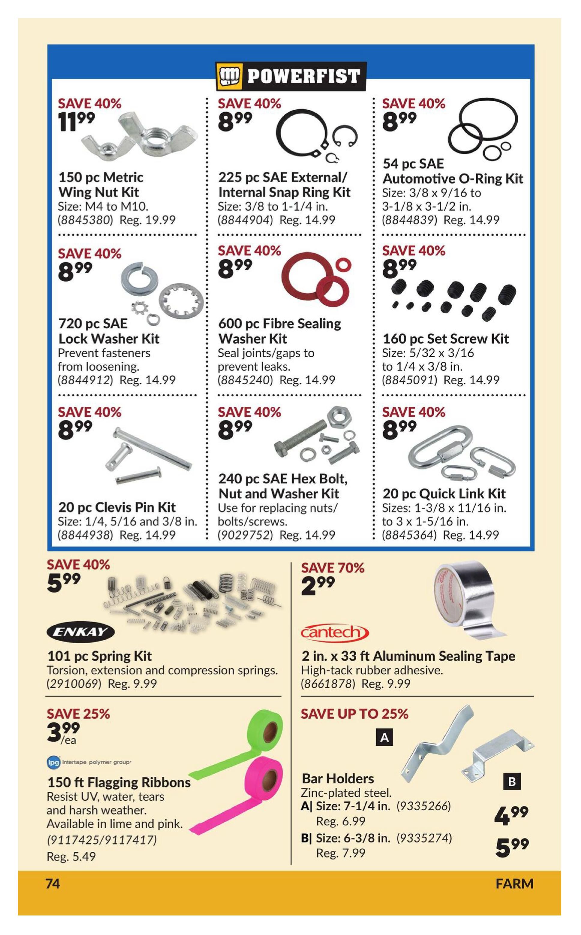 Princess Auto flyer page 80 features Powerfist brand hardware and other items. Save 40% on a 150 pc Metric Wing Nut Kit for $11.99 (Reg. $19.99). Also save 40% on a 225 pc SAE External/Internal Snap Ring Kit for $8.99 (Reg. $14.99), a 54 pc SAE Automotive O-Ring Kit for $8.99 (Reg. $14.99), a 720 pc SAE Lock Washer Kit for $8.99 (Reg. $14.99), a 600 pc Fibre Sealing Washer Kit for $8.99 (Reg. $14.99), a 160 pc Set Screw Kit for $8.99 (Reg. $14.99), a 20 pc Clevis Pin Kit for $8.99 (Reg. $14.99), and a 20 pc Quick Link Kit for $8.99 (Reg. $14.99). Save 40% on a 240 pc SAE Hex Bolt, Nut and Washer Kit for $8.99 (Reg. $14.99). Enkay 101 pc Spring Kit is on sale for $5.99 (Reg. $9.99). Cantech 2 in. x 33 ft Aluminum Sealing Tape is 70% off, priced at $2.99 (Reg. $9.99). Save 25% on 150 ft Flagging Ribbons, available in lime and pink, for $3.99 each (Reg. $5.49). Bar Holders are also available: Zinc-plated steel, Size A (7-1/4 in.) for $4.99 (Reg. $6.99) and Size B (6-3/8 in.) for $5.99 (Reg. $7.99).