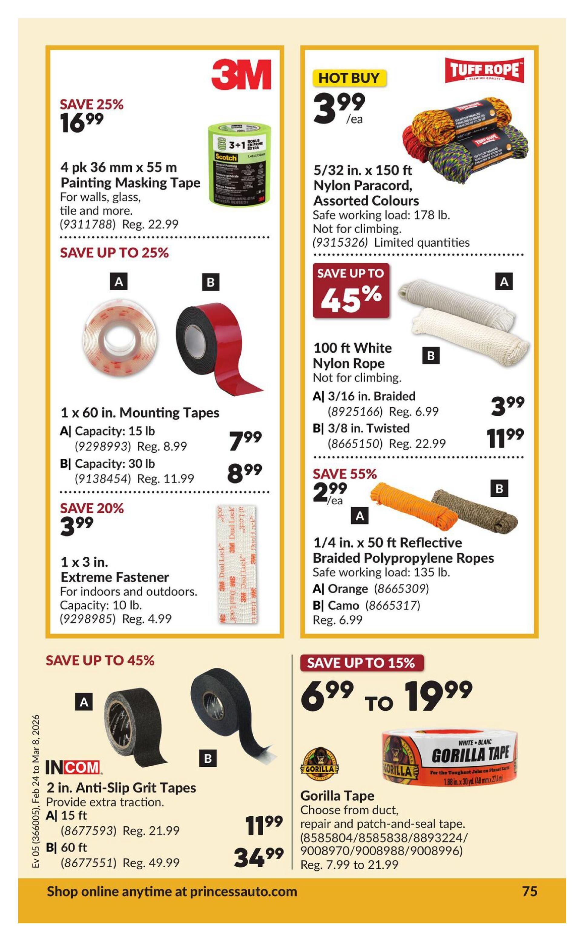 Princess Auto flyer page 81 features various tapes and ropes. Save 25% on 4 pk 36 mm x 55 m 3M Painting Masking Tape for walls, glass, and tile, now $16.99 (regularly $22.99). Save up to 45% on 1 x 60 in. Mounting Tapes: 15 lb capacity for $7.99 (regularly $8.99) and 30 lb capacity for $11.99 (regularly $21.99). Save 20% on 1 x 3 in. Extreme Fastener with 10 lb capacity for $3.99 (regularly $4.99). Hot Buy: 5/32 in. x 150 ft Tuff Rope Nylon Paracord in assorted colours, limited quantities, for $3.99 each. Save up to 45% on 100 ft White Nylon Rope: 3/16 in. Braided for $3.99 and 3/8 in. Twisted for $11.99 (regularly $22.99). Save 55% on 1/4 in. x 50 ft Reflective Braided Polypropylene Ropes, safe working load 135 lb: Orange for $2.99/ea and Camo for $2.99/ea (regularly $6.99). Save up to 45% on INCOM 2 in. Anti-Slip Grit Tapes for extra traction: 15 ft for $11.99 (regularly $21.99) and 60 ft for $34.99 (regularly $49.99). Also featured is Gorilla Tape, choose from duct, repair, and patch-and-seal tape, with prices ranging from $7.99 to $21.99. Shop online anytime at princessauto.com.