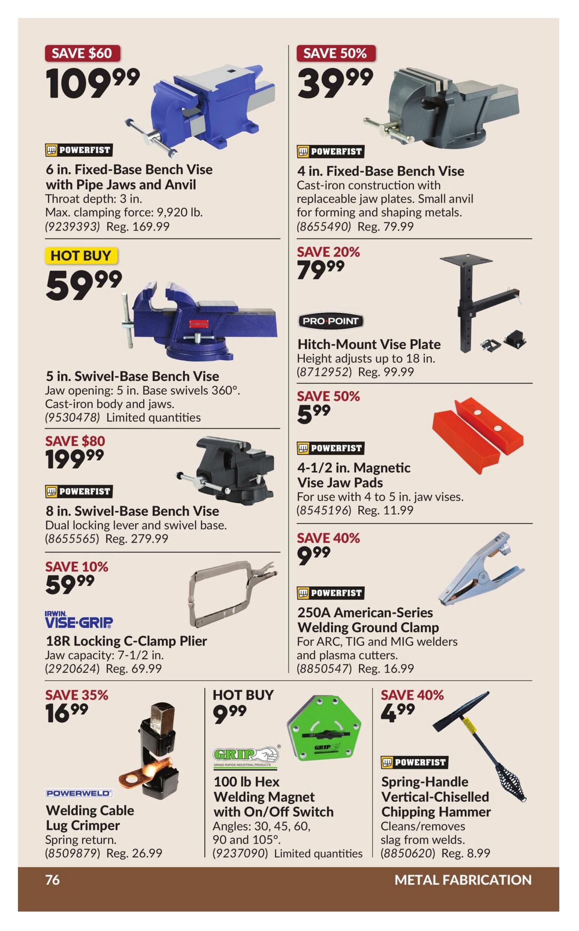 Princess Auto flyer specials page 82 features metal fabrication tools. Save $60 on a 6 in. Fixed-Base Bench Vice with Pipe Jaws and Anvil for $109.99. Save 50% on a 4 in. Fixed-Base Bench Vice for $39.99. Hot Buy: 5 in. Swivel-Base Bench Vice for $59.99. Save $80 on an 8 in. Swivel-Base Bench Vice for $199.99. Save 10% on an IRWIN VISE-GRIP 18R Locking C-Clamp Plier for $59.99. Save 35% on a POWERWELD Welding Cable Lug Crimper for $16.99. Hot Buy: GRIP 100 lb Hex Welding Magnet with On/Off Switch for $9.99. PRO POINT Hitch-Mount Vice Plate adjusts up to 18 in. for $79.99 (Save 20%). Save 50% on 4-1/2 in. Magnetic Vice Jaw Pads for $5.99. Save 40% on a 250A American-Series Welding Ground Clamp for $9.99. Save 40% on a POWERFIST Spring-Handle Vertical-Chiselled Chipping Hammer for $4.99.