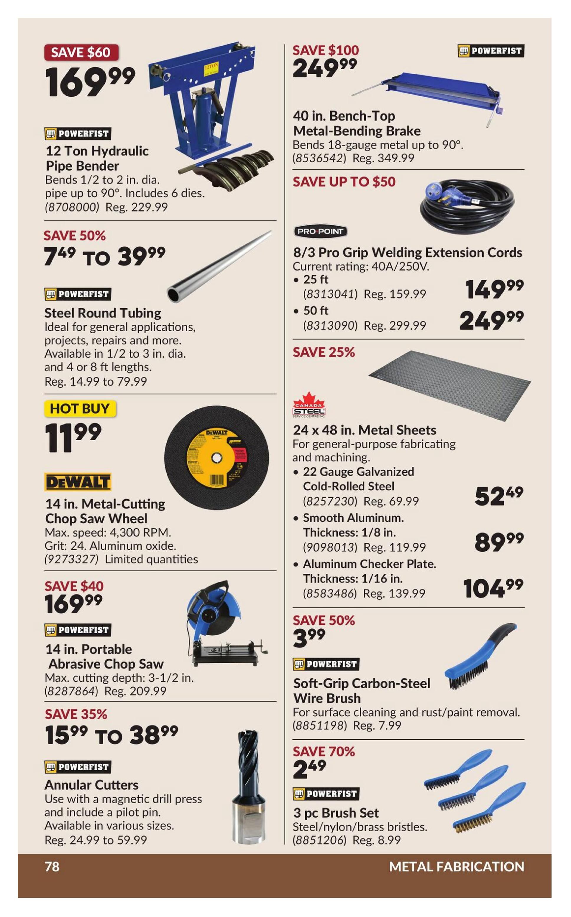 Princess Auto flyer page 84 features metal fabrication tools. Save $60 on a POWERFIST 12 Ton Hydraulic Pipe Bender for $169.99, regularly $229.99. It bends 1/2 to 2 in. dia. pipe up to 90 degrees and includes 6 dies. Save $100 on a 40 in. Bench-Top Metal-Bending Brake for $249.99, regularly $349.99. It bends 18-gauge metal up to 90 degrees. Save up to $50 on PRO-POINT 8/3 Pro Grip Welding Extension Cords, with a 25 ft option for $149.99 (reg. $159.99) and a 50 ft option for $249.99 (reg. $299.99). Save 50% on POWERFIST Steel Round Tubing, available in 1/2 to 3 in. dia. and 4 or 8 ft lengths, priced from $14.99 to $79.99. Hot Buy: DEWALT 14 in. Metal-Cutting Chop Saw Wheel with max speed of 4,300 RPM, Grit 24 Aluminum oxide, for $11.99. Save $40 on a POWERFIST 14 in. Portable Abrasive Chop Saw with max cutting depth of 3-1/2 in. for $169.99 (reg. $209.99). Save 35% on POWERFIST Annular Cutters, used with a magnetic drill press and including a pilot pin, available in various sizes from $24.99 to $59.99. Save 25% on 24 x 48 in. Metal Sheets from Canada Steel Service Centre Inc., including 22 Gauge Galvanized Cold-Rolled Steel for $52.49 (reg. $69.99), Smooth Aluminum 1/8 in. thickness for $89.99 (reg. $119.99), and Aluminum Checker Plate 1/16 in. thickness for $104.99 (reg. $139.99). Save 50% on POWERFIST Soft-Grip Carbon-Steel Wire Brush for surface cleaning and rust/paint removal for $3.99 (reg. $7.99). Save 70% on a POWERFIST 3 pc Brush Set with steel/nylon/brass bristles for $2.49 (reg. $8.99).