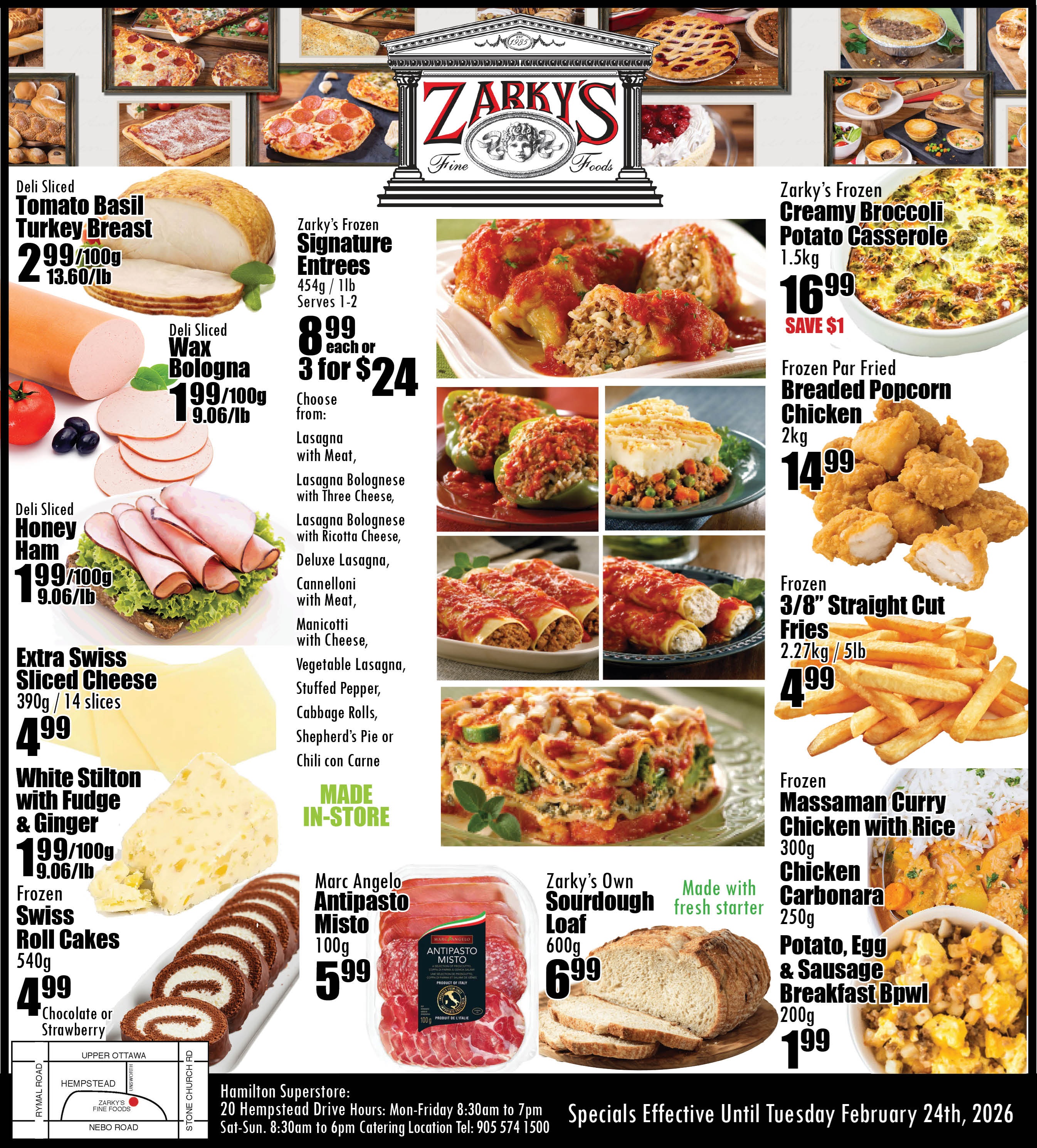 Zarky's Fine Foods flyer features a variety of deli, frozen, and prepared foods. Deli sliced Tomato Basil Turkey Breast is $2.99 per 100g or $13.60 per lb. Deli sliced Wax Bologna and Honey Ham are both $1.99 per 100g or $9.06 per lb. Extra Swiss Sliced Cheese, 390g with 14 slices, is $4.99. White Stilton with Fudge & Ginger is $1.99 per 100g or $9.06 per lb. Frozen Swiss Roll Cakes, 540g in chocolate or strawberry, are $4.99. Zarky's Signature Entrees, made in-store and serving 1-2 (454g), are $8.99 each or 3 for $24. Choices include Lasagna with Meat, Lasagna Bolognese with Three Cheese, Lasagna Bolognese with Ricotta Cheese, Deluxe Lasagna, Cannelloni with Meat, Manicotti with Cheese, Vegetable Lasagna, Stuffed Pepper, Cabbage Rolls, Shepherd's Pie, and Chili con Carne. Frozen Creamy Broccoli Potato Casserole, 1.5kg, is $16.99, saving $1. Frozen Par Fried Breaded Popcorn Chicken, 2kg, is $14.99. Frozen 3/8 inch Straight Cut Fries, 2.27kg or 5lb, are $4.99. Marc Angelo Antipasto Misto, 100g, is $5.99. Zarky's Own Sourdough Loaf, 600g and made with fresh starter, is $6.99. Frozen Massaman Curry Chicken with Rice (300g), Chicken Carbonara (250g), and Potato, Egg & Sausage Breakfast Bowl (200g) are all $1.99 each. The flyer also displays the Hamilton Superstore address at 20 Hempstead Drive, with hours Monday to Friday 8:30am to 7pm, and Saturday to Sunday 8:30am to 6pm. Catering location telephone is 905 574 1500. Specials are effective until Tuesday, February 24th, 2026. A map shows the store's location.