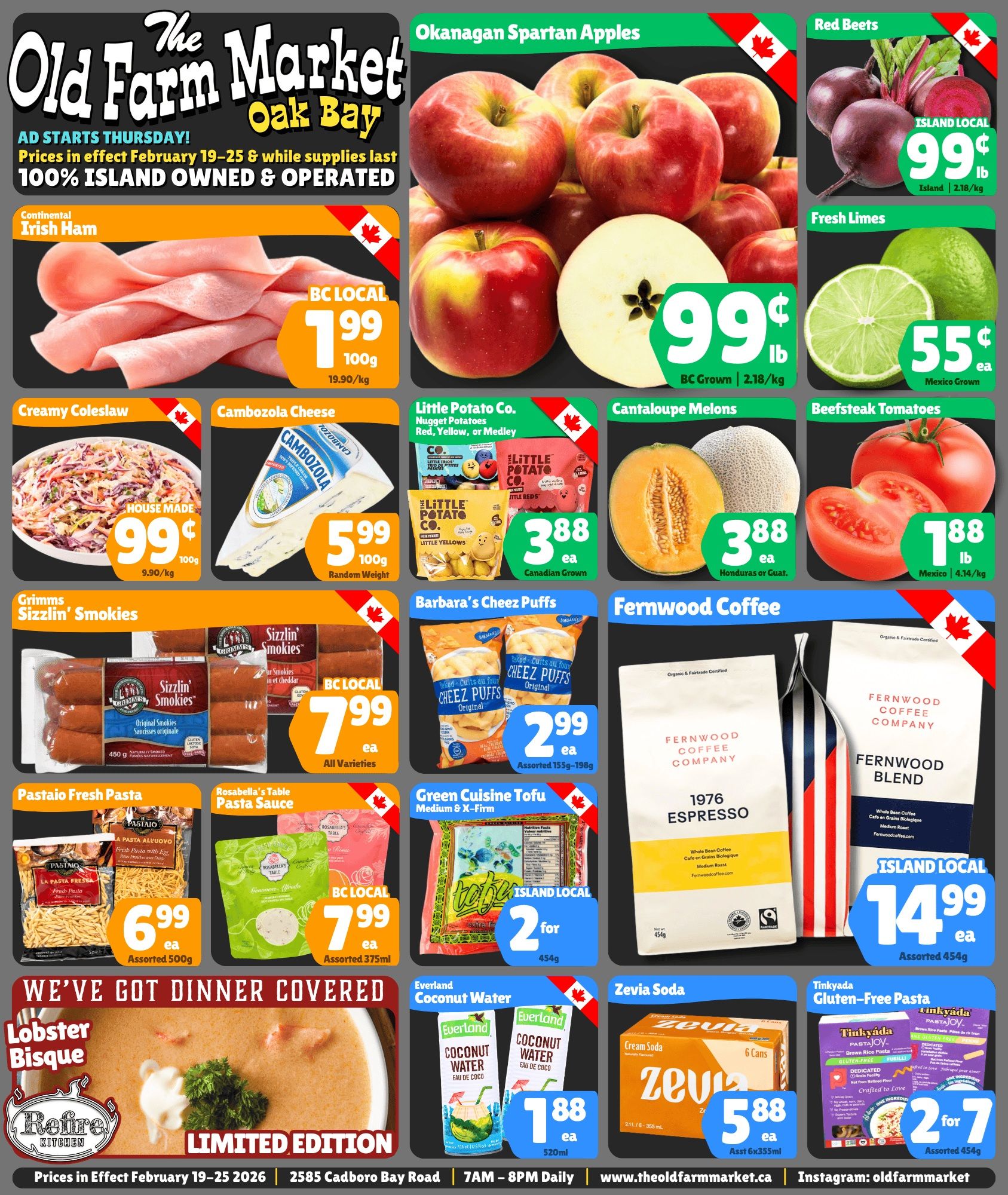 The Old Farm Market flyer featuring weekly specials valid February 19-25. The flyer showcases Okanagan Spartan Apples, BC Grown, for 99 cents per lb. Red Beets, Island Local, are also 99 cents per lb. Fresh Limes from Mexico are 55 cents each. Continental Irish Ham, BC Local, is $1.99 per 100g. House Made Creamy Coleslaw is 99 cents per 100g. Cambozola Cheese is $5.99 per 100g. Little Potato Co. Nugget Potatoes (Red, Yellow, or Medley), Canadian Grown, are $3.88 each. Cantaloupe Melons from Honduras or Guatemala are $3.88 each. Beefsteak Tomatoes from Mexico are $1.88 per lb. Grimms Sizzlin' Smokies, including Original and Cheddar varieties, BC Local, 450g packages, are $7.99 each. Barbara's Cheez Puffs, Original, assorted 155g-198g, are $2.99 each. Fernwood Coffee Company offers 1976 Espresso and Fernwood Blend, Organic & Fairtrade Certified, Island Local, 454g, for $14.99 each. Pastaio Fresh Pasta, assorted 500g, is $6.99 each. Rosabella's Table Pasta Sauce, assorted 375ml, BC Local, is $7.99 each. Green Cuisine Tofu, Medium & X-Firm, Island Local, 454g, is available at 2 for $7.00. The flyer also highlights Refire Kitchen's Limited Edition Lobster Bisque under a 'We've Got Dinner Covered' banner, with no price listed. Everland Coconut Water, 520ml, is $1.88 each. Zevia Soda, 6 cans (6x355ml), is $5.88 each. Tinkyada Gluten-Free Pasta, assorted 454g, is offered at 2 for $7.00. Prices are in effect from February 19-25, 2026, at 2585 Cadboro Bay Road.