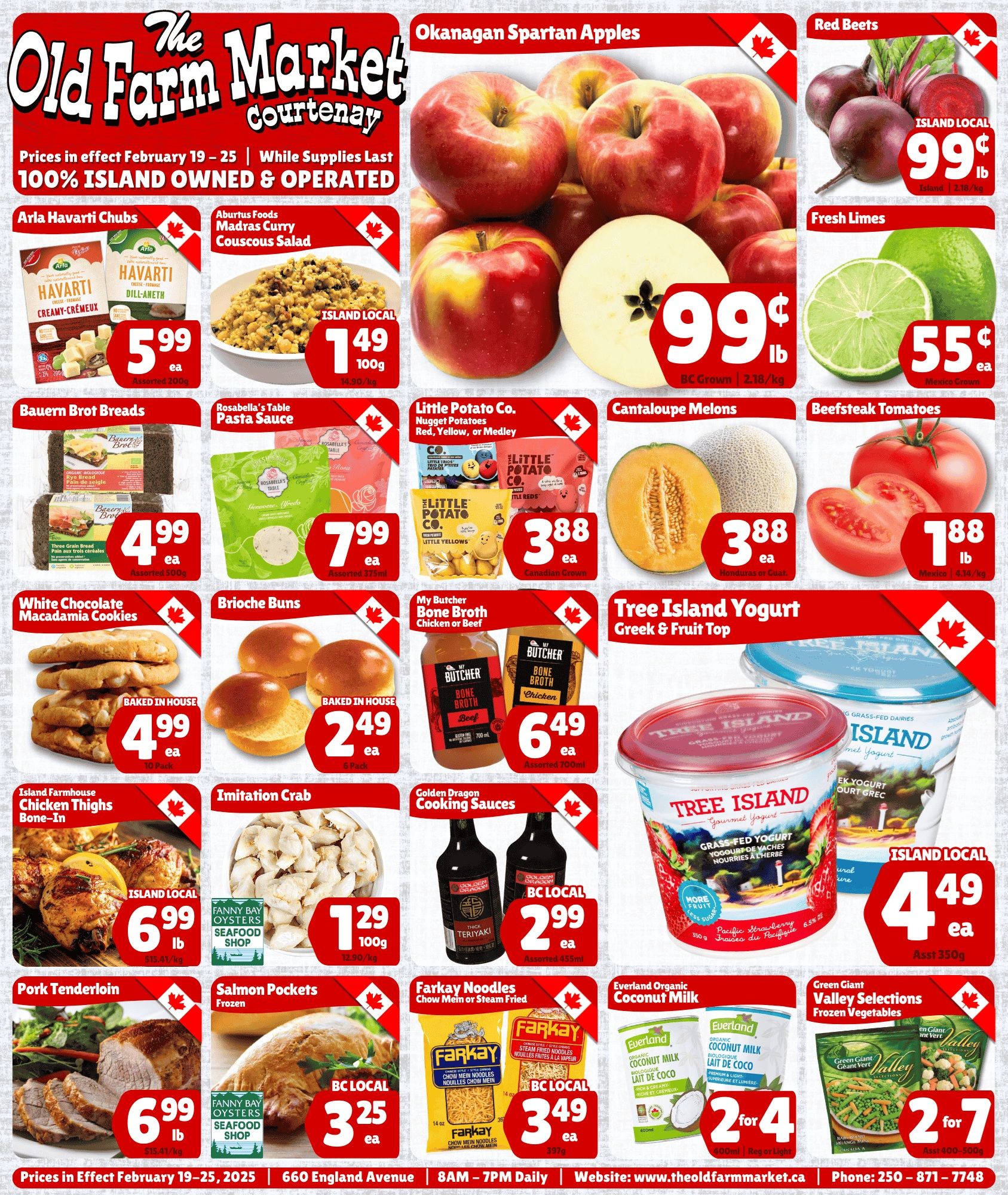 The Old Farm Market flyer for the Courtenay store, valid February 19 to 25. This page features a variety of fresh produce, pantry staples, and baked goods. Top deals include Okanagan Spartan Apples for 99 cents per pound, and Island Local Red Beets also for 99 cents per pound. Fresh Limes are 55 cents each. In the dairy and deli section, Arla Havarti Chubs, assorted 200g, are $5.99 each. Aburtus Foods Madras Curry Couscous Salad, an Island Local product, is $1.49 per 100g. Produce highlights include Little Potato Co. Nugget Potatoes (Red, Yellow, or Medley, Canadian Grown) for $3.88 each, Cantaloupe Melons (Honduras or Guatemala) for $3.88 each, and Beefsteak Tomatoes (Mexico) for $1.88 per pound. From the bakery, Bauern Brot Breads (Rye Bread or Three Grain Bread, assorted 500g) are $4.99 each. Baked In House White Chocolate Macadamia Cookies, a 10-pack, are $4.99 each, and Baked In House Brioche Buns, a 6-pack, are $2.49 each. Other grocery items include Rosabella's Table Pasta Sauce (Genovese or Alfredo, assorted 375ml) for $7.99 each, My Butcher Bone Broth (Chicken or Beef, assorted 700ml) for $6.49 each, and Golden Dragon Cooking Sauces (Thick Teriyaki, assorted 455ml, BC Local) for $2.99 each. Farkay Noodles (Chow Mein or Steam Fried, 397g, BC Local) are $3.49 each. Everland Organic Coconut Milk (Regular or Light, 400ml) is 2 for $4. Green Giant Valley Selections Frozen Vegetables (assorted 400-500g) are 2 for $7. Meat and seafood specials include Island Farmhouse Bone-In Chicken Thighs, an Island Local product, for $6.99 per pound. Pork Tenderloin is also $6.99 per pound. Imitation Crab from Fanny Bay Oysters Seafood Shop is $1.29 per 100g. Frozen Salmon Pockets from Fanny Bay Oysters Seafood Shop, a BC Local product, are $3.25 each. Finally, Tree Island Yogurt Greek & Fruit Top (Grass-Fed Yogurt, Pacific Strawberry, assorted 350g, Island Local) is $4.49 each. The flyer also notes that prices are in effect February 19-25, 2025, and the store is located at 660 England Avenue, open 8AM - 7PM Daily.
