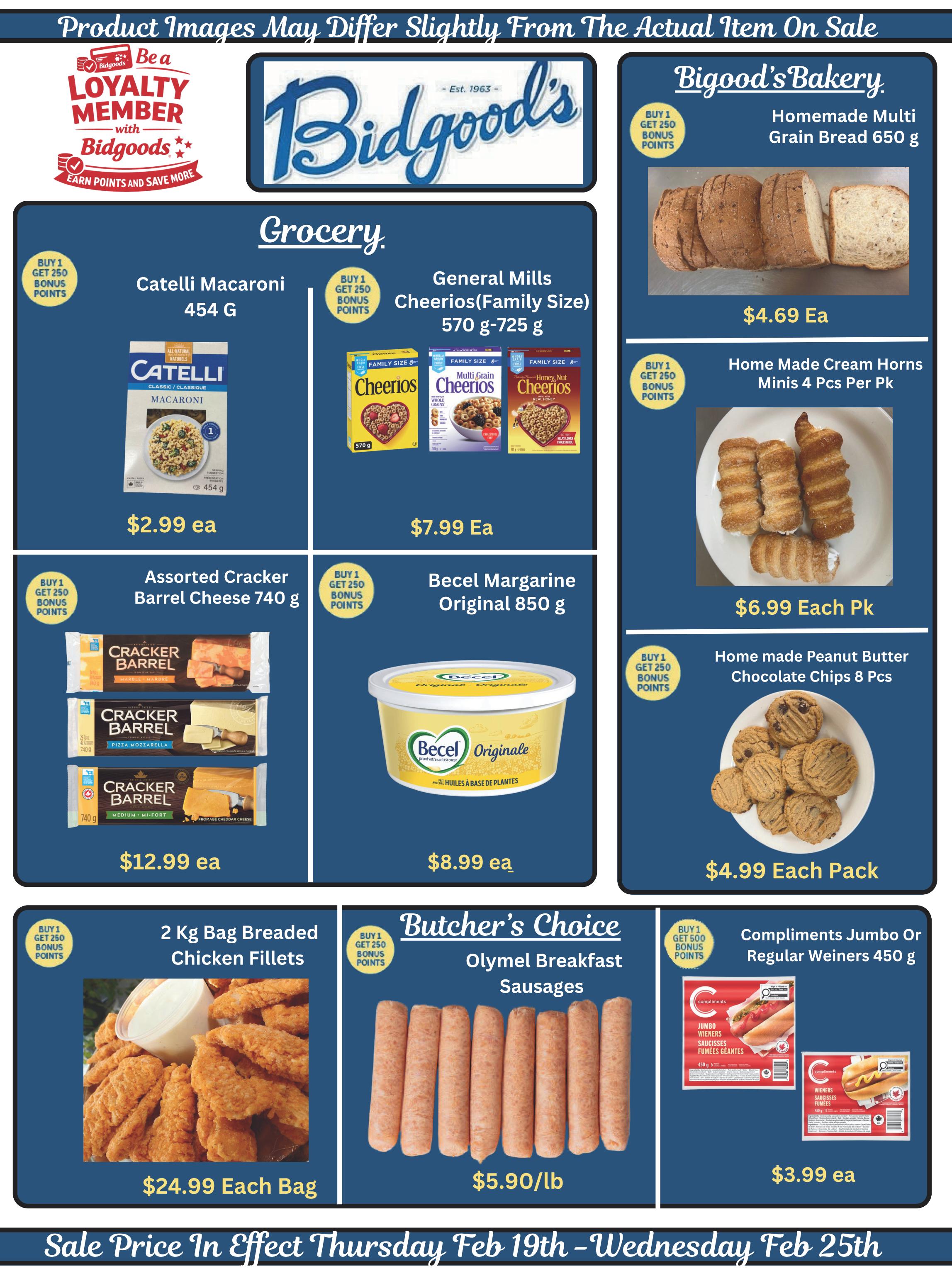 Bidgood's weekly flyer specials page 9 features grocery and bakery deals. In the grocery section, find Catelli Macaroni 454g for $2.99 each, with a buy 1 get 250 bonus points offer. General Mills Cheerios (Family Size) 570g-725g are on sale for $7.99 each. Assorted Cracker Barrel Cheese 740g is available for $12.99 each. Becel Margarine Original 850g costs $8.99 each, also with a buy 1 get 250 bonus points offer. For meat lovers, 2 Kg Bag Breaded Chicken Fillets are priced at $24.99 each, and Butcher's Choice Olymel Breakfast Sausages are $5.90/lb. Compliments Jumbo or Regular Wieners 450g are $3.99 each. In the bakery section, Bigood's Bakery offers Homemade Multi Grain Bread 650g for $4.69 each, Home Made Cream Horns Minis 4 Pcs Per Pack for $6.99 each, and Home made Peanut Butter Chocolate Chips 8 Pcs for $4.99 each pack. All sale prices are in effect from Thursday, February 19th to Wednesday, February 25th. Some product images may differ slightly from the actual item on sale. Loyalty members can earn points and save more.