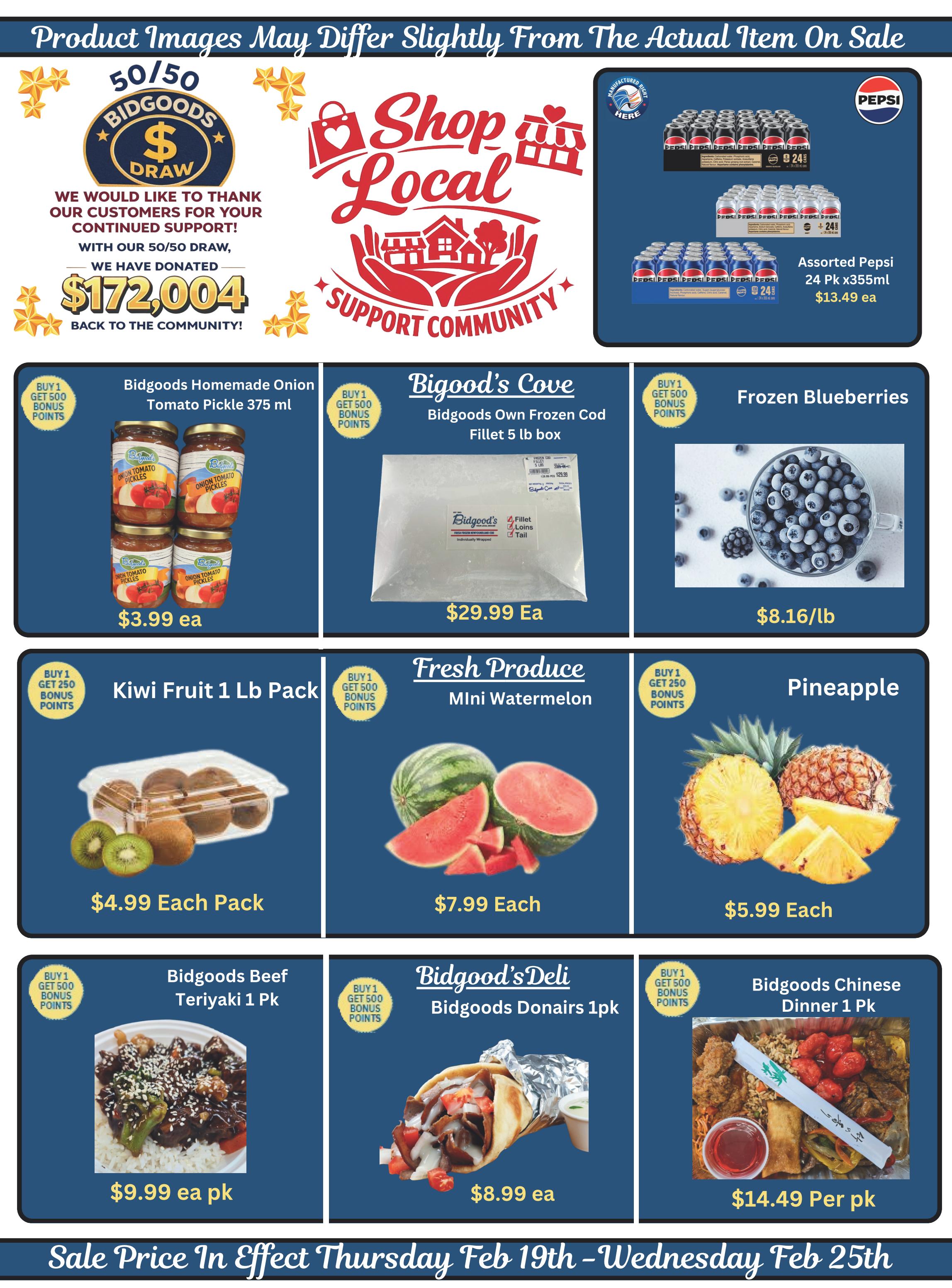 Bidgood's weekly flyer specials page 10 features a 50/50 draw with $172,004 donated to the community. Shop Local support community graphic. Assorted Pepsi 24 pack x355ml for $13.49 each. Bidgoods Homemade Onion Tomato Pickle 375 ml for $3.99 each, buy 1 get 500 bonus points. Biggood's Cove Bidgoods Own Frozen Cod Fillet 5 lb box for $29.99 each, buy 1 get 500 bonus points. Frozen Blueberries for $8.16/lb, buy 1 get 500 bonus points. Kiwi Fruit 1 lb pack for $4.99 each pack, buy 1 get 250 bonus points. Fresh Produce Mini Watermelon for $7.99 each, buy 1 get 500 bonus points. Pineapple for $5.99 each, buy 1 get 250 bonus points. Bidgoods Beef Teriyaki 1 pk for $9.99 each pack, buy 1 get 500 bonus points. Bidgood's Deli Bidgoods Donairs 1pk for $8.99 each, buy 1 get 500 bonus points. Bidgoods Chinese Dinner 1 pk for $14.49 per pack, buy 1 get 500 bonus points. Sale prices in effect Thursday Feb 19th - Wednesday Feb 25th.