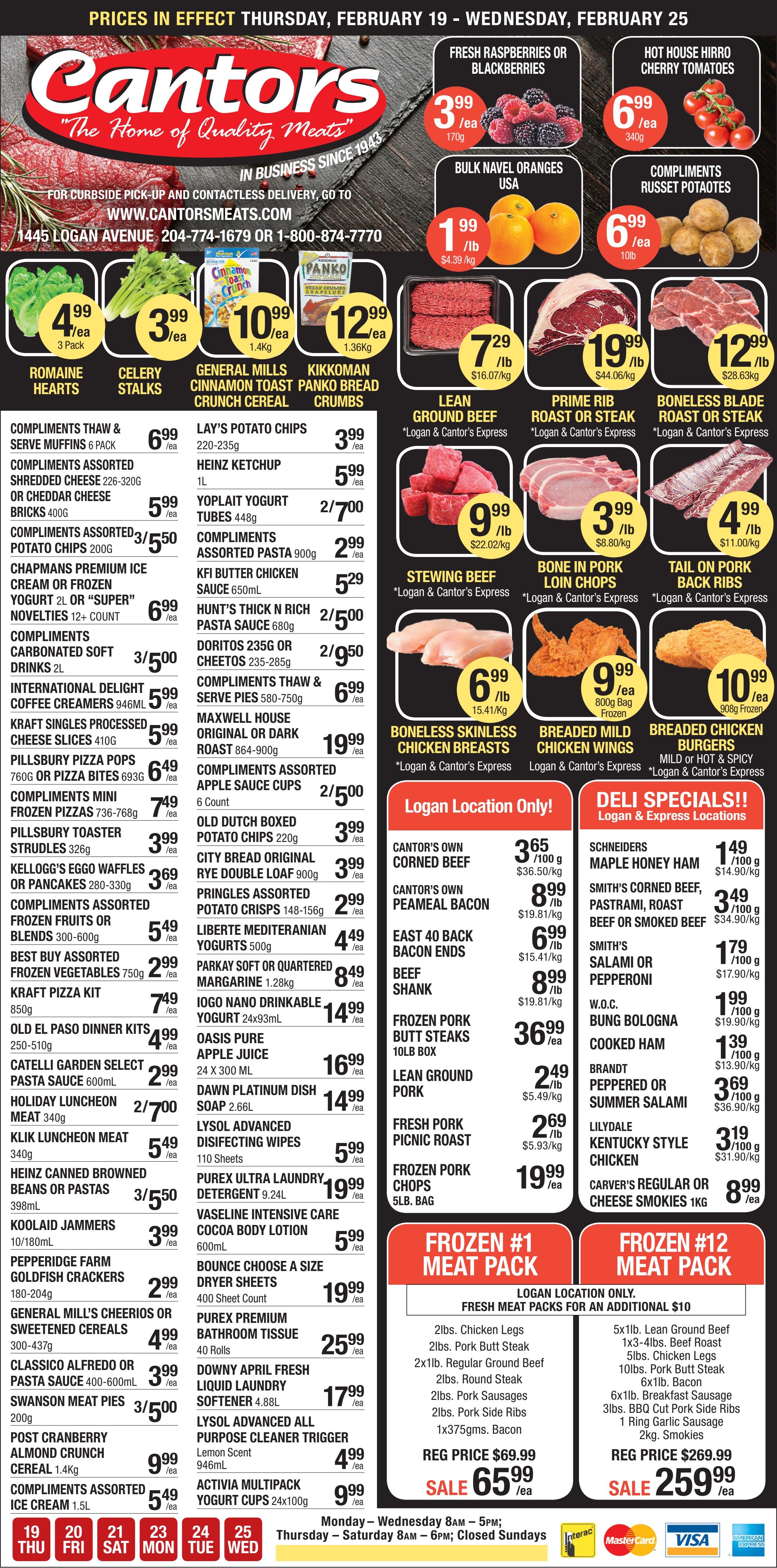Cantor's Quality Meats & Groceries flyer. The flyer features fresh produce including Raspberries or Blackberries, 170g for $3.99 each, Hot House Hirro Cherry Tomatoes, 340g for $6.99 each, Bulk Navel Oranges from USA for $1.99 per lb, and Compliments Russet Potatoes, 10lb for $6.99 each. Other produce includes Romaine Hearts, 3 pack for $4.99 each, and Celery Stalks for $3.99 each. The meat section highlights Lean Ground Beef for $7.29 per lb, Prime Rib Roast or Steak for $19.99 per lb, Boneless Blade Roast or Steak for $12.99 per lb, Stewing Beef for $9.99 per lb, Bone In Pork Loin Chops for $3.99 per lb, and Tail On Pork Back Ribs for $4.99 per lb. Poultry options include Boneless Skinless Chicken Breasts for $6.99 per lb, Breaded Mild Chicken Wings, 800g bag for $9.99 each, and Breaded Chicken Burgers, 908g frozen for $10.99 each. Grocery deals include Compliments Thaw & Serve Muffins, 6 pack for $6.99, Compliments Assorted Shredded Cheese or Cheddar Cheese Bricks for $5.99, and Compliments Assorted Potato Chips, 200g, 3 for $5.50. Chapmans Premium Ice Cream or Frozen Yogurt 2L are $6.99, and Compliments Carbonated Soft Drinks 2L are 3 for $5.00. General Mills Cinnamon Toast Crunch Cereal, 1.4kg is $10.99, and Kikkoman Panko Bread Crumbs, 1.36kg is $12.99. Lay's Potato Chips, 220-235g are $3.99, and Heinz Ketchup 1L is $5.99. Maxwell House Original or Dark Roast Coffee, 864-900g is $19.99. Logan Location Only specials feature Cantor's Own Corned Beef for $3.65 per 100g, Cantor's Own Peameal Bacon for $8.99 per lb, East 40 Back Bacon Ends for $6.99 per lb, and Beef Shank for $8.99 per lb. Frozen Pork Butt Steaks, 10lb box are $36.99, Lean Ground Pork is $2.49 per lb, Fresh Pork Picnic Roast is $2.69 per lb, and Frozen Pork Chops, 5lb bag are $19.99. Deli Specials, available at Logan & Express Locations, include Schneiders Maple Honey Ham for $1.49 per 100g, Smith's Corned Beef, Pastrami, Roast Beef or Smoked Beef for $3.49 per 100g, Smith's Salami or Pepperoni for $1.79 per 100g, W.O.C. Bung Bologna for $1.99 per 100g, Cooked Ham for $1.39 per 100g, Brandt Peppered or Summer Salami for $3.69 per 100g, Lilydale Kentucky Style Chicken for $3.19 per 100g, and Carver's Regular or Cheese Smokies 1kg for $8.99. Two special Frozen Meat Packs are offered for Logan Location Only. Frozen #1 Meat Pack, regularly $69.99, is on sale for $65.99. It includes 2lbs Chicken Legs, 2lbs Pork Butt Steak, 2x1lb Regular Ground Beef, 2lbs Round Steak, 2lbs Pork Sausages, 2lbs Pork Side Ribs, and 1x375gms Bacon. Frozen #12 Meat Pack, regularly $269.99, is on sale for $259.99. It includes 5x1lb Lean Ground Beef, 1x3-4lbs Beef Roast, 5lbs Chicken Legs, 10lbs Pork Butt Steak, 6x1lb Bacon, 6x1lb Breakfast Sausage, 3lbs BBQ Cut Pork Side Ribs, 1 Ring Garlic Sausage, and 2kg Smokies. The flyer is valid from Thursday, February 19 to Wednesday, February 25. Store hours are Monday to Wednesday 8 AM to 5 PM, and Thursday to Saturday 8 AM to 6 PM. The store is closed on Sundays. Payment methods accepted are Interac, MasterCard, Visa, and American Express.
