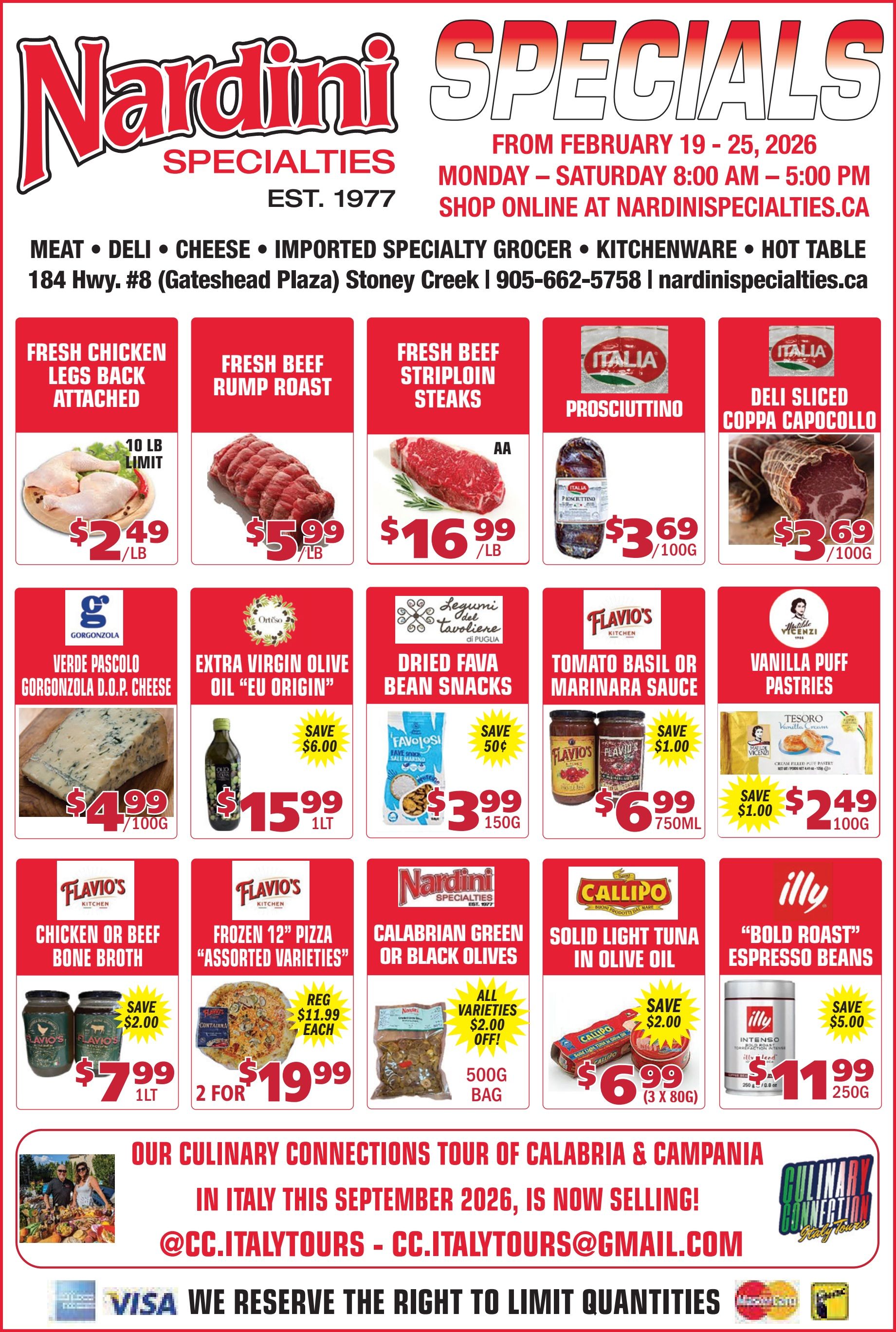 Nardini Specialties flyer valid from February 19 to 25, 2026. The flyer highlights Nardini Specialties, established in 1977, offering meat, deli, cheese, imported specialty grocer items, kitchenware, and a hot table. The store is located at 184 Hwy. #8 (Gateshead Plaza) Stoney Creek, with phone number 905-662-5758 and website nardinispecialties.ca. Shop online at nardinispecialties.ca Monday to Saturday, 8:00 AM to 5:00 PM. Featured meat specials include Fresh Chicken Legs Back Attached for $2.49 per lb, with a 10 lb limit. Fresh Beef Rump Roast is $5.99 per lb. Fresh Beef Striploin Steaks (AA grade) are $16.99 per lb. Deli items feature Prosciuttino for $3.69 per 100g and Deli Sliced Coppa Capocollo for $3.69 per 100g. Cheese and pantry items include Verde Pascolo Gorgonzola D.O.P. Cheese for $4.99 per 100g. Extra Virgin Olive Oil 'EU Origin' is $15.99 for 1 litre, saving $6.00. Dried Fava Bean Snacks are $3.99 for 150g, saving 50 cents. Flavio's Tomato Basil or Marinara Sauce is $6.99 for 750ml, saving $1.00. Vanilla Puff Pastries are $2.49 for 100g, saving $1.00. Other specials include Flavio's Chicken or Beef Bone Broth for $7.99 for 1 litre, saving $2.00. Flavio's Frozen 12-inch Pizza, assorted varieties, is 2 for $19.99, regularly $11.99 each. Nardini Specialties Calabrian Green or Black Olives, all varieties, are $2.00 off a 500g bag. Callipo Solid Light Tuna in Olive Oil is $6.99 for a pack of 3 x 80g, saving $2.00. Illy 'Bold Roast' Espresso Beans are $11.99 for 250g, saving $5.00. The flyer also promotes 'Our Culinary Connections Tour of Calabria & Campania in Italy this September 2026, is now selling!' with contact @CC.ITALYTOURS - CC.ITALYTOURS@GMAIL.COM. Payment methods accepted include Visa, Mastercard, and Interac. Nardini Specialties reserves the right to limit quantities.