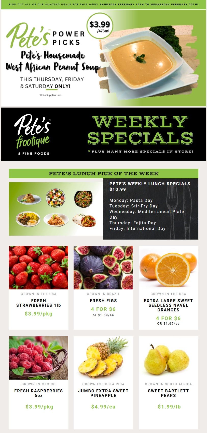 Pete's Frootique & Fine Foods weekly flyer specials for Thursday, February 19th to Wednesday, February 25th. Featured 'Pete's Power Picks' is Pete's Housemade West African Peanut Soup for $3.99/473ml, available Thursday, Friday & Saturday only, while supplies last. Pete's Lunch Pick of the Week is $10.99, with daily specials including Pasta Day, Stir-Fry Day, Mediterranean Plate Day, Fajita Day, and International Day. Fresh Strawberries (1lb) from the USA are $3.99/pkg. Fresh Figs from Brazil are 4 for $6 or $1.69 each. Extra Large Sweet Seedless Navel Oranges from the USA are 4 for $6 or $1.69 each. Fresh Raspberries (6oz) from Mexico are $3.99/pkg. Jumbo Extra Sweet Pineapple from Costa Rica is $4.99/each. Sweet Bartlett Pears from South Africa are $1.99/lb.