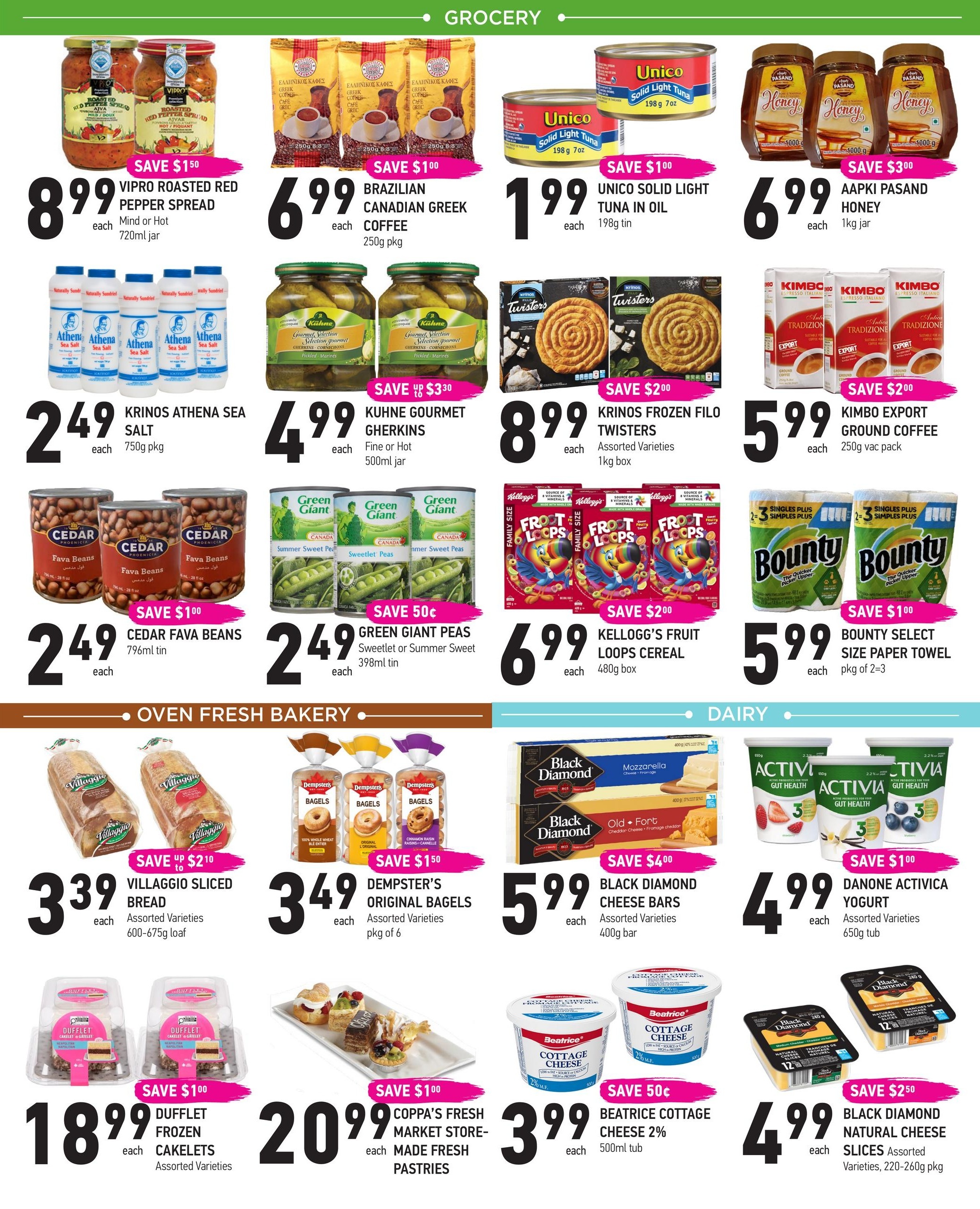 Coppa's Fresh Market weekly flyer specials, page 3. Featuring Vipro Roasted Red Pepper Spread for $8.99, save $1.50. Brazilian Canadian Greek Coffee for $6.99. Unico Solid Light Tuna in Oil for $1.99, save $1.00. Aapki Pasand Honey for $6.99, save $3.00. Krinos Athena Sea Salt for $2.49. Kuhn Gourmet Gherkins for $4.99. Krinos Frozen Filo Twisters for $8.99, save $2.00. Kimbo Export Ground Coffee for $5.99, save $2.00. Cedar Fava Beans for $2.49, save $1.00. Green Giant Peas for $2.49, save $0.50. Kellogg's Fruit Loops Cereal for $6.99, save $2.00. Bounty Select Size Paper Towel for $5.99, save $1.00. Villaggio Sliced Bread for $3.39, save up to $2.10. Dempster's Original Bagels for $3.49, save $1.50. Dufflet Frozen Cakelets for $18.99, save $1.00. Coppa's Fresh Market Made Fresh Pastries for $20.99. Black Diamond Cheese Bars for $5.99, save $4.00. Danone Activia Yogurt for $4.99, save $1.00. Black Diamond Natural Cheese Slices for $4.99, save $2.50. Beatrice Cottage Cheese 2% for $3.99, save $0.50.