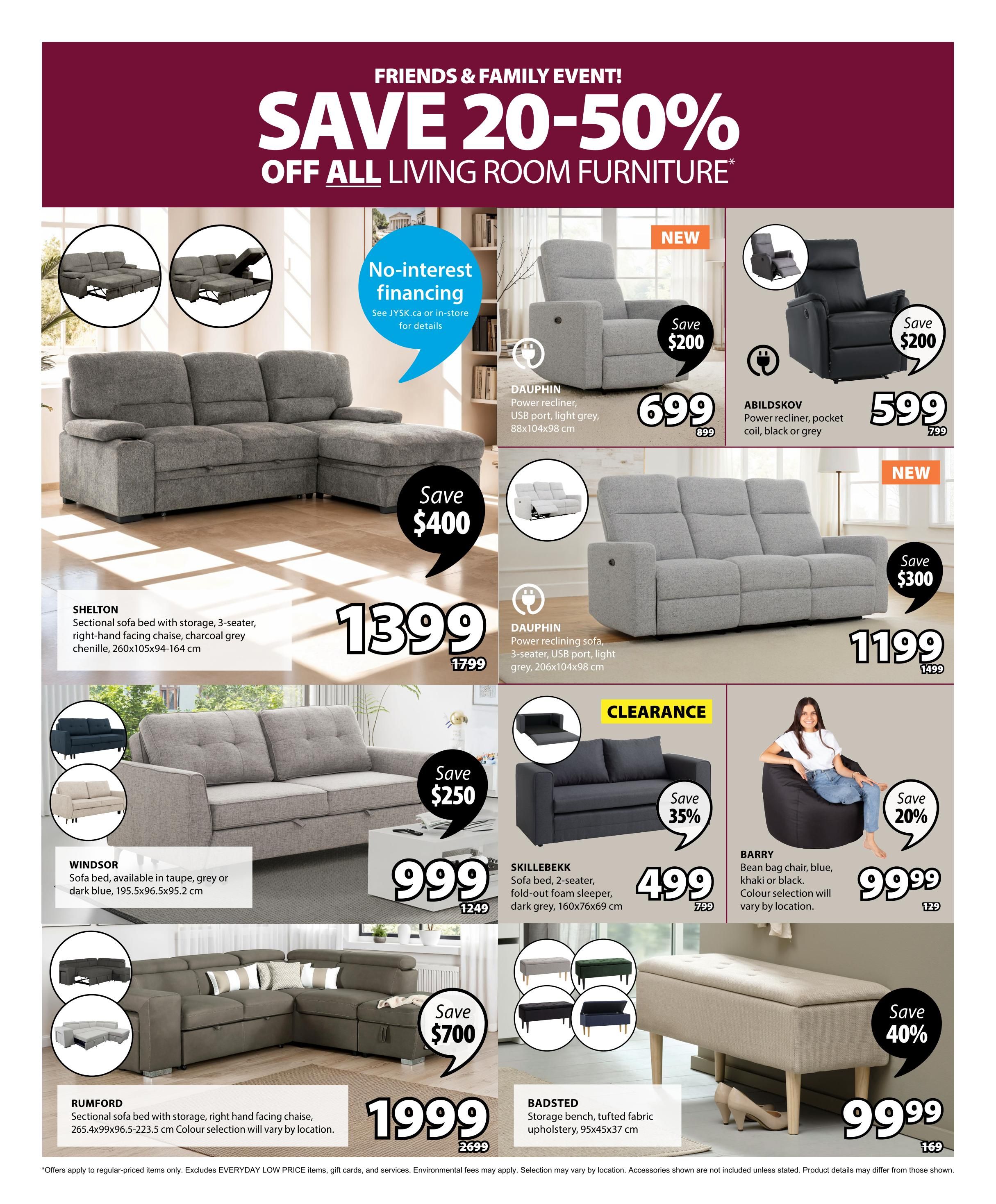 Jysk Flyer Specials, Page 3: Friends & Family Event! Save 20-50% off all living room furniture. Features no-interest financing. The SHELTON sectional sofa bed with storage, 3-seater, right-hand facing chaise in charcoal grey chenille is $1399 (was $1799), saving $400. The DAUPHIN power reclining sofa, 3-seater, with USB port in light grey is $699 (was $899), saving $200. The ABILDSKOV power recliner, pocket coil, in black or grey is $599 (was $799), saving $200. The DAUPHIN power reclining sofa, 3-seater, with USB port in light grey is $1199 (was $1499), saving $300. The WINDSOR sofa bed is available in taupe, grey or dark blue for $999 (was $1249), saving $250. The SKILLEBEKK sofa bed, 2-seater, fold-out foam sleeper in dark grey, 160x76x69 cm, is on clearance for $499 (was $749), saving 35%. The BARRY bean bag chair in blue, khaki or black is $99.99 (was $129), saving 20%. The RUMFORD sectional sofa bed with storage, right-hand facing chaise, 265.4x99x96.5-223.5 cm, is $1999 (was $2699), saving $700. The BADSTED storage bench with tufted fabric upholstery, 95x45x37 cm, is $99.99 (was $169), saving 40%.