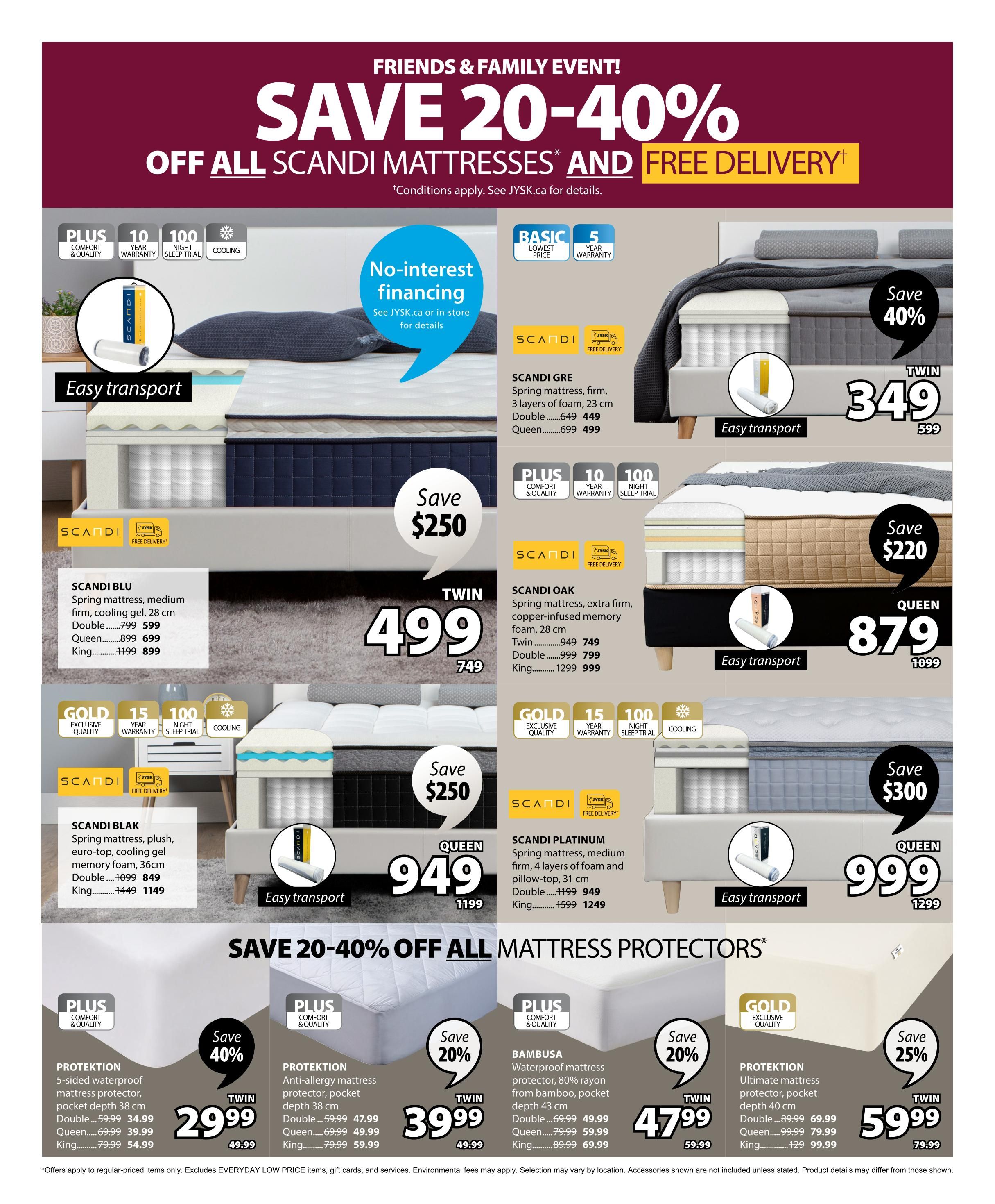 Jysk Flyer Specials Page 9: Friends & Family Event! Save 20-40% off all Scandi Mattresses and Free Delivery. Offers apply to regular-priced items only. See JYSK.ca for details. No-interest financing available. Featured mattresses include Scandi Blu Spring mattress, medium firm, cooling gel, 28 cm, Twin $749, Double $999 $749, Queen $1199 $749, and King $1299 $749, with Save $250. Scandi Oak Spring mattress, extra firm, copper-infused memory foam, 28 cm, Twin $949 $749, Double $999 $799, Queen $1299 $999, with Save $220. Scandi Gre Spring mattress, firm, 3 layers of foam, 23 cm, Twin $449, Double $649 $599, Queen $699 $499, King $899 $699, with Save $40%. Scandi Blak Spring mattress, plush, euro-top, cooling gel memory foam, 36cm, Double $1099 $849, King $1449 $1149, with Save $250. Scandi Platinum Spring mattress, medium firm, 4 layers of foam and pillow-top, 31 cm, Double $1199 $949, King $1599 $1249, with Save $300. Also featuring mattress protectors: Protektion 5-sided waterproof mattress protector, pocket depth 38 cm, Double $59.99 $34.99, Queen $69.99 $39.99, King $79.99 $54.99, with Save 40%. Bambusa Waterproof mattress protector, 80% rayon from bamboo, pocket depth 43 cm, Double $69.99 $49.99, Queen $79.99 $59.99, King $89.99 $69.99, with Save 20%. Protektion Ultimate mattress protector, pocket depth 40 cm, Double $89.99 $69.99, Queen $99.99 $79.99, King $129 $99.99, with Save 25%.