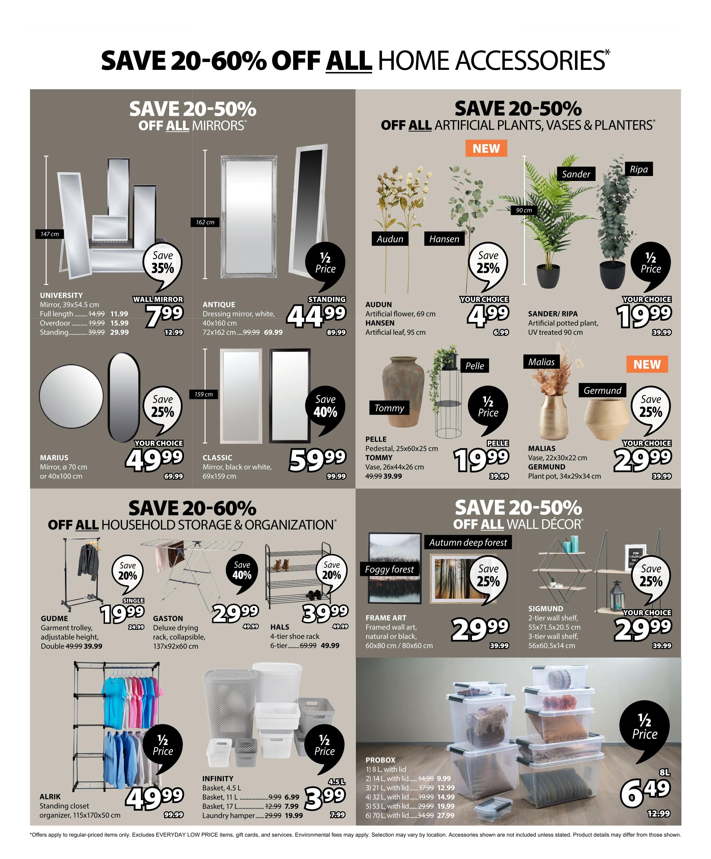 Jysk flyer page 14 features savings of 20-60% off home accessories. Save 20-50% off all mirrors, including the UNIVERSITY full-length mirror for $11.99 (originally $14.99), overdoor mirror for $15.99 (originally $19.99), and standing mirror for $29.99 (originally $39.99). The ANTIQUE dressing mirror in white is $44.99 (originally $89.99). The MARIUS mirror (ø 70 cm or 40x100 cm) is $49.99 (originally $69.99), and the CLASSIC mirror (black or white, 69x159 cm) is $59.99 (originally $99.99). Save 20-50% off all artificial plants, vases & planters. AUDUN artificial flower (69 cm) and HANSEN artificial leaf (95 cm) are $4.99 each. SANDER/RIPA artificial potted plant (90 cm) is $19.99 (originally $39.99). The PELLET pedestal is $19.99 (originally $39.99), and the TOMMY vase (26x44x26 cm) is $39.99. MALIS vase (22x30x22 cm) and GERMUND plant pot (34x29x34 cm) are $29.99 each (originally $39.99). Save 20-60% off household storage & organization. The GUDME garment trolley is $19.99 (originally $24.99). The GASTON deluxe drying rack is $29.99. The HALS 4-tier shoe rack is $39.99 (originally $49.99). INFINITY baskets (4.5L, 11L, 17L) are $6.99, $7.99, and $19.99 respectively. The ALRIK standing closet organizer (115x170x50 cm) is $49.99 (originally $99.99). The PROBOX storage containers with lids are on sale: 8L for $9.99, 14L for $9.99, 21L for $12.99, 32L for $14.99, 53L for $19.99, and 70L for $27.99. Save 20-50% off all wall decor. FRAME ART (foggy forest, autumn deep forest) is $29.99. The SIGMUND 2-tier wall shelf and 3-tier wall shelf are $29.99 each (originally $39.99). Offers apply to regular-priced items only and exclude EVERYDAY LOW PRICE items, gift cards, and services. Environmental fees may apply. Selection may vary by location.