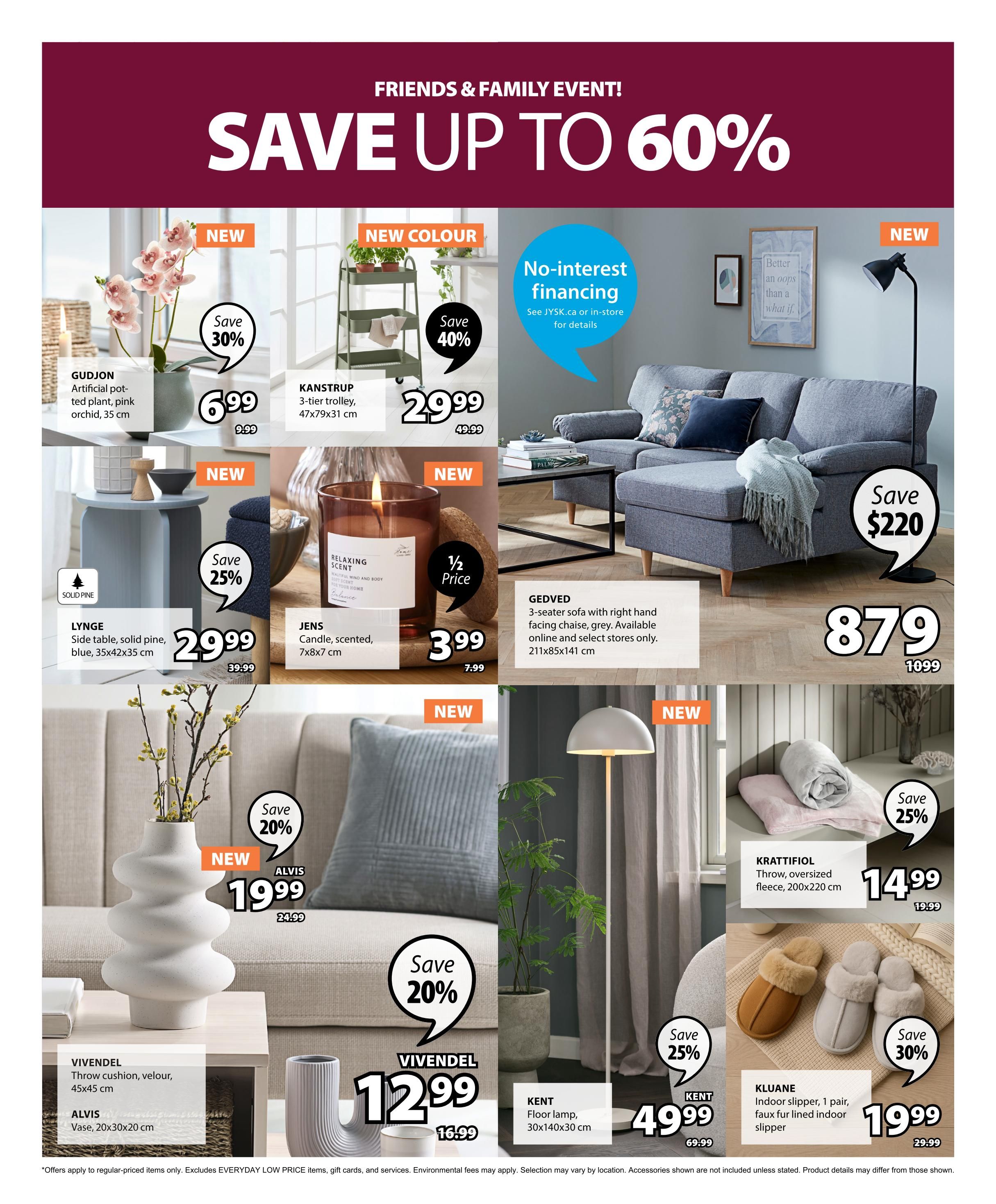 Jysk Friends & Family Event! Save up to 60%. Featured items include: GUDJON artificial potted plant, pink orchid, 35 cm for $6.99 (save 30%), KANSTRUP 3-tier trolley, 31 cm for $29.99 (save 40%), LYNGER side table, solid pine, blue, 35x42x35 cm for $29.99 (save 25%), JENS scented candle, 7x8x7 cm for $3.99 (half price), GEDVED 3-seater sofa with right hand facing chaise, grey, 211x85x141 cm for $879 (save $220), VIVENDEL throw cushion, velour, 45x45 cm for $12.99 (save 20%), ALVIS vase, 20x30x20 cm, KRATTIFOL throw, oversized fleece, 200x220 cm for $14.99 (save 25%), KLUANE indoor slippers, 1 pair, faux fur lined, for $19.99 (save 30%), and KENT floor lamp, 30x140x30 cm for $49.99. No-interest financing available. See JYSK.ca or in-store for details. Offers apply to regular-priced items only and exclude EVERYDAY LOW PRICE items. Environmental fees may apply. Selection may vary by location.