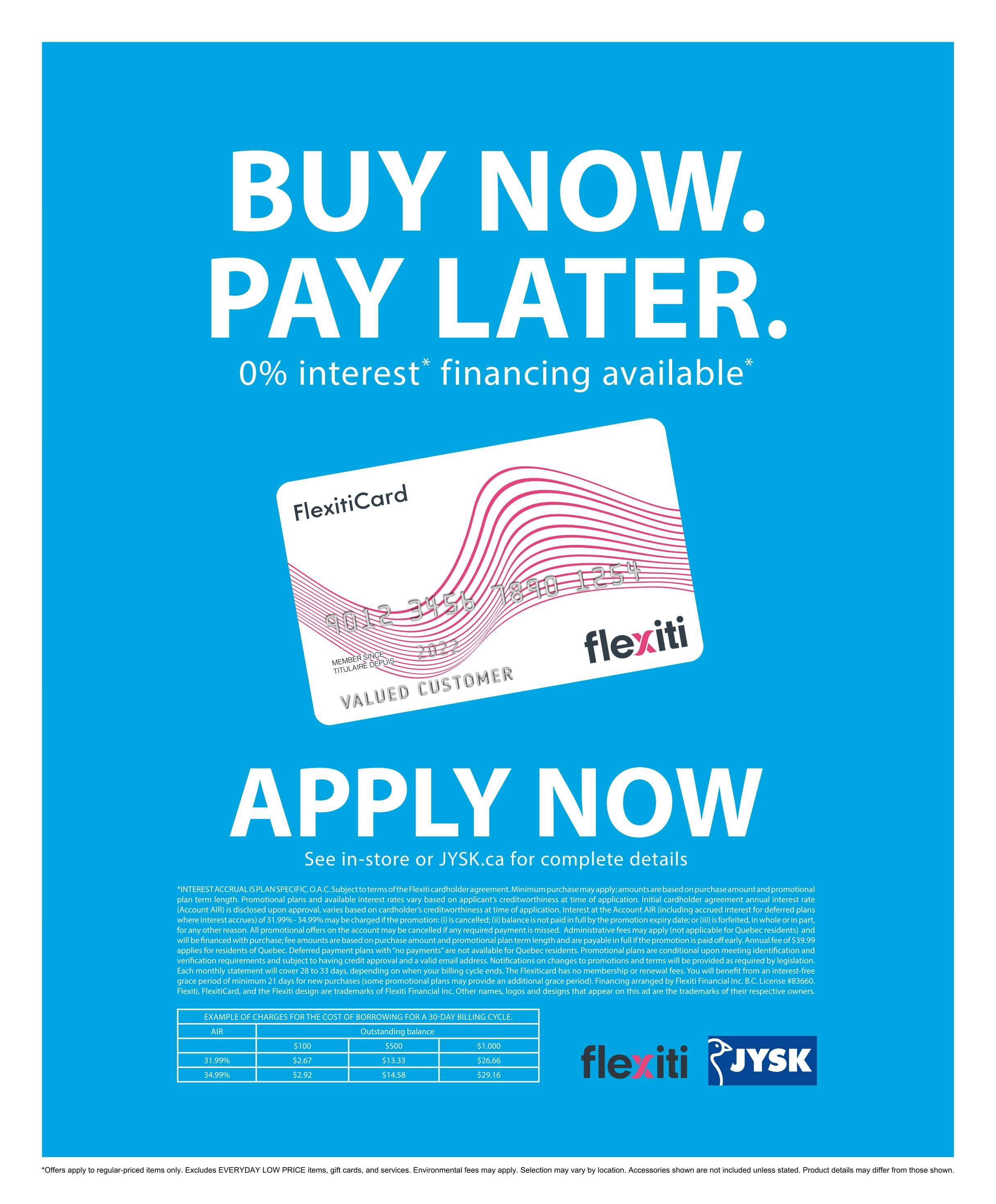Jysk flyer page 24: Buy Now, Pay Later with 0% interest financing available. Apply now in-store or at JYSK.ca for complete details. This page features information about the FlexitiCard, including an example of charges for a 30-day billing cycle with outstanding balances of $500 and $1,000, and corresponding interest rates of 31.99% and 34.99%. The page also includes important terms and conditions regarding interest accrual, promotional plans, and fees. Offers apply to regular-priced items only and exclude Everyday Low Price items, gift cards, and services. Selection may vary by location. Product details may differ from those shown.