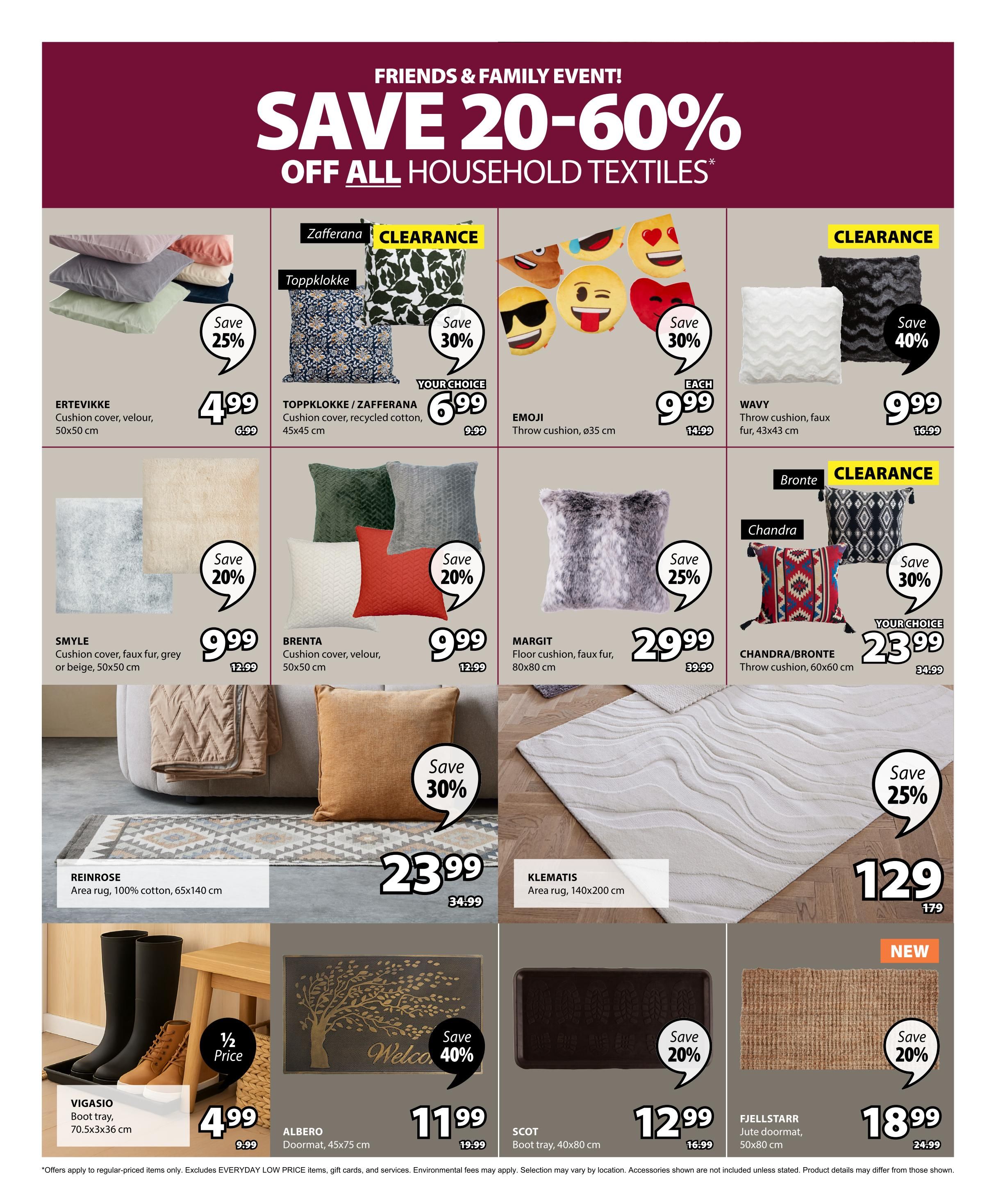 Jysk Flyer Specials Page 27: Friends & Family Event! Save 20-60% off all household textiles. Featured items include ERTEVIKKE cushion cover in velour, 50x50 cm, for $4.99 (save 25%). TOPPKLOKKE cushion cover, recycled cotton, 45x45 cm, for $6.99 (save 30%). EMJI throw cushion, ø35 cm, for $9.99. WAVVY throw cushion, faux fur, 43x43 cm, for $9.99 (save 40%). SMYLE cushion cover, faux fur, grey or beige, 50x50 cm, for $9.99 (save 20%). BRENTA cushion cover, velour, 50x50 cm, for $9.99 (save 20%). MARGIT floor cushion, faux fur, 80x80 cm, for $29.99. CHANDRA/BRONTE throw cushion, 60x60 cm, for $23.99 (save 30%). REINROSE area rug, 100% cotton, 65x140 cm, for $23.99. KLEMATIS area rug, 140x200 cm, for $129 (save 25%). VIGASIO boot tray, 70.5x3x36 cm, for $4.99 (1/2 price). ALBERO doormat, 45x75 cm, for $11.99 (save 40%). SCOT boot tray, 40x80 cm, for $12.99 (save 20%). FJELLSTARR jute doormat, 50x80 cm, for $18.99 (new, save 20%). Offers apply to regular-priced items only. Excludes EVERYDAY LOW PRICE items. Environmental fees may apply. Selection may vary by location. Accessories shown are not included unless stated. Product details may differ from those shown.