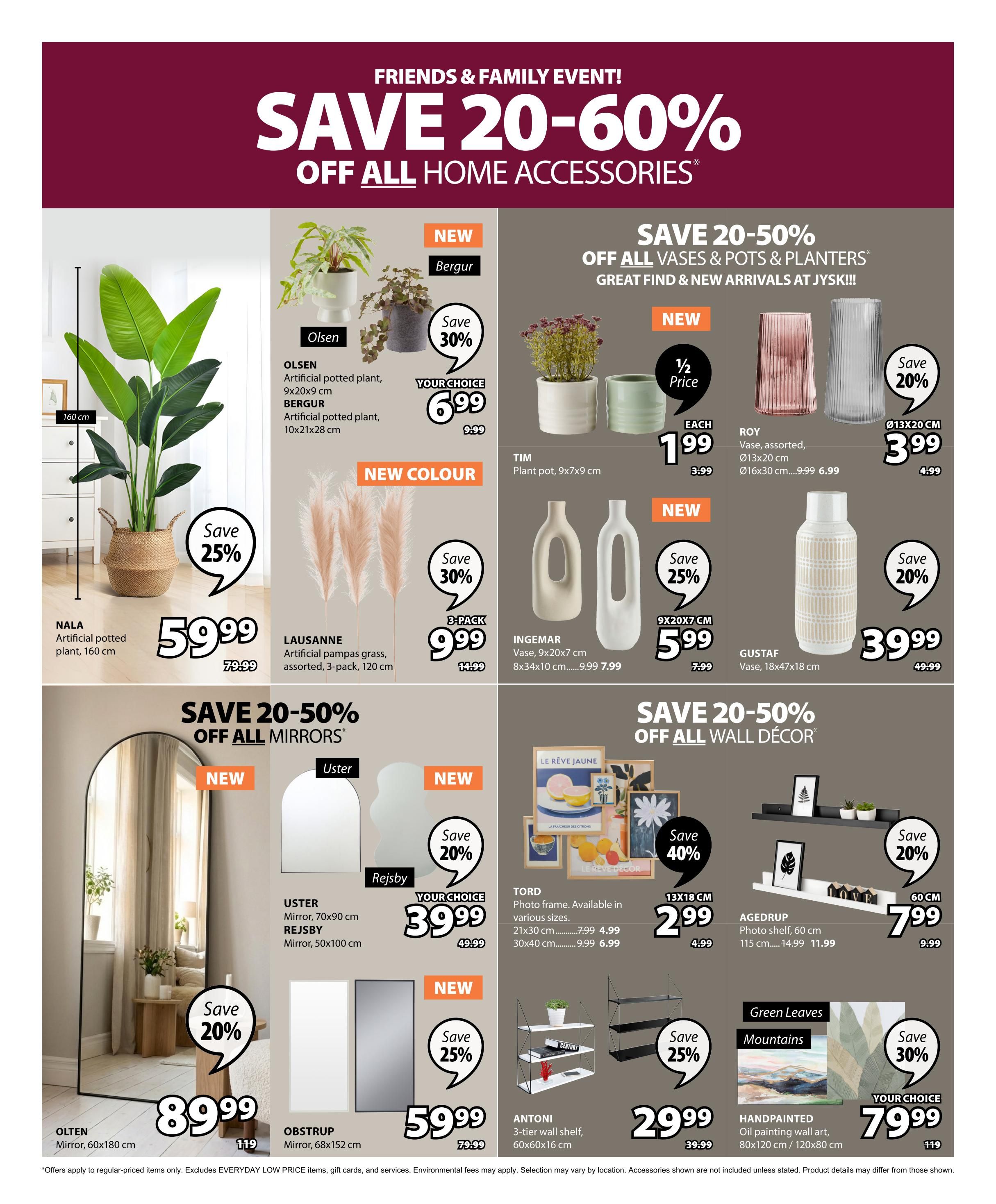 Jysk flyer page 28 features a Friends & Family Event with savings of 20-60% off all home accessories. Featured items include the NALA artificial potted plant, 160 cm, on sale for $59.99 (originally $79.99), with a 25% saving. The OLSEN artificial potted plant, 9x20x9 cm, and BERGUR artificial potted plant, 10x21x28 cm, are available for your choice of $6.99 (originally $9.99), with a 30% saving. New colour dried pampas grass, assorted, 3-pack, is $9.99 (originally $14.99), also with a 30% saving. Save 20-50% off vases & pots & planters. The ROY vase, assorted, in sizes Ø13x20 cm and Ø16x30 cm, is $3.99 each (originally $4.99) for the smaller size and $6.99 (originally $9.99) for the larger size. The TIM plant pot, 9x7x9 cm, is $1.99 each (half price). The INGEMAR vase, 9x20x7 cm, is $7.99 (originally $9.99), and the 8x34x10 cm vase is $7.99 (originally $9.99). The GUSTAF vase, 18x47x18 cm, is $39.99 (originally $49.99), with a 20% saving. Save 20-50% off all wall decor. The OLSTEN mirror, 60x180 cm, is $89.99 (originally $119), with a 20% saving. The USTEL mirror, 70x100 cm, and REJSBY mirror, 50x100 cm, are new and have a 25% saving, priced at $59.99 (originally $79.99). The TORD photo frame, available in various sizes (21x30 cm and 30x40 cm), is $4.99 and $6.99 respectively. The AGEDRUP photo shelf, 60 cm, is $11.99 (originally $14.99). The ANTONI 3-tier wall shelf, 60x60x16 cm, is $29.99. Handpainted oil painting wall art, 80x120 cm / 120x80 cm, is your choice for $79.99.
