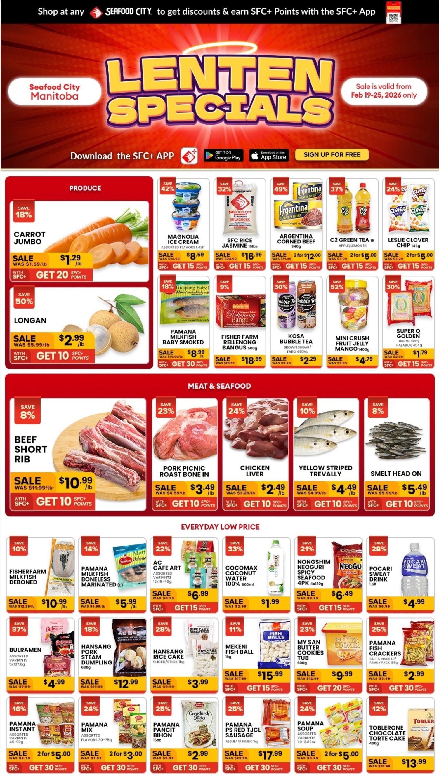 Seafood City Supermarket flyer presents Lenten Specials, valid February 19-25, 2026. Customers can get discounts and earn SFC+ Points with the SFC+ App. The Produce section features Jumbo Carrots, 18% off at $1.29 per lb (was $1.59 per lb), and Longan, 50% off at $2.99 per lb (was $5.99 per lb). General grocery items include Magnolia Ice Cream (assorted, 1.42lt), 42% off at $8.59 (was $14.99); SFC Rice Jasmine (15lbs), 32% off at $16.99 (was $24.99); Argentina Corned Beef (340g), 49% off, 2 for $12.00 (was $11.99); C2 Green Tea (1lt Apple/Lemon), 37% off, 2 for $5.00 (was $3.99); Leslie Clover Chip (145g), 24% off, 2 for $5.00 (was $3.29); Pamana Milkfish Baby Smoked, 18% off at $8.99 per lb (was $10.99 per lb); Fisher Farm Rellenong Bangus (500g), 9% off at $18.99 (was $20.99); Kosa Bubble Tea (Brown Sugar/Taro 490ml), 30% off at $2.29 (was $3.29); Mini Crush Fruit Jelly Mango (1400g), 52% off at $4.79 (was $9.99); and Super Q Golden Bihon (16oz/Palabok 454g), 30% off at $1.79 (was $2.59). Most items earn SFC+ Points. The Meat & Seafood section offers Beef Short Rib, 8% off at $10.99 per lb (was $11.99 per lb); Pork Picnic Roast Bone In, 23% off at $3.49 per lb (was $4.59 per lb); Chicken Liver, 24% off at $2.49 per lb (was $3.29 per lb); Yellow Striped Trevally, 10% off at $4.49 per lb (was $4.99 per lb); and Smelt Head On, 8% off at $5.49 per lb (was $5.99 per lb). These items also earn SFC+ Points. The Everyday Low Price section features Fisherfarm Milkfish Deboned (unseasoned), 10% off at $10.99 per lb (was $12.29 per lb); Pamana Milkfish Boneless Marinated (L), 14% off at $5.99 (was $6.99); AC Cafe Art (assorted, 12x15-40g), 22% off at $6.99 (was $8.99); Cocomax Coconut Water (100% 500ml), 33% off at $1.99 (was $2.99); Nongshim Neoguri Spicy Seafood (4pk 4x120g), 21% off at $6.49 (was $8.29); Pocari Sweat Drink (1.5lt), 28% off at $4.99 (was $6.99); Bulramen (assorted, 5x137.8g), 37% off at $4.99 (was $7.99); Hansang Pork Steam Dumpling (680g), 18% off at $12.99 (was $15.99); Hansang Rice Cake (sliced/stick 1kg), 28% off at $3.99 (was $5.59); Mekeni Fish Ball (1kg), 11% off at $15.99 (was $17.99); My San Butter Cookies Tub (600g), 23% off at $9.99 (was $12.99); Pamana Fish Crackers (Salt & Vinegar/Family Pack 155g), 25% off at $2.99 (was $3.99); Pamana Instant (assorted, 46-90g), 16% off, 2 for $5.00 (was $2.99); Pamana Mix (assorted flavours 30-75g), 24% off, 2 for $3.00 (was $1.99); Pamana Pancit Bihon (16oz), 25% off at $2.99 (was $3.99); Pamana PS Red TJCL Sausage (Regular/Jumbo 1kg), 25% off at $17.99 (was $23.99); Pamana Soup (assorted, 1.9-2.82oz), 24% off, 2 for $5.00 (was $3.29); and Toblerone Chocolate Torte Cake (400g), 12% off at $13.99 (was $15.99). All items in this section also earn SFC+ Points.