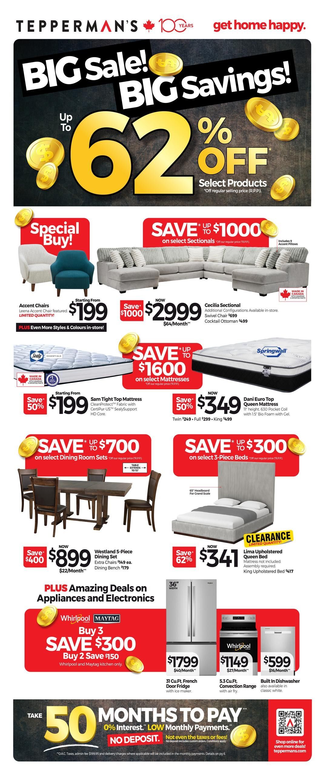 Tepperman's Big Sale! Big Savings! Up to 62% off select products. Special Buy! Accent Chairs starting from $199, with more styles and colours in-store. Save up to $1000 on select Sectionals, now $2999, includes 9 accent pillows. The Cecilia Sectional is available, with a Swivel Chair for $499 and Cocktail Ottoman for $499. Save up to $1600 on select Mattresses. The Sam Tight Top Mattress is 50% off, starting from $199, featuring CertiPUR-US SealySupport HD Core. The Dani Euro Top Queen Mattress is now $349, 50% off, with a Twin $249 and Full $299. Save up to $700 on select Dining Room Sets. The Westland 5-Piece Dining Set is now $899, with extra chairs at $149 each and dining bench at $179. Save up to $300 on select 3-Piece Beds. The Lima Upholstered Queen Bed is now $341, 62% off, with a 65' headboard for grand scale. The King Upholstered Bed is $417. Clearance item: Lima Upholstered Queen Bed, limited quantity, mattress not included, assembly required. Plus, amazing deals on Appliances and Electronics. Buy 3 Whirlpool and Maytag kitchen items, save $300. Buy 2, save $150. A 31 Cu.Ft. French Door Fridge with ice maker is $1799. A 5.3 Cu.Ft. Convection Range with air fry is $1149. A Built-In Dishwasher is $599, also available in classic white. Take 50 months to pay with 0% interest and low monthly payments, no deposit required. Not even taxes or fees apply. Shop online for even more deals at tepperman.com.