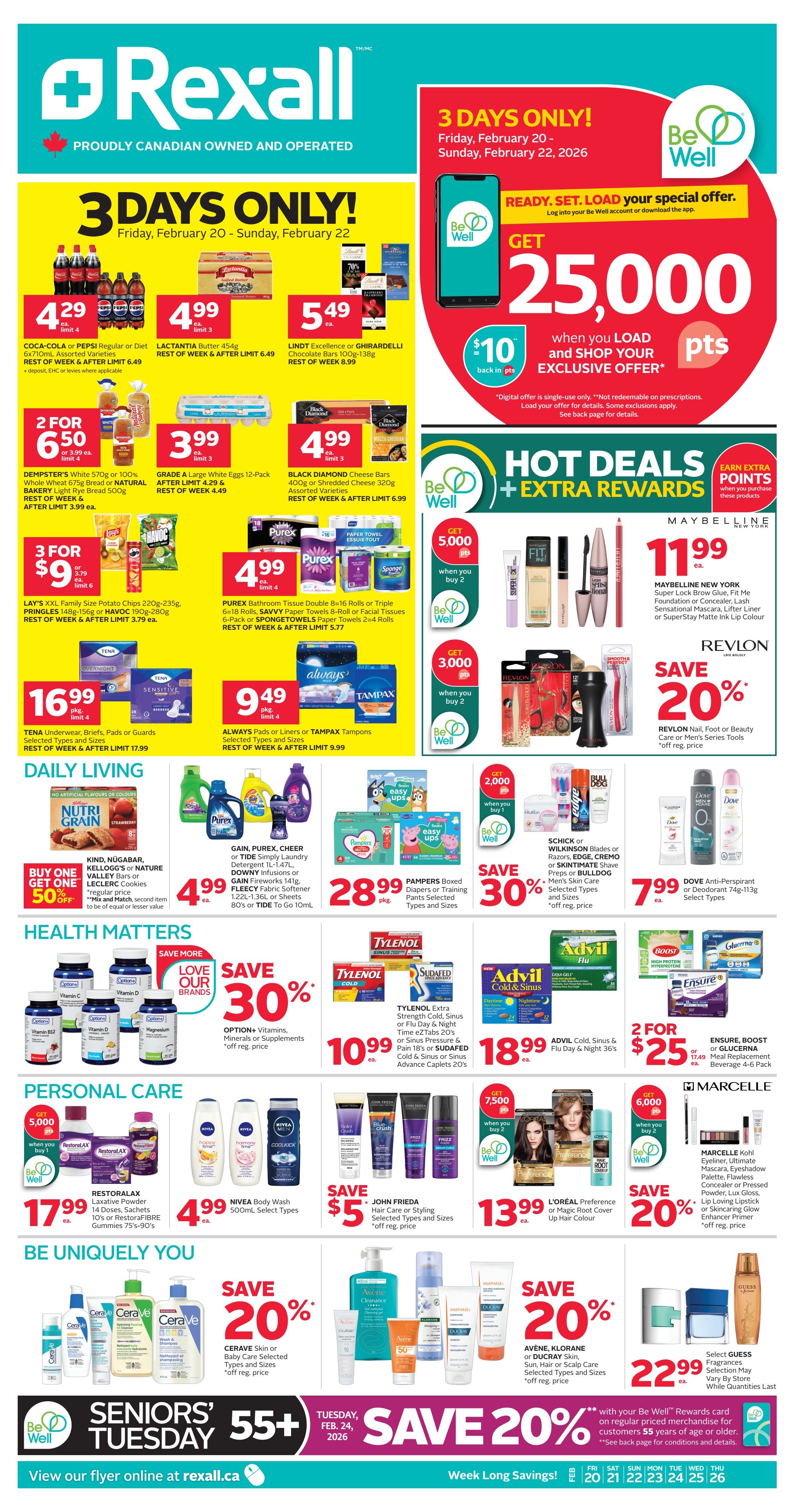 Rexall flyer page 2 featuring 3 Days Only specials from Friday, February 20 to Sunday, February 22, 2026. Get 25,000 Be Well points when you load and shop an exclusive offer. Coca-Cola or Pepsi 6x710mL assorted varieties for $4.29 each, limit 4. Lactantia Butter 454g for $4.99 each, limit 3. Lindt Excellence or Ghirardelli Chocolate Bars 100g-138g for $5.49 each, limit 3. Dempster's White 570g or 100% Whole Wheat 675g bread or Natural Bakery Light Rye Bread 500g for 2 for $6.50, limit 4. Grade A Large White Eggs 12-Pack for $3.99 each, limit 3. Black Diamond Cheese Bars 400g or Shredded Cheese 320g assorted varieties for $4.99 each, limit 3. Lay's XXL Family Size Potato Chips 220g-235g, Pringles 148g-156g or Havoc 190g-280g for 3 for $9.00, limit 6. Purex Bathroom Tissue Double 8=16 rolls or Triple 6=18 rolls, Savvy Paper Towels 8-roll or Facial Tissue 6-pack or Spongetowels Paper Towels 2=4 rolls for $4.99 each, limit 4. Tena Underwear, Briefs, Pads or Guards selected types and sizes for $16.99 pkg, limit 4. Always Pads or Liners or Tampax Tampons selected types and sizes for $9.49 pkg, limit 4. Maybelline New York Super Lock Brow Glue, Fit Me Foundation or Concealer, Lash Sensational Mascara, Lifter Liner or SuperStay Matte Ink Lip Colour for $11.99 each. Revlon Nail, Foot or Beauty Care or Men's Series Tools save 20% off regular price. Daily Living: Buy One Get One 50% off Kelloggs Nutri Grain bars or Nature Valley Bars or Leclerc Cookies. Gain, Purex, Cheer or Tide Simply Laundry Detergent 1L-1.47L, Downy Infusions or Fleecy Fabric Softener 1.22L-1.36L or Sheets 80's or Tide To Go 10mL for $4.99 each. Pampers Boxed Diapers or Training Pants selected types and sizes for $28.99 pkg. Schick Blades or Razors, Edge, Cremo or Skintimate Shave Preps or Bulldog Men's Skin Care selected types and sizes save 30% off regular price. Dove Anti-Perspirant or Deodorant 74g-113g select types for $7.99 each. Health Matters: Option+ Vitamins, Minerals or Supplements save 30% off regular price. Advil Cold, Sinus & Flu Day & Night 36's for $18.99 each. Ensure, Boost or Glucerna Meal Replacement Beverage 4-6 pack for 2 for $25.00 or $17.49 each. Personal Care: Restoralax Laxative Powder 14 Doses, Sachets 10's or RestoraFIBRE Gummies 75's-90's for $17.99 each. Nivea Body Wash 500mL select types for $4.99 each. John Frieda Hair Care or Styling selected types and sizes save $5.00 off regular price. L'Oréal Preference or Magic Root Cover Up Hair Colour for $13.99 each, get 7,500 Be Well points when you buy 2. Marcelle Kohl Eyeliner, Ultimate Eyeshadow Palette, Flawless Concealer or Pressed Powder, Lux Gloss, Lip Loving Stick or Skincare Glow Enhancer Primer save 20% off regular price, get 6,000 Be Well points when you buy 2. Be Uniquely You: Cerave Skin or Baby Care selected types and sizes save 20% off regular price. Avène, Klorane or Ducray Skin, Sun, Hair or Scalp Care selected types and sizes save 20% off regular price. Select Guess Fragrances for $22.99 each. Seniors' Tuesday 55+ on Tuesday, February 24, 2026. Save 20% with your Be Well Rewards card on regular priced merchandise for customers 55 years of age or older. View flyer online at Rexall.ca.