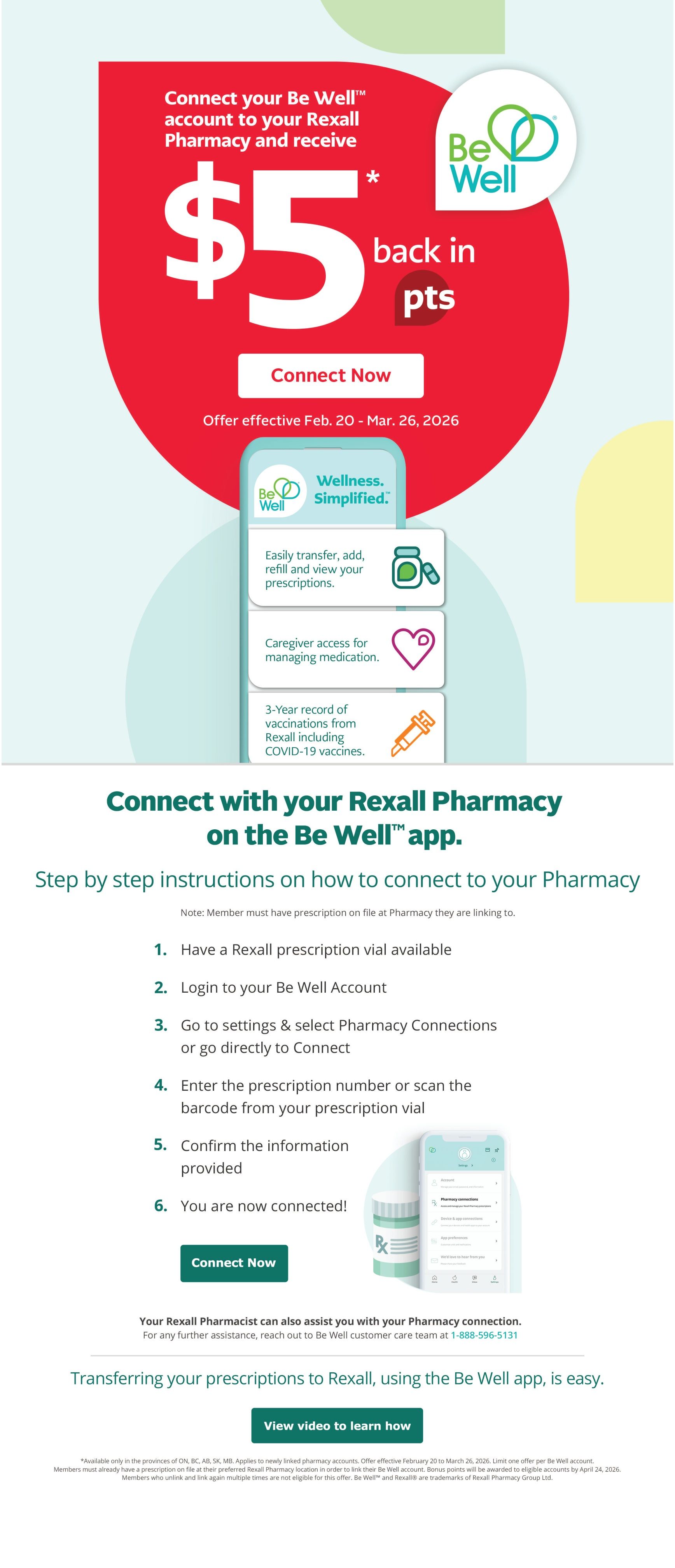 Rexall flyer page 5: Connect your Be Well account to your Rexall Pharmacy and receive $5 back in points. Offer effective February 20 to March 26, 2026. The Be Well app offers simplified wellness with features like easily transferring, adding, refilling, and viewing prescriptions, caregiver access for managing medication, and a 3-year record of vaccinations including COVID-19 vaccines. Step-by-step instructions are provided on how to connect to your pharmacy via the Be Well app, including having a Rexall prescription vial available, logging into your Be Well account, going to settings to select Pharmacy Connections, entering the prescription number or scanning the barcode, and confirming information. A 'Connect Now' button is available. The page also details transferring prescriptions to Rexall using the Be Well app, with a 'View video to learn how' button. Important notes state the offer is available only in ON, BC, AB, SK, MB, applies to newly linked pharmacy accounts, and members must have a prescription on file at their preferred Rexall Pharmacy location. Limit one offer per Be Well account. Bonus points will be awarded to eligible accounts by April 24, 2026. Members who unlink and link again multiple times are not eligible for this offer. Be Well™ and Rexall® are trademarks of Rexall Pharmacy Group Ltd. For assistance, contact the Be Well customer care team at 1-888-596-5131.