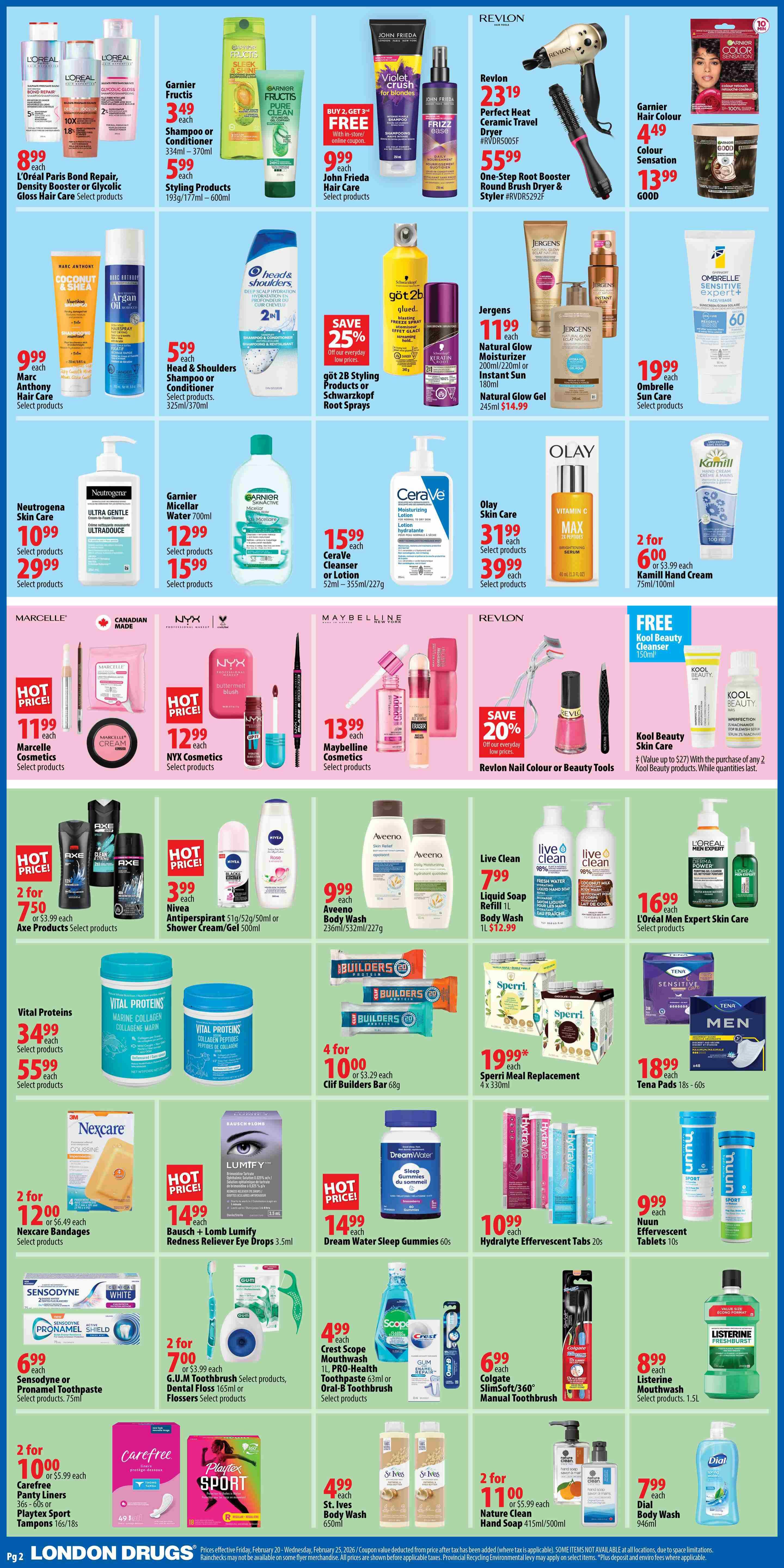 London Drugs weekly flyer specials page 2. Features L'Oréal Paris Hair Expertise Bond Repair, Density Booster, or Glycolic Gloss Hair Care for $8.99 each. Garnier Fructis Shampoo or Conditioner (334ml-370ml) for $3.49 each, and Styling Products (193g/177ml-600ml) for $5.99 each. John Frieda Hair Care is $9.99 each. Revlon Perfect Heat Ceramic Travel Dryer is $23.19 and the One-Step Root Booster Round Brush Dryer & Styler is $55.99. Garnier Hair Colour Colour Sensation is $4.49 and Garnier Good is $13.99. Marc Anthony Hair Care is $9.99 each. Head & Shoulders Shampoo or Conditioner (325ml/370ml) is $5.99 each. Got 2B Styling Products or Schwarzkopf Root Sprays are 25% off. Jergens Natural Glow Moisturizer (200ml/220ml or 180ml) is $11.99 each, and Natural Glow Gel (245ml) is $14.99. Neutrogena Skin Care products are $10.99 and $29.99 each. Garnier Micellar Water 700ml is $12.99 and CeraVe Cleanser or Lotion (52ml-355ml/227g) is $15.99. Ombrelle Sun Care products are $19.99 each. Olay Skin Care Vitamin C Brightening Serum (40ml) is $31.99 and other select products are $39.99. Kamill Hand Cream (75ml/100ml) is 2 for $6.00 or $3.99 each. Marcelle Cosmetics are $11.99 each. NYX Cosmetics are $12.99 each. Maybelline Cosmetics are $13.99 each. Revlon Nail Colour or Beauty Tools are save 20%. Kool Beauty Cleanser (150ml) is free with the purchase of any 2 Kool Beauty products. Axe Products are 2 for $7.50 or $3.99 each. Nivea Antiperspirant (51g/52g/50ml) or Shower Cream/Gel (500ml) is $3.99 each. Aveeno Body Wash (236ml/532ml/227g) is $9.99 each. Vital Proteins Marine Collagen (34.99) and Collagen Peptides. Clif Builders Bar (68g) are 4 for $10.00 or $3.29 each. Sperri Meal Replacement (4 x 330ml) is $19.99 each. Tena Pads (18s-60s) are $18.99 each. Nexcare Bandages (4 count) are 2 for $12.00 or $6.49 each. Bausch + Lomb Lumify Redness Reliever Eye Drops (3.5ml) is $14.99. Dream Water Sleep Gummies (60s) are $14.99. Hydralyte Effervescent Tabs (20s) are $10.99. Nuun Effervescent Tablets (10s) are $9.99. Sensodyne or Pronamel Toothpaste (75ml) is $6.99 each. G.U.M Toothbrush, Dental Floss (165ml) or Flossers are 2 for $7.00 or $3.99 each. Crest Scope Mouthwash (1L), PRO-Health Toothpaste (63ml) or Oral-B Toothbrush are $4.99 each. Listerine Mouthwash (1.5L) is $8.99 each. Carefree Panty Liners (36s-60s) or Playtex Sport Tampons (16s/18s) are 2 for $10.00 or $5.99 each. Nature Clean Hand Soap (415ml/500ml) is 2 for $11.00 or $5.99 each. Dial Body Wash (946ml) is $7.99 each. St. Ives Body Wash (650ml) is $4.99 each.