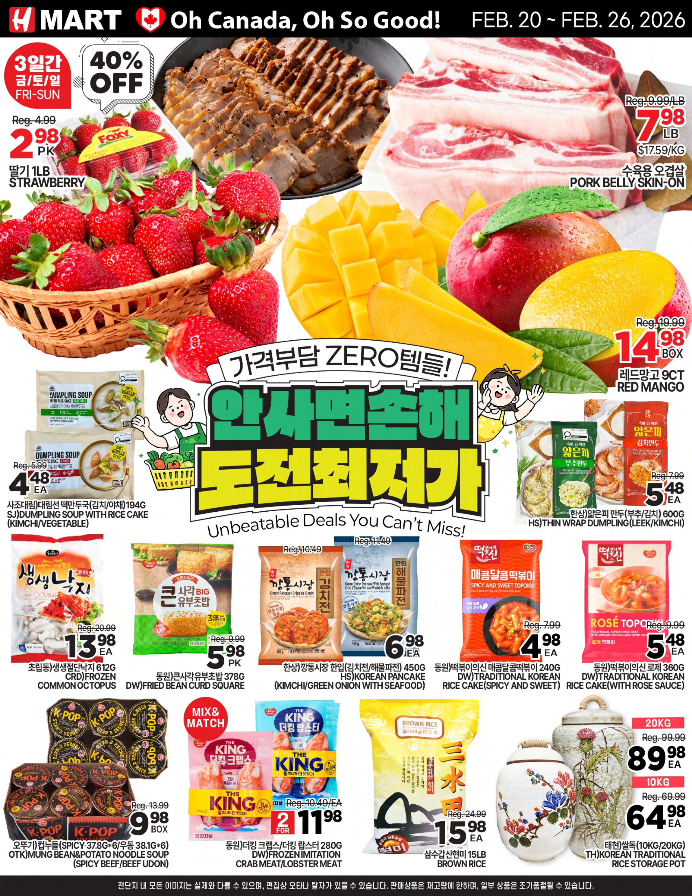 H Mart weekly flyer specials from February 20 to February 26, 2026. Featuring a 40% off sale on Foxy strawberries, 1lb package for $2.98. Pork Belly Skin-On is on sale for $7.98/lb, originally $9.99/lb. Red Mangoes, 9ct box, are $14.98. SJ Dumpling Soup with Rice Cake (Vegetable) is $4.48 each. Dongwon Thin Wrap Dumpling (Leek/Kimchi) is $5.48 each. Frozen Common Octopus (CRD) is $13.98 each. Dongwon Fried Bean Curd Square is $5.98 each. K-Pop Mung Bean & Potato Noodle Soup (Spicy Beef/Beef Udon) is $9.98 per box. Dongwon Spicy and Sweet Topokki is $4.98 each. Dongwon Rose Topokki is $5.48 each. The King Frozen Imitation Crab Meat/Lobster Meat is $11.98 for 2. Brown Rice is $15.98 for 15lb. Korean Traditional Rice Storage Pots are available in 10kg for $64.98 and 20kg for $89.98.