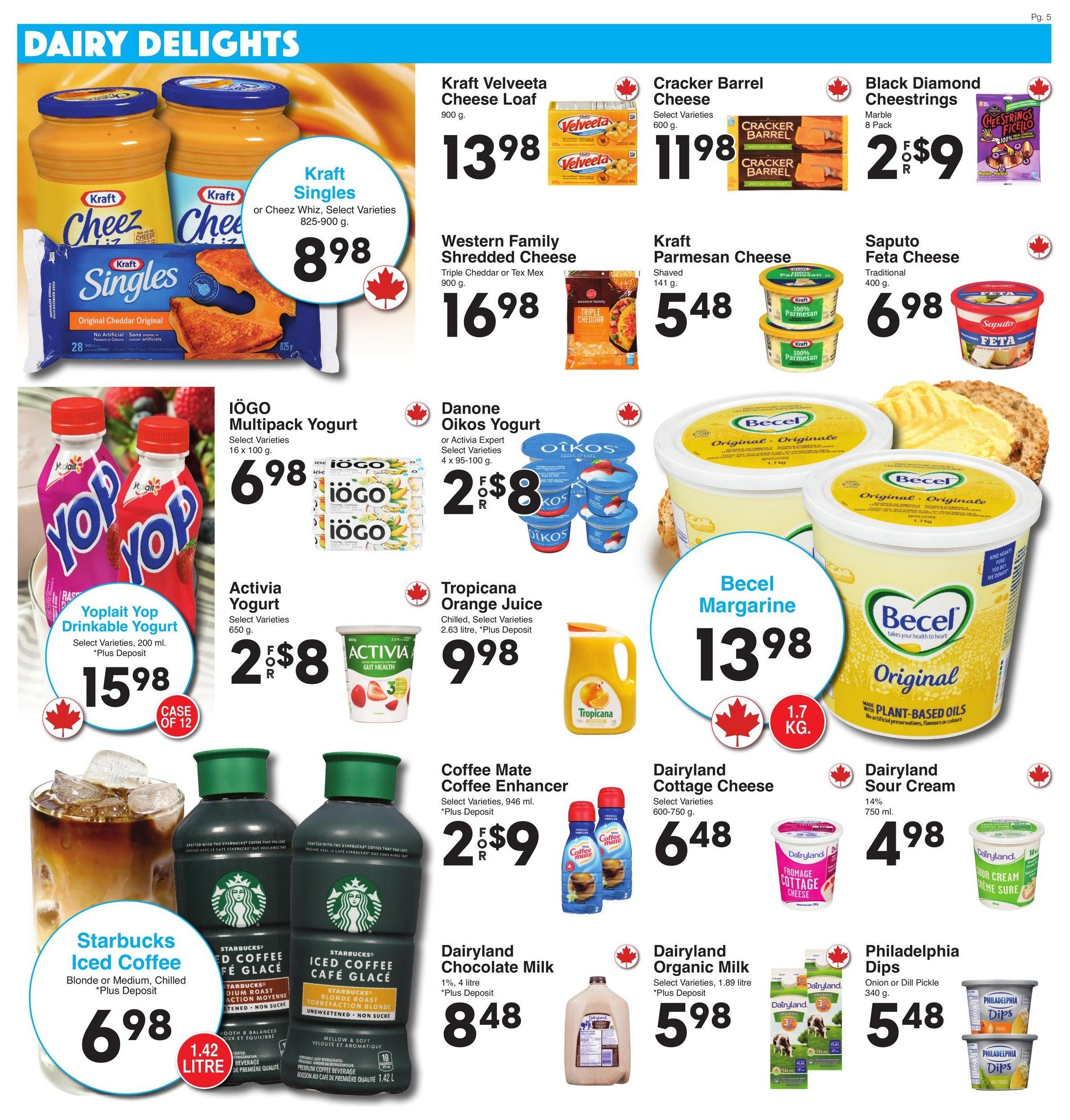 AG Foods Weekly Flyer Specials, Page 5: Dairy Delights. Featuring Kraft Singles or Cheez Whiz for $8.98. Kraft Velveeta Cheese Loaf (900 g) for $13.98. Cracker Barrel Cheese (600 g) for $11.98. Black Diamond Cheestrings (8 Pack) for 2 for $9. Western Family Shredded Cheese (900 g) for $16.98. Kraft Parmesan Cheese (141 g) for $5.48. Saputo Feta Cheese (400 g) for $6.98. Yoplait Yop Drinkable Yogurt (200 ml, case of 12) for $15.98. IOGO Multipack Yogurt (16 x 100 g) for $6.98. Danone Oikos Yogurt or Activia Expert Yogurt (4 x 95-100 g) for 2 for $8. Becel Margarine (1.7 kg) for $13.98. Tropicana Orange Juice (2.63 litre) for $9.98. Starbucks Iced Coffee (Blonde or Medium, 1.42 litre) for $6.98. Coffee Mate Coffee Enhancer (946 ml) for 2 for $9. Dairyland Cottage Cheese (600-750 g) for $6.48. Dairyland Chocolate Milk (1%, 4 litre) for $8.48. Dairyland Organic Milk (1.89 litre) for $5.98. Dairyland Sour Cream (14%, 750 ml) for $4.98. Philadelphia Dips (Onion or Dill Pickle, 340 g) for $5.48.