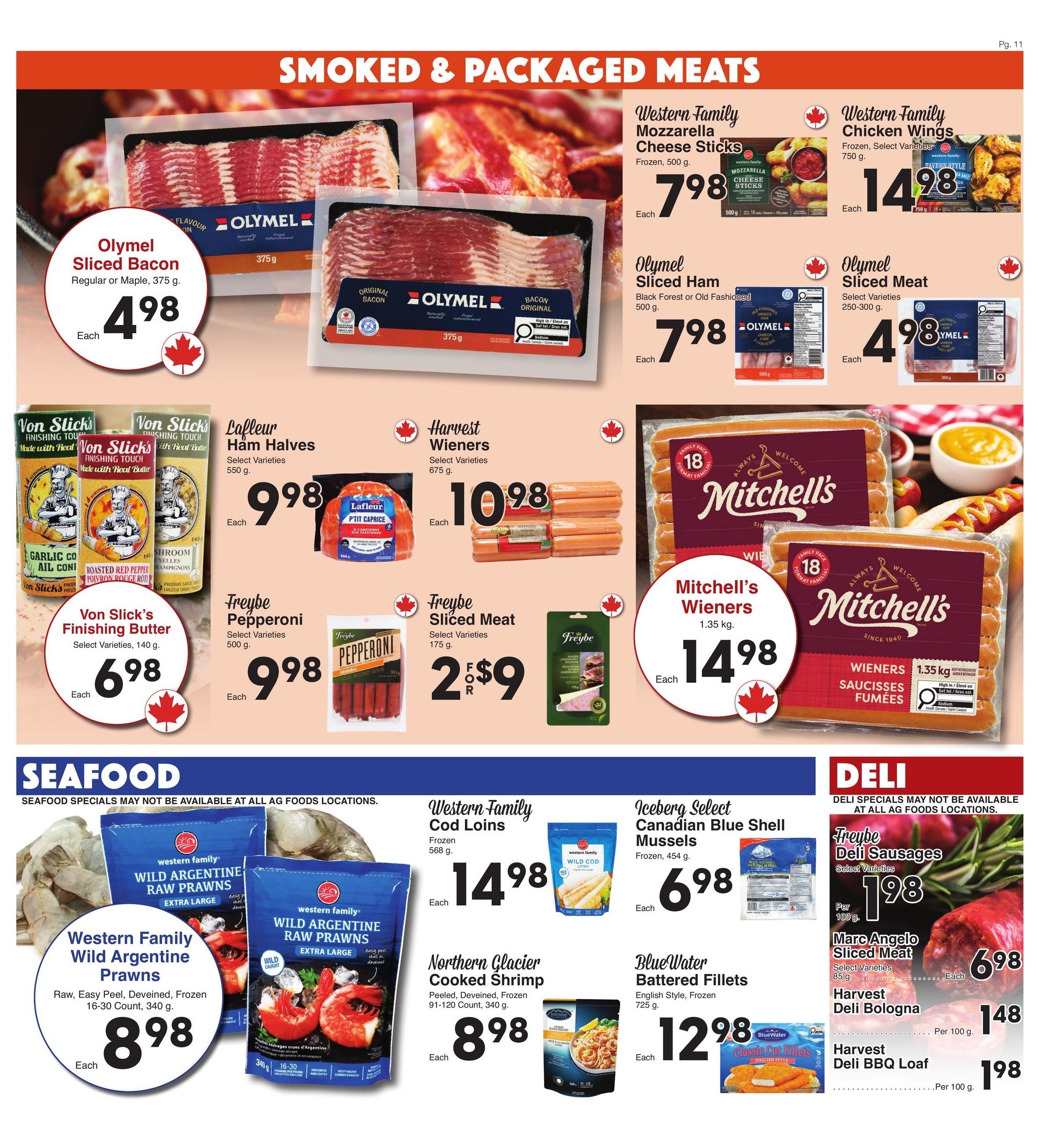 AG Foods weekly flyer specials page 11 features smoked and packaged meats, seafood, and deli items. Featured products include: Olymel Sliced Bacon, Regular or Maple, 375 g for $4.98 each. Western Family Mozzarella Cheese Sticks, Frozen, 500 g for $7.98 each. Western Family Chicken Wings, Frozen, Select Varieties, 750 g for $14.98 each. Olymel Sliced Ham, Black Forest or Old Fashioned, 500 g for $7.98 each. Olymel Sliced Meat, Select Varieties, 250-300 g for $4.98 each. Von Slick's Finishing Butter, Select Varieties, 140 g for $6.98 each. Lafleur Ham Halves, Select Varieties, 550 g for $9.98 each. Harvest Wieners, Select Varieties, 675 g for $10.98 each. Freybe Pepperoni, Select Varieties, 500 g for $9.98 each. Freybe Sliced Meat, Select Varieties, 175 g, 2 for $9. Mitchell's Wieners, 1.35 kg for $14.98 each. Seafood specials include: Western Family Wild Argentine Prawns, Raw, Easy Peel, Deveined, Frozen, 16-30 Count, 340 g for $8.98 each. Western Family Cod Loins, Frozen, 568 g for $14.98 each. Iceberg Select Canadian Blue Shell Mussels, Frozen, 454 g for $6.98 each. Northern Glacier Cooked Shrimp, Peeled, Deveined, Frozen, 91-120 Count, 340 g for $8.98 each. BlueWater Battered Fish Fillets, English Style, Frozen, 725 g for $12.98 each. Deli specials include: Freybe Deli Sausages, Select Varieties, 85 g for $1.98 per 100 g. Marc Angelo Sliced Meat, Select Varieties, 85 g for $6.98 each. Harvest Deli Bologna for $1.48 per 100 g. Harvest Deli BBQ Loaf for $1.98 per 100 g.