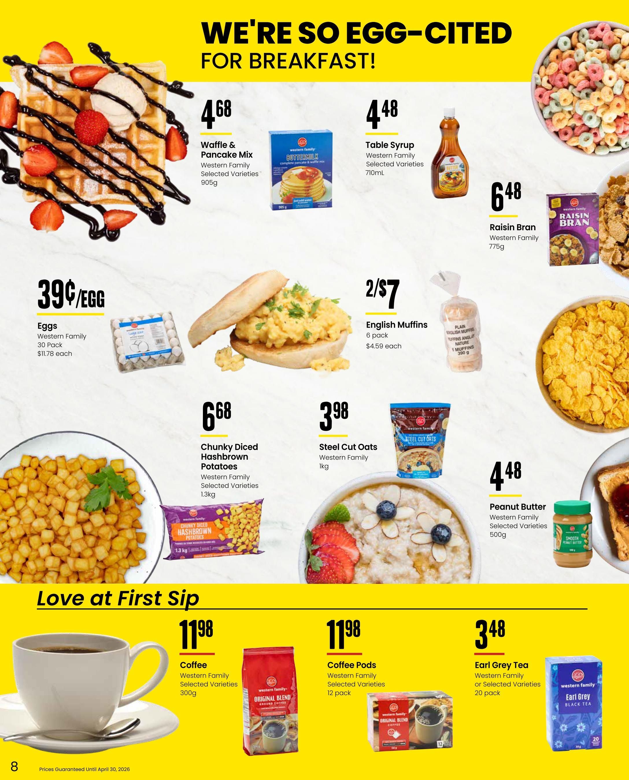 Freson Bros flyer specials page 8 features breakfast items. Western Family Waffle & Pancake Mix is $4.68 for 905g. Western Family Table Syrup is $4.48 for 710mL. Western Family Raisin Bran cereal is $6.48 for 775g. Eggs are 39 cents each, sold in a 30-pack for $11.78 each. Western Family English Muffins are 2 for $7, sold in a 6-pack for $4.59 each. Western Family Chunky Diced Hashbrown Potatoes are $6.68 for 1.3kg. Western Family Steel Cut Oats are $3.98 for 1kg. Western Family Peanut Butter is $4.48 for 500g. 'Love at First Sip' features coffee and tea. Western Family Coffee is $11.98 for 300g. Western Family Coffee Pods are $11.98 for a 12-pack. Western Family Earl Grey Tea is $3.48 for a 20-pack.0 pack. Prices guaranteed until April 30, 2026.