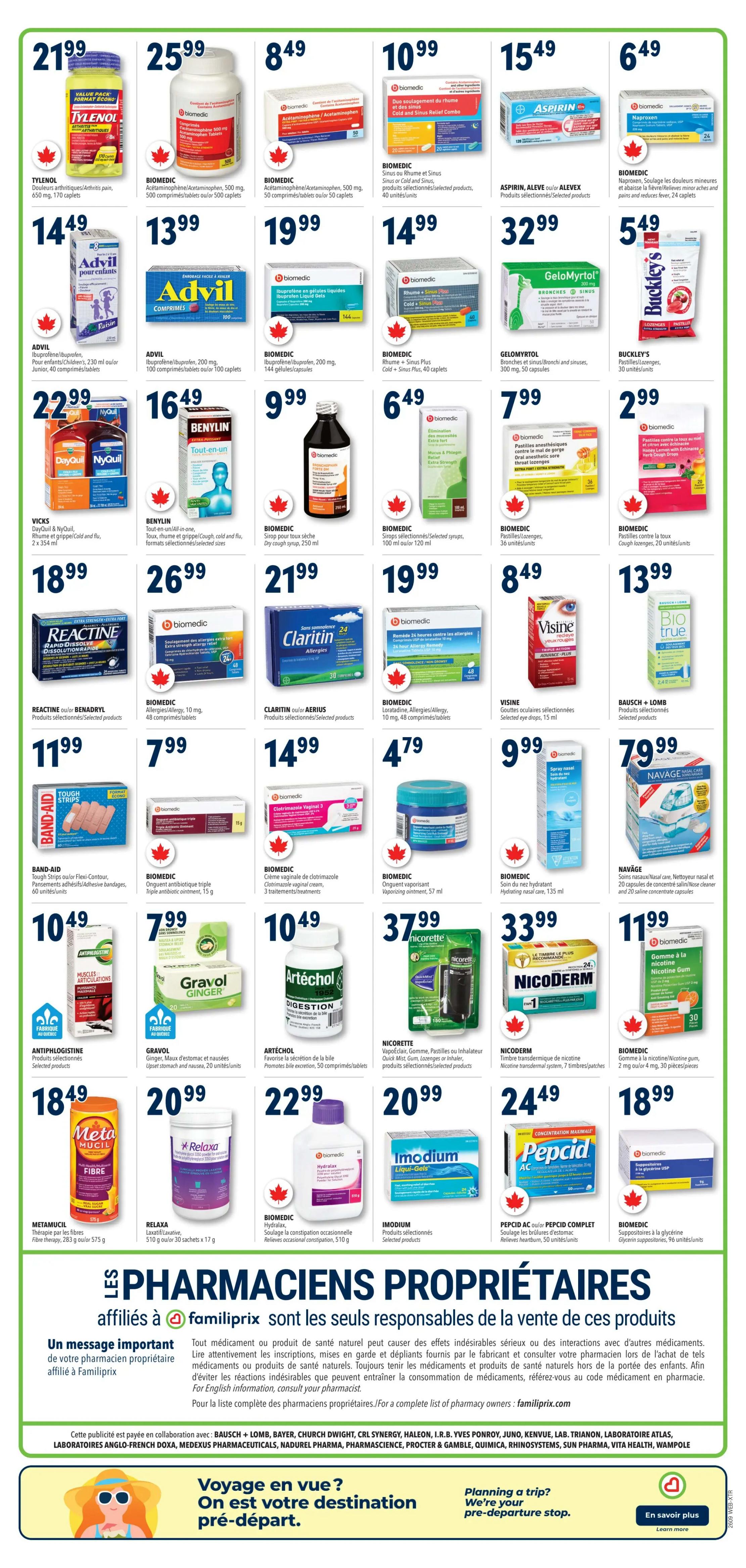Familiprix Weekly Flyer Specials, Page 3. Featuring a variety of health and wellness products. Tylenol Arthritis Pain, 170 caplets for $21.99. Biomedic Acetaminophen/Acetaminophen, 500 mg, 500 caplets for $25.99. Biomedic Acetaminophen/Acetaminophen, 500 mg, 50 caplets for $8.49. Biomedic Sinus or Cold and Sinus, 40 units for $10.99. Bayer Aspirin, 5 mg, 120 tablets for $15.49. Biomedic Naproxen, 24 caplets for $6.49. Advil Ibuprofen/Ibuprofen, 650 mg, 170 caplets for $14.49. Advil Ibuprofen/Ibuprofen, 200 mg, 100 caplets for $13.99. Biomedic Ibuprofen/Ibuprofen, 200 mg, 144 capsules for $32.99. Vicks DayQuil & NyQuil, 2 x 354 ml for $22.99. Benylin Cough and Cold, 270 ml for $16.49. Biomedic Dry Cough Syrup, 250 ml for $9.99. Reactine or Benadryl, 48 tablets for $18.99. Biomedic Allergy, 10 mg, 48 tablets for $26.99. Claritin or Aerius, 30 tablets for $21.99. Biomedic 24 Hour Allergy Remedy, 48 tablets for $19.99. Visine eye drops, 15 ml for $8.49. Bausch + Lomb Bio True eye drops for $13.99. Band-Aid Tough Strips or Flexi-Contour, 60 units for $7.99. Biomedic Triple Antibiotic Ointment, 15 g for $7.99. Biomedic Vaginal Cream, 3 treatments for $2.99. Antiphlogistine, selected products for $10.49. Gravol Ginger, 20 tablets for $7.99. Artéchol, 50 tablets for $10.49. Metamucil Fibre Therapy, 283 g or 575 g for $18.49. Relaxa Laxative, 30 sachets x 17 g for $20.99. Biomedic Hydralax, 510 g for $22.99. Imodium Liqui-Gels, 24 capsules for $20.99. Pepcid AC or Pepcid Complete, 50 tablets for $24.49. Biomedic Glycerin suppositories, 96 units for $18.99. Also features a message about proprietary pharmacists and planning a trip.