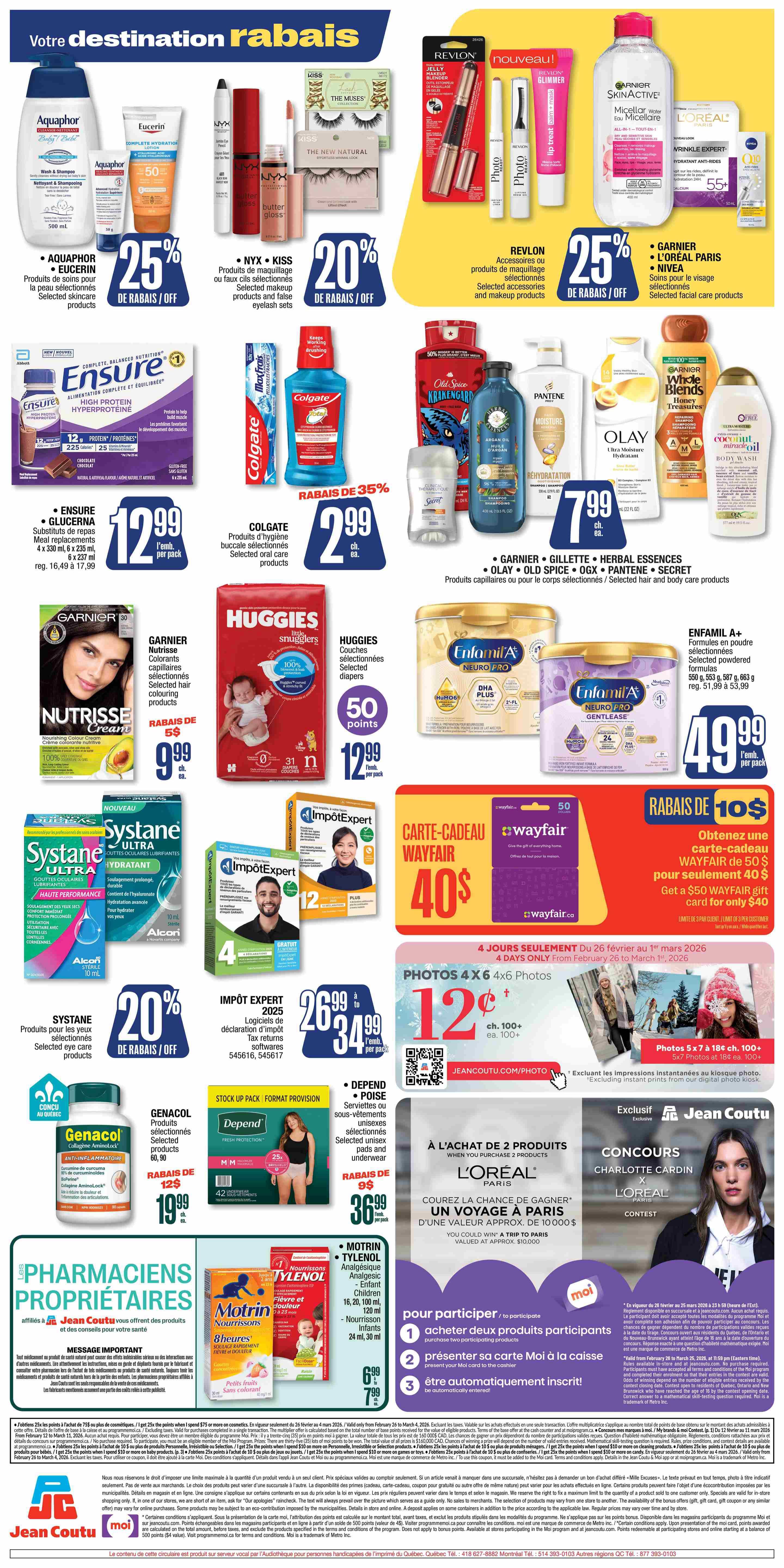 Jean Coutu weekly flyer specials page 3. Featuring Aquaphor and Eucerin selected skincare products with 25% off. NYX and KISS selected makeup products and false eyelash sets with 20% off. Revlon accessories and makeup products with 25% off. Garnier SkinActive Micellar Water, L'Oréal Paris Wrinkle Expert, and Nivea Q10 selected facial care products with 25% off. Ensure High Protein Hyperproteine meal replacements, 6 x 235 ml, for $12.99 per pack. Colgate selected oral care products with 35% off. Garnier Nutrisse nourishing colour cream and selected hair colouring products on sale for $9.99 each. Huggies Little Snugglers selected diapers for $12.99 per pack, plus 50 points. Pantene, Olay, Garnier Whole Blends, and Old Spice selected hair and body care products for $7.99 each. Systane Ultra Hydration eye drops with 20% off. Genacol Collagen Aminolock anti-inflammatory capsules, 90 capsules, for $19.99 each. Depend and Poise selected unisex pads and underwear with 25% off, starting at $36.99 per pack. Motrin and Tylenol children's pain and fever relief suspensions and infant drops on sale. Enfamil A+ Neuro Pro Gentlease and formulas, 550 g, 587 g, 663 g, for $49.99 per pack. Impôt Expert 2025 tax return software, logiciels de déclaration d'impôt, for $26.99 to $34.99 per pack. Wayfair gift card, get a $50 Wayfair gift card for only $40. Photos 4x6 for 12 cents each when you print 100 or more. Photos 5x7 for 18 cents each when you print 100 or more. Contest to win a trip to Paris when you purchase 2 L'Oréal Paris products. Jean Coutu Pharmaciens Propriétaires message about health products and advice.