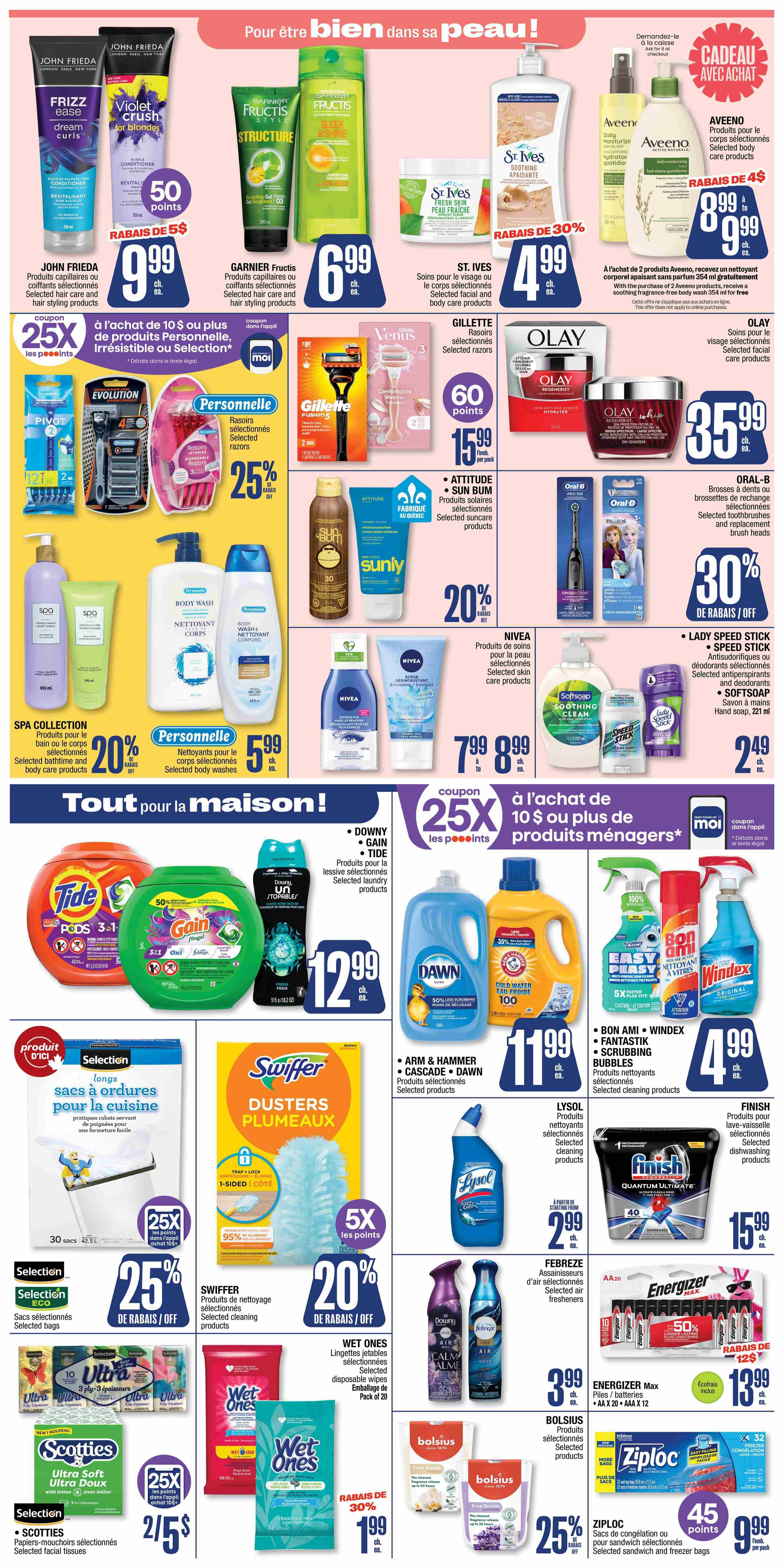 Jean Coutu Weekly Flyer Specials Page 6. Featuring John Frieda Frizz Ease and Violet Crush hair products, Garnier Fructis Structure and Sleek & Shine shampoos and conditioners. St. Ives body care products including apricot scrub and daily moisturizing lotion, Aveeno Daily Moisturizing Lotion and body care products. Olay Regenerist facial care products. Oral-B toothbrushes and replacement brush heads. Personal selection razors and disposable razors with 25% off. Gillette Fusion 5 razors. Attitude and Sun Bum selected suncare products. Nivea selected skin care products. Spa Collection selected bath and body care products. Personnelle selected body washes. Lady Speed Stick and Speed Stick antiperspirants and deodorants, and Softsoap hand soap. Downy, Gain, and Tide laundry detergents. Swiffer Dusters. Lysol selected cleaning products. Arm & Hammer, Cascade, and Dawn selected cleaning products. Windex and Bon Ami cleaning sprays. Finish dishwashing products. Selection kitchen garbage bags with 25% off. Wet Ones disposable wipes with 30% off. Scotties selected facial tissues with 25% off. Febreze air fresheners. Energizer Max AA and AAA batteries with 12-pack for $13.99. Bolsius selected home fragrance products with 25% off. Ziploc selected sandwich and freezer bags.