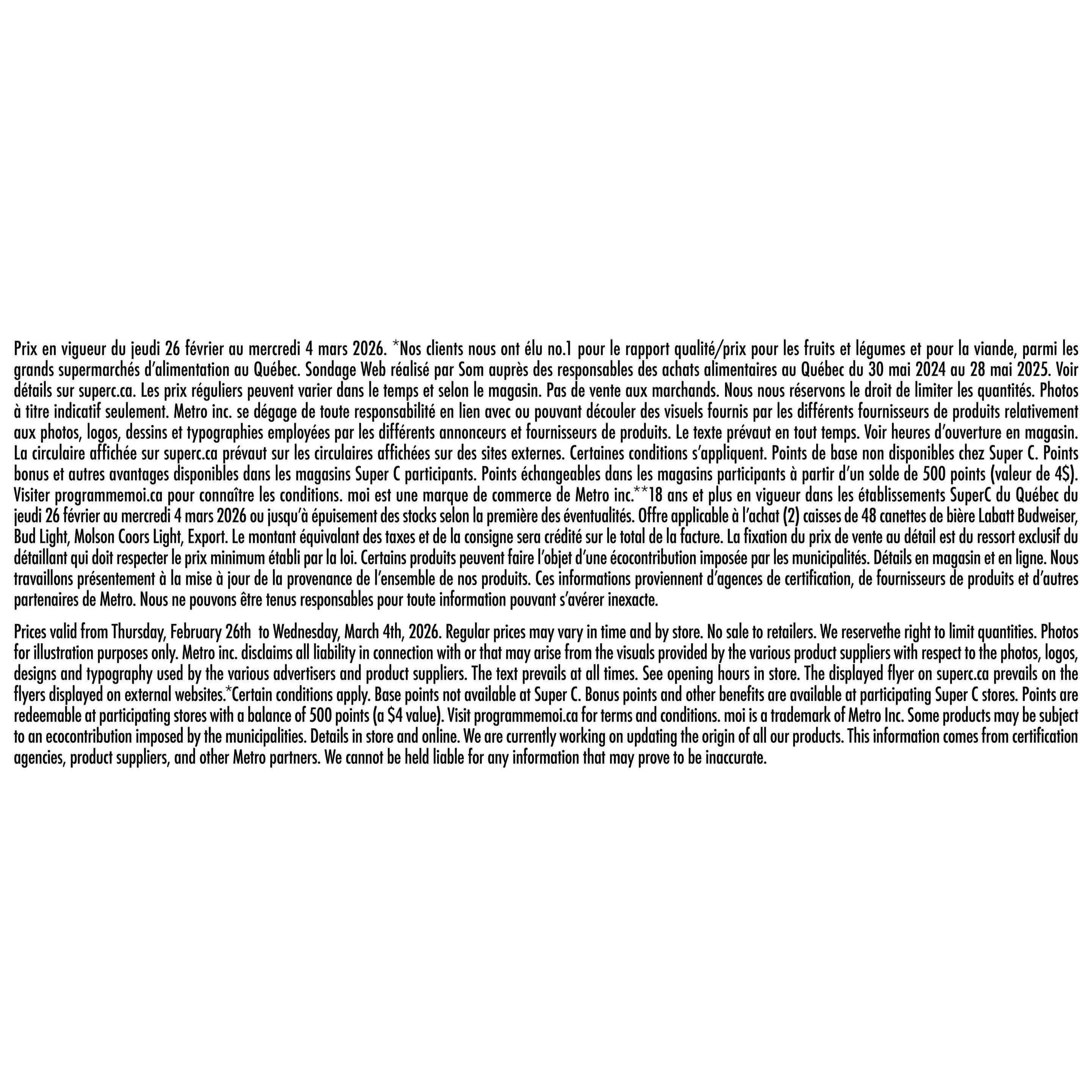 Super C flyer page 18 details. Prices valid from Thursday, February 26th to Wednesday, March 4th, 2026. Regular prices may vary by time and store. Photos are for illustration purposes only. Metro Inc. disclaims all liability in connection with or that may arise from the visuals provided by the various product suppliers. The text prevails at all times. See opening hours in store. The displayed flyer on superc.ca prevails on the flyers displayed on external websites. Certain conditions apply. Base points not available at Super C. Bonus points and other benefits are available at participating Super C stores. Points are redeemable at participating stores with a balance of 500 points (a $4 value). Visit programmemoi.ca for terms and conditions. 'Moi' is a trademark of Metro Inc. Some products may be subject to an ecocontribution imposed by the municipalities. Details in store and online. We are currently working on updating the origin of all our products. This information comes from certification agencies, product suppliers, and other Metro partners. We cannot be held liable for any information that may prove to be inaccurate.