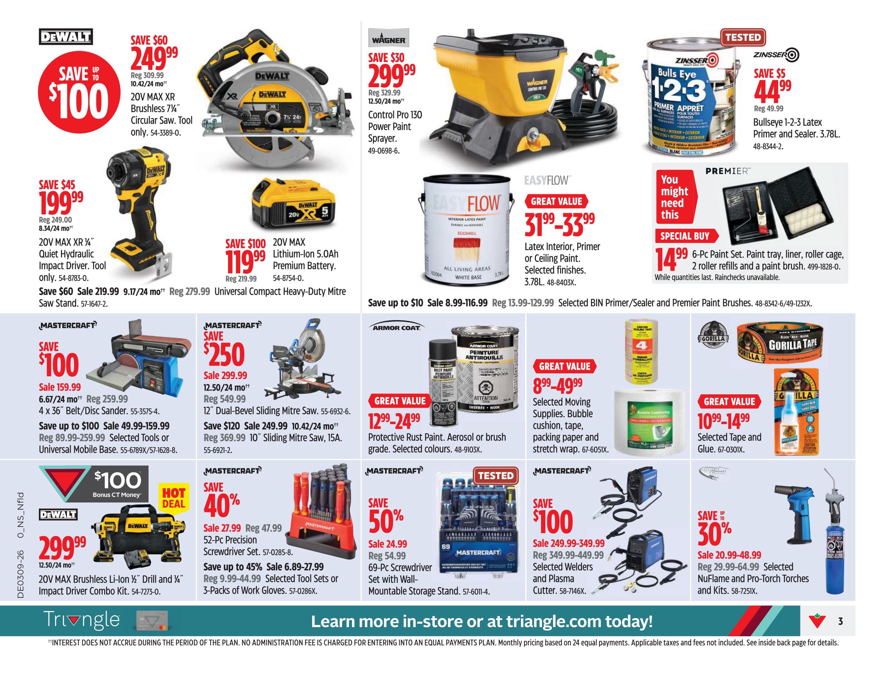 Canadian Tire Atlantic Canada Weekly Flyer Specials Page 5. Save up to $100 on a DeWalt 20V MAX XR Brushless 7 1/4' Circular Saw, now $249.99. Save $45 on a DeWalt 20V MAX XR ' Quiet Hydraulic Impact Driver, now $199.99. Save $100 on a DeWalt 20V MAX Lithium-Ion 5.0Ah Premium Battery, now $119.99. Save $60 on a DeWalt 20V MAX Brushless Li-Ion 1/2' Drill and 1/4' Impact Driver Combo Kit, now $299.99, with $100 bonus CT Money. Wagner Control Pro 130 Power Paint Sprayer is on sale for $299.99. Zinsser Bulls Eye 1-2-3 Latex Primer and Sealer 3.78L is $44.99. EasyFlow Latex Interior, Primer or Ceiling Paint, 3.78L, is $31.99-$33.99. Premier 6-Pc Paint Set, including paint tray, liner, roller cage, 2 roller refills and a paint brush, is $14.99. Mastercraft 4 x 36' Belt/Disc Sander is on sale for $159.99. Mastercraft 12' Dual-Bevel Sliding Mitre Saw is $249.99. Mastercraft 10' Sliding Mitre Saw is $369.99. Mastercraft 52-Pc Precision Screwdriver Set is $27.99. Mastercraft Tool Sets or 3-Packs of Work Gloves are on sale from $6.89-$27.99. Mastercraft 69-Pc Screwdriver Set with Wall-Mountable Storage Stand is $24.99. Armor Coat Protective Rust Paint, aerosol or brush grade, selected colours, is $12.99-$24.99. Selected Moving Supplies, including bubble cushion, tape, packing paper and stretch wrap, are $8.99-$49.99. Selected Tape and Glue are $10.99-$14.99. Selected Welders and Plasma Cutters are $249.99-$349.99. Selected NuFlame and Pro-Torch Torches and Kits are on sale for $20.99-$48.99. Learn more in-store or at triangle.com today!