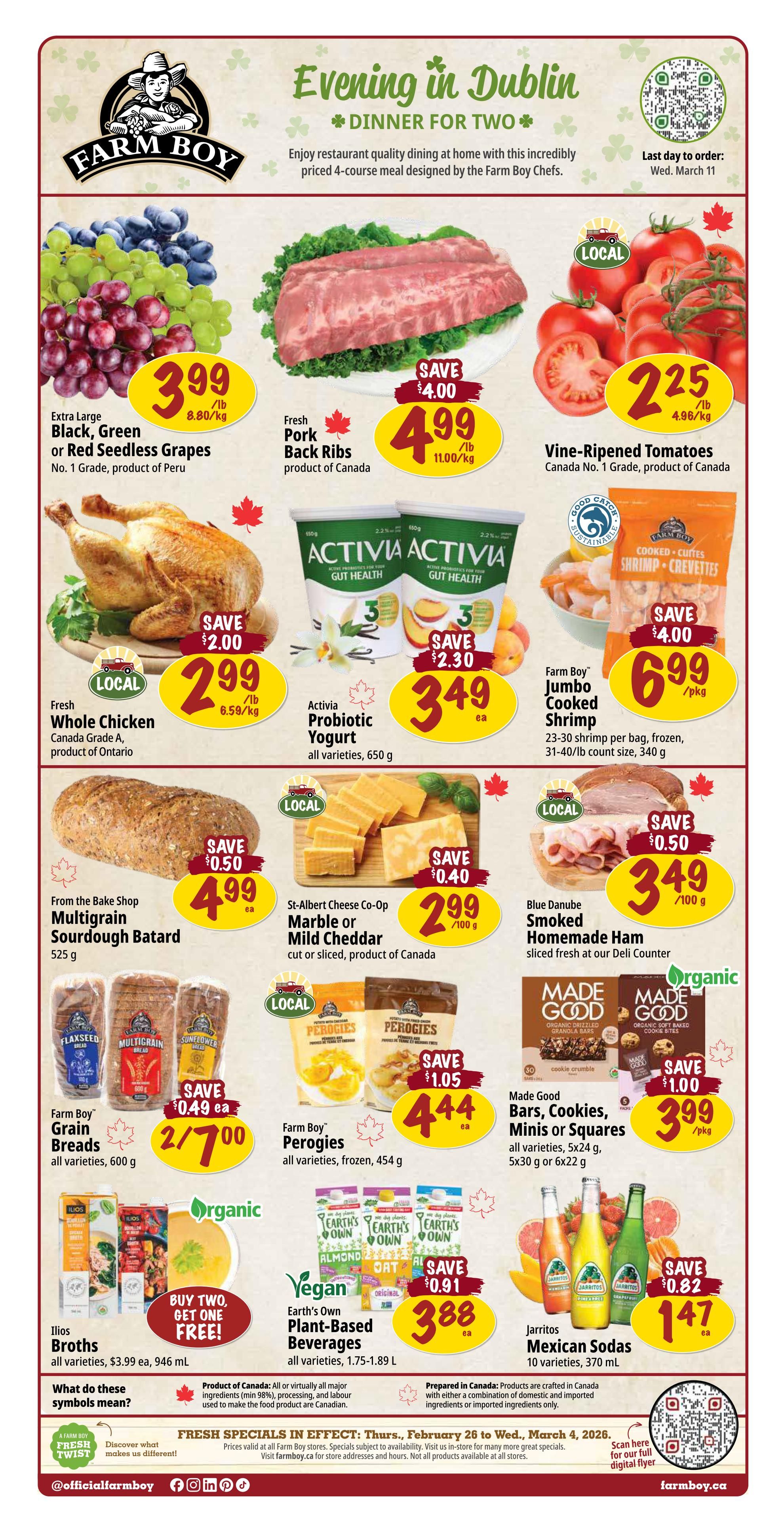 Farm Boy Weekly Flyer Specials page 1. Featuring an 'Evening in Dublin' Dinner for Two special. Deals include Extra Large Black, Green or Red Seedless Grapes from Peru for $3.99/lb, Fresh Pork Back Ribs from Canada for $4.99/lb with a $4.00 savings, and Vine-Ripened Tomatoes (Canada No. 1 Grade) for $2.25/lb. Also available is a Fresh Whole Chicken (Canada Grade A) for $2.99/lb with a $2.00 savings, and Activia Probiotic Yogurt (all varieties, 650g) for $3.49 each with a $2.30 savings. Farm Boy Jumbo Cooked Shrimp (23-30 shrimp per bag, frozen, 31-40/lb count size, 340g) is on sale for $6.99/pkg with a $4.00 savings. From the Bake Shop, Multigrain Sourdough Batard (525g) is $4.99 each with a $0.50 savings. St-Albert Cheese Co-Op Marble or Mild Cheddar (cut or sliced) is $2.99/100g with a $0.40 savings. Blue Danube Smoked Homemade Ham (sliced fresh at the deli counter) is $3.49/100g with a $0.50 savings. Farm Boy Grain Breads (all varieties, 600g) are 2 for $7.00 with a $0.49 savings. Farm Boy Perogies (all varieties, frozen, 454g) are $4.44 each with a $1.05 savings. Made Good Bars, Cookies, Minis or Squares (all varieties, 5x24g, 5x30g or 6x22g) are $3.99/pkg with a $1.00 savings. Ilios Broths (all varieties, 946 mL) are Buy Two, Get One Free. Earth's Own Plant-Based Beverages (all varieties, 1.75-1.89 L) are $3.88 each with a $0.91 savings. Jarritos Mexican Sodas (10 varieties, 370 mL) are $1.47 each with a $0.82 savings. The flyer also explains Canadian symbols for product origin. Fresh specials are in effect from February 26 to March 4, 2026.