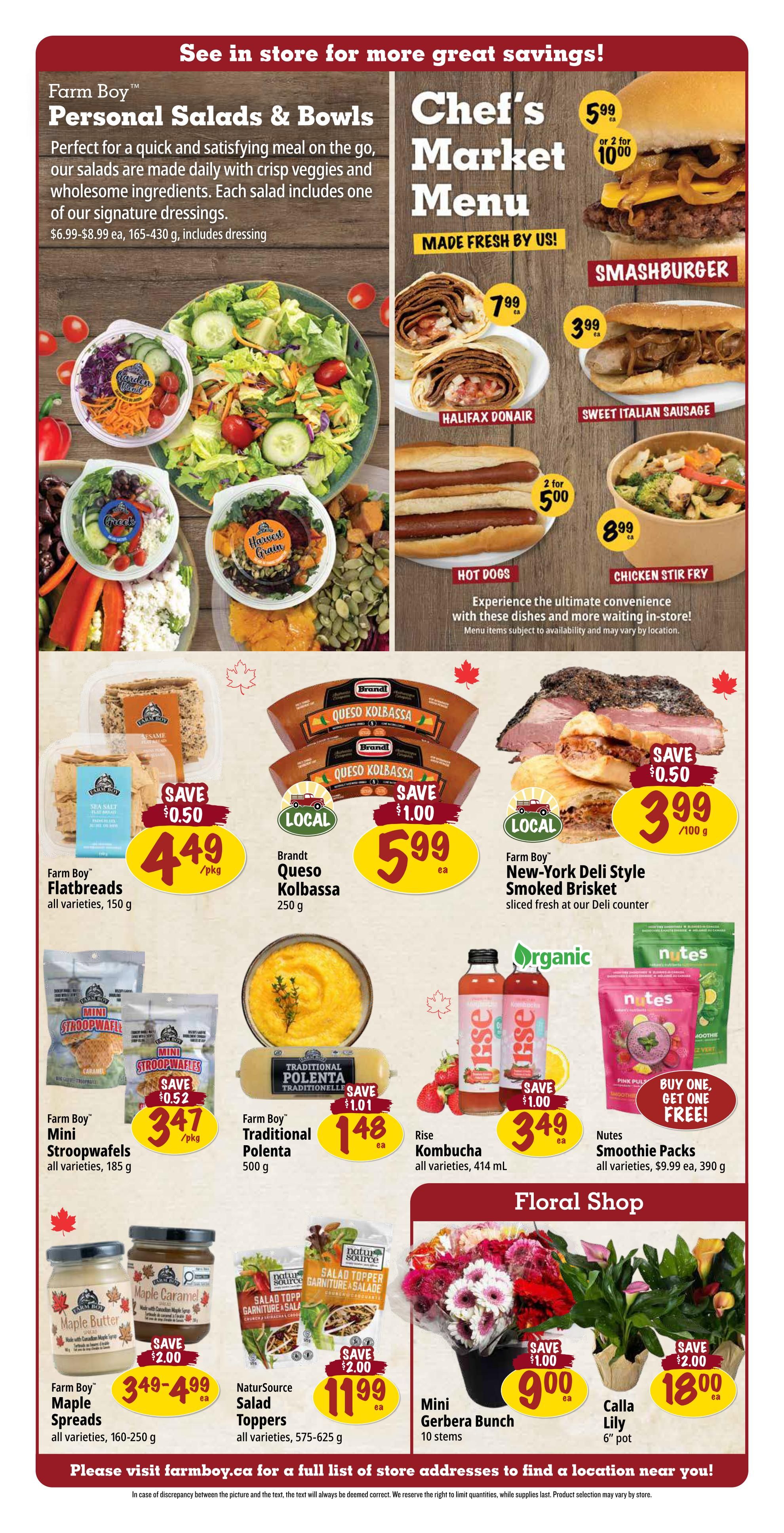 Farm Boy Weekly Flyer Specials Page 3. Featuring Chef's Market Menu items like Smashburger for $5.99 each or 2 for $10.00, Halifax Donair for $7.99 each, Sweet Italian Sausage for $3.99 each, and Hot Dogs for 2 for $5.00. Also available is Chicken Stir Fry for $8.99 each. Farm Boy Personal Salads & Bowls are available, with prices ranging from $6.99-$8.99 each. Featured products include Farm Boy Flatbreads at $4.49/pkg (save $0.50), Brandt Queso Kolbassa for $5.99 each, and Farm Boy New-York Deli Style Smoked Brisket for $3.99/100g (save $0.50). Farm Boy Mini Stroopwafels are $3.47/pkg (save $0.52), Farm Boy Traditional Polenta is $1.48 each (save $1.01). Rise Kombucha is $3.49 each (save $1.00), and Nutes Smoothie Packs are buy one, get one free, regularly $9.99 each for a 390g package. Farm Boy Maple Spreads are $3.49-$4.99 each (save $2.00), and NaturSource Salad Toppers are $11.99 each (save $2.00). In the Floral Shop, find Mini Gerbera Bunches (10 stems) for $9.00 each (save $1.00) and Calla Lilies (6' pot) for $18.00 each (save $2.00). Please visit farmboy.ca for a full list of store addresses.